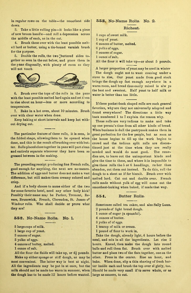 553. No-Name Rolls. No. 2. in regular rows on the table—the smoothest side down. 3. Take a little rolling pin—it looks like a piece of new broom handle—and roll a depression across the middle of each, as in the cut. 4. Brush these over with the least possible melt- ei lard or butter, using a tin-bound varnish brush for the purpose. 5. Double the rolls, the two [buttered sides to- gether as seen in the cut below, and place them in the pans diagonally, with plenty of room so they will not touch. 6. Brush over the tops of the rolls in the pans with the least possible melted lard again and set them to rise about an hour—less or more according to temperature. 7. Bake in a hot oven, about 10 minutes. Brush over with clear water when done. Keep baking at short intervals and keep hot with- out drying out. The particular feature of these rolls, it is seen, is the folded shape, allowing them to be opened when done, and this is the result of brushing over with but- ter. Rolls placed close together in pans will part clean and entirely separate wherever they have been so greased between in the making. The preceding receipt producing fine French rolls, good enough for anything, the next are no-names. The addition of eggs and butter does not make a vast difference, but still makes them creamy colored and crisp. And if a body choose to name either of the two for some favorite hotel, need any other body kick? Possibly their name may be Parker, Tremont, Re- vere, Brunswick, French, Clarendon, St. James or Windsor rolls. Who shall decide or prove what they are? 552. No-Name Rolls. No. 1. 3 large cups of milk. 1 large cup of yeast. 3 ounces of sugar. 3 yolks of eggs. 4 ounces of butter, melted. 1 ounce of salt. All the flour the fluids will take up, or 4J pounds. Make up either sponge or stiff dough, as may be most convenient. The latter way is best at night. All the ingredients may be put in at once, but the milk should not be made too warm in summer, when the dough has to be made 12 hours before wanted. Richest. 3 cups of sweet milk. 1 cup of yeast. 6 ounces of butter, melted. 6 yolks of eggs. 3 ounces of sugar. 1 ounce of salt. All the flour it will take up—or about 5 pounds. A larger proportion of yeast may be used in winter The dough ought not to want coaxing under a stove to rise. Our yeast made from good stock brings the dough up fast enough anywhere in a warm room, and bread thus easily raised is alw ys the best and sweetest. Half yeast to half milk or water is better than too little. If these pocket-book shaped rolls are such general favorites, why are they not universally adopted and found everywhere? The directions a little way back numbered 1 to 7 explain the reason why. These rolls are very tedious to make and take up one person’s time from all other kinds of bread. When business is dull the pastrycook makes them in great perfection for the few people, but as soon as the house begins to fill up the work begins to crowd and the tedious split rolls are discon- tinued just at the time when they are really needed and would do most good. The reme- dies are, to leave out the unimportant kinds and give the time to these, and where it is impossible to give these rolls the 5 or 6 handlings, rather than abandon, cut them out instead. To do this, roll the dough to a sheet as if for biscuit. Brush over with melted lard. Cut out and double over. French rolls made without yolk of eg.g will come out the smoothest-looking when baked, if made that way. 554. Butter Rolls. Sometimes called tea cakes, and also Sally Lunn. 2 pounds of light bread dough. 1 ounce of sugar (a spoonful). 4 ounces of butter. 3 yolks of of eggs. 1 teacup of milk or cream. 1 pound of flour to work in. Take the dough, already light, 4 hours before the meal, and mix in all the ingredients. Let rise 2 hours. Knead, then make the dough into round balls and roll them flat. Brush over with melted butter and place two of the flats together, one on the other. Press in the center. Rise an hour, and bake. When done, slip a thin shaviog of fresh but- ter inside each and brush the top over si ghtly, too. Should be made very small if to serve whole, or as large as saucers, to cut.