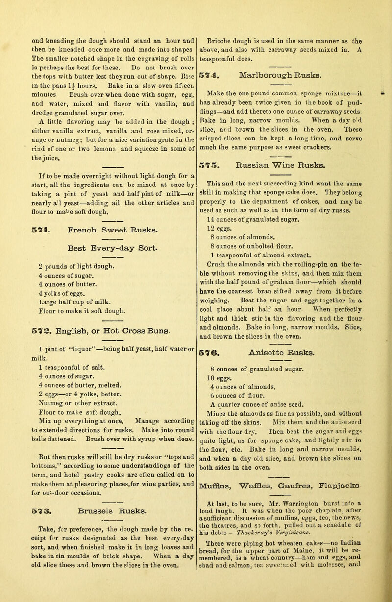ond kneading the dough should stand an hour and then be kneaded once more and made into shapes The smaller notched shape in the engraving of rolls is perhaps the best for these. Do not brush over the tops with butter lest they run out of shape. Rise in the pans 1£ hours. Bake in a slow oven fifteen minutes Brush over when done with sugar, egg, and water, mixed and flavor with vanilla, and dredge granulated sugar over. A little flavoring may be added in the dough ; either vanilla extract, vanilla and rose mixed, or- ange or nutmeg; but for a nice variation grate in the rind of one or two lemons and squeeze in some of the juice. If to be made overnight without light dough for a start, all the ingredients can be mixed at once by taking a pint of yeast and half pint of milk—or nearly a'l yeast—adding ail the other articles and flour to make soft dough. 577. French Sweet Rusks. Best Every-day Sort. 2 pounds of light dough. 4 ounces of sugar. 4 ounces of butter. 4 yolks of eggs. Large half cup of milk. Flour to make it soft dough. 572. English, or Hot Cross Buns. 1 pint of “liquor”—being half yeast, half water or milk. 1 teaspoonful of salt. 4 ounces of sugar. 4 ounces of butter, melted. 2 eggs—or 4 yolks, better. Nutmeg or other extract. Flour to make soft dough. Mix up everything at once. Manage according to extended directions for rusks. Make into round balls flattened. Brush over with syrup when done. But then rusks will still be dry rusks or “tops and bottoms,” according to some understandings of the term, and hotel pastry cooks are often called on to make them at pleasuring places,for wine parties, and for out-door occasions. 573. Brussels Rusks. Take, for preference, the dough made by the re- ceipt for rusks designated as the best every-day sort, and when finished make it in long loaves and bake in tin moulds of brick shape. When a day old slice these and brown the slices in the oven. Brioche dough is used in the same manner as the above, and also with carraway seeds mixed in. A teaspoonful does. 574. Marlborough Rusks. Make the one pound common sponge mixture—it has already been twice given in the book of pud- dings—and add thereto one ounce of carraway seeds. Rake in long, narrow moulds. When a day o'd slice, and brown the slices in the oven. These crisped slices can be kept a long time, and serve much the same purpose as sweet crackers. 575. Russian Wine Rusks. This and the next succeeding kind want the same skill in making that sponge cake does. They belong properly to the department of cakes, and may be used as such as well as in the form of dry rusks. 14 ounces of granulated sugar. 12 eggs. 8 ounces of almonds. 8 ounces of unbolted flour. 1 teaspoonful of almond extract. Crush the almonds with the rolling-pin on the ta- ble without removing the skins, and then mix them with the half pound of graham flour—which should have the coarsest bran sifted away from it before weighing. Beat the sugar and eggs together in a cool place about half an hour. When perfectly light and thick stir in the flavoring and the flour and almonds. Bake in long, narrow moulds. Slice, and brown the slices in the oven. 576. Anisette Rusks. 8 ounces of granulated sugar. 10 eggs. 4 ounces of almonds. G ounces of flour. A quarter ounce of anise seed. Mince the almonds as tineas possible, and without taking off the skins. Mix them and the anise see d with the flour dry. Then beat the sugar ar.d eggs quite light, as for sponge cake, and lightly stir in the flour, etc. Bake in long and narrow moulds, and when a day old slice, and brown the slices on both sides in the oven. Muffins, Waffles, G-aufres, Flapjacks. At last, to be sure, Mr. Warrington burst into a loud laugh. It was when the poor chaplain, after a sufficient discussion of muffins, eggs, tea, the news, the theatres, and so forth, pulled out a schedule of his debts —Thackeray s Virginisans. There were piping hot wheaten cakes—no Indian bread, for the upper part of Maine, it will be re- membered, is a wheat country—horn and eggs, and shad and salmon, tea sweetened with moh.sses, and