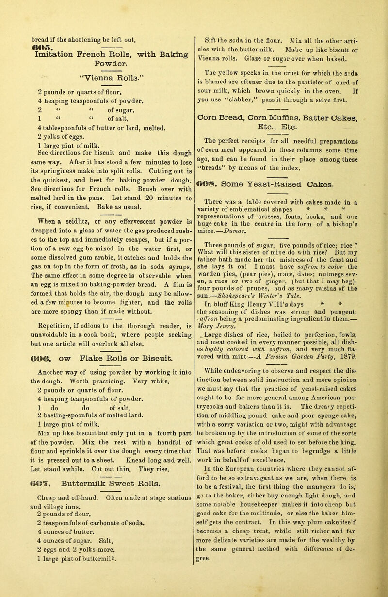 bread if the shortening be left out. 6©5. Imitation French Rolls, with Baking Powder. “Vienna R0II3.” 2 pounds or quarts of flour. 4 heaping teaspoonfuls of powder. 2 “ “ of sugar. 1 “ “ of salt. 4 tablespoonfuls of butter or lard, melted. 2 yolks of eggs. 1 large pint of milk. See directions for biscuit and make this dough same way. After it has stood a few minutes to lose its springiness make into split rolls. CutiiDgout is the quickest, and best for baking powder dough. See directions for French rolls. Brush over with melted lard in the pans. Let stand 20 minutes to rise, if convenient. Bake as usual. When a seidlitz, or any effervescent powder is dropped into a glass of water the gas produced rush- es to the top and immediately escapes, but if a por- tion of a raw egg be mixed in the water first, or some dissolved gum arabic, it catches and holds the gas on top in the form of froth, as in soda syrups. The same effect in some degree is observable when an egg is mixed in baking-powder bread. A film is formed that holds the air, the dough may be allow- ed a few minutes to become lighter, and the rolls are more spongy than if made without. Repetition, if odious to the thorough reader, is unavoidable in a cook book, where people seeking but one article will overlook all else. tS4>©. ow Flake Rolls or Biscuit. Another way of using powder by working it into the dGugh. Worth practicing. Very while. 2 pounds or quarts of flour. 4 heaping teaspoonfuls of powder. 1 do do of salt. 2 basting-spoonfuls of melted lard. 1 large pint of milk. Mix up like biscuit but only put in a fourth part of the powder. Mix the rest with a handful of flour and sprinkle it over the dough every time that it is pressed out to a sheet. Knead long and well. Let stand awhile. Cut out thin. They rise. CS©T. Buttermilk Sweet Rolls. Cheap and off-hand. Often made at stage stations and village inns. 2 pounds of flour. 2 teaspoonfuls of carbonate of soda. 4 ounces of butter. 4 ounces of sugar. Salt. 2 eggs and 2 yolks more. 1 large pint of buttermilk. Sift the soda in the flour. Mix alt the other arti- cles wiih the buttermilk. Make up like biscuit or Vienna rolls. Glaze or sugar over when baked. The yellow specks in the crust for which the soda is blamed are oftener due to the particles of curd of sour milk, which brown quickly in the oven. If you use “clabber,” pass it through a seive first. Corn Bread, Corn Muffins, Batter Cakes, Etc., Etc. The perfect receipts for all needful preparations of corn meal appeared in these columns some time ago, and can be found in their place among these “breads” by means of the index. Some Yeast-Raised Cakes. There was a table covered with cakes made in a variety of emblematical shapes * * * representations of crosses, fonts, books, and one huge cake in the centre in the form of a bishop’s miire.—Dumas. Three pounds of sugar; five pounds of rice; rice ? What will this sister of mine do v. iih rice? But my father hath made her ihe mistress of the feast and she lays it on! I must have saffron to color the warden pies, (pear pies), mace, dates; nutmegs sev- en, a race or two of ginger, (but that I may beg); four pouods of prunes, and as many raisins of the sun.—Shakspeare’s Winter’s Tale. In bluff KiDg Henry VIII’s days * * the seasoning of dishes was strong and pungent; affron being a predominating ingredient in them.— Mary Jewry. Large dishes of rice, boiled to perfection, fowls, and meat cooked in every manner possible, all dish- es highly colored with saffron, and very much fla- vored with mint—A Persian Garden Party, 1879. While endeavoring to observe and respect the dis- tinction between solid instruction and mere opinion we must say that the practice of yeast-raised cakes ought to be far more general among American pas- trycooks and bakers than it is. The dreary repeti- tion of middling pound cake and poor sponge cake, with a sorry variation or two, might with advantage be broken up by the introduction of some of the sorts which great cooks of old used to set before the king. That was before cooks began to begrudge a little work in behalf of excellence. In the European countries where they cannot af- ford to be so extravagant as we are, when there is to be a festival, the first thing the managers do is, go to the baker, either buy enough light dough, and some notab'e housekeeper makes it into cheap but good cake for the multitude, or else the baker him- self gets the contract. In this way plum cake itse'f becomes a cheap treat, while still richer and far more delicate varieties are made for the wealthy by the same general method with difference of de- gree.