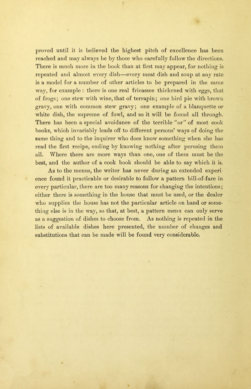 proved until it is believed the highest pitch of excellence has been reached and may always be by those who carefully follow the directions. There is much more in the book than at first may appear, for nothing is repeated and almost every dish—every meat dish and soup at any rate is a model for a number of other articles to be prepared in the same way, for example : there is one real fricassee thickened with eggs, that of frogs; one stew with wine,that of terrapin; one bird pie with brown gravy, one with common stew gravy; one example of a blanquette or white dish, the supreme of fowl, and so it will be found all through. There has been a special avoidance of the terrible “or” of most cook books, which invariably leads off to different persons’ ways of doing the same thing and to the inquirer who does know something when she has read the first recipe, ending by knowing nothing after perusing them all. Where there are more ways than one, one of them must be the best, and the author of a cook book should be able to say which it is. As to the menus, the writer has never during an extended experi ence found it practicable or desirable to follow a pattern bill-of-fare in every particular, there are too many reasons for changing the intentions; either there is something in the house that must be used, or the dealer who supplies the house has not the particular article on hand or some- thing else is in the way, so that, at best, a pattern menu can only serve as a suggestion of dishes to choose from. As nothing is repeated in the lists of available dishes here presented, the number of changes and substitutions that can be made will be found very considerable.