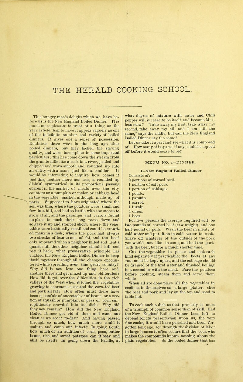 THE HEBAHD COOKING SCHOOL. This hungry man’s delight which we have be- fore us is the New England Boiled Dinner. II is much more pleasant to treat of a thing as the very article than to have it appear vaguely as one of the indefinite number and variety of boiled dinners. It gives one a sense of possession. Doubtless there were in the long ago other boiled dinners, but they lacked the staying quality, and were incomplete in some important particulars; this has come down the stream from the granite hills lilte a rock in a river, jostled and chipped and worn smooth and rounded up into an entity with a name just like a boulder. It would be interesting to inquire how comes it just this, neither more nor less, a rounded up dishful, symmetrical in its proportions, passing current in the market of meals over the city counters as a pumpkin or melon or cabbage head in the vegetable market, although made up of parts. Suppose it to have originated where the soil was thin, where the potatoes were small and few in a hill, and had to battle with the stones to grow at all, and the parsnips and carrots found no place to push their long roots down and so gave it up and stopped short: where the vege- tables were habitually small and could be crowd- ed many in a dish; where the pork had always two streaks of lean to one of fat, and the beef only appeared when a neighbor killed and lent a quarter till the other neighbor should kill and pay it back, what preservative principle has enabled the New England Boiled Dinner to keep itself together through all the changes encoun- tered while spreading over this great country? Why did it not lose one thing here, and another there and get mixed up and obliterated? How did it get over the difficulties in the rich valleys of the West when it found the vegetables growing to enormous sizes and the corn-fed beef and pork all fat? How often must there have been spoonfuls of succotash or of beans, or a sec- tion of squash or pumpkin, or peas or corn sur- reptitiously crowded into the dish? Why did they not remain? How did the New England Boiled Dinner get rid of them and come out clean as we see it to-day? And having passed through so much, how much more could it endure and come out intact? In going South how much of an addition of corn, peas, butter beans, rice, and sweet potatoes can it bear and still be itself? In going down the Pacific, at what degree of mixture with water and Chili pepper will it cease to be itself and become Mex- ican stew ? Take away my first, take away my second, take away my all, and I am still the same,” says the riddle, but can the New England Boiled Dinner say the same? Let us take it apart and see what it is composed of. How many of itsparts, if any, could be lopped off before it would cease to be? MENU NO. i—DINNER. 1—New England Boiled Dinner Consists of: 2 portion ? of corned beef. 1 xiortion of salt pork 1 portion of cabbage. 1 potato. 1 parsnip. 1 carrot. 1 turnip. 1 onion. 1 beet. For five persons the average required will be two pounds of corned beef (raw weight) and one half-pound of pork. Wash the beef in plenty of cold water and put it on in cold water to cook Shave off whatever of the outside of the pork you would not like in soup, and boil the pork with the beef, but for a much shorter time. Cut the vegetables in pieces and cook each kind separately if practicable; the beets at any rate must be kept apart, and the cabbage should be drained of the first water and finished boiling in a second or with the meat. Pare the potatoes before cooking, steam them and serve them whole. When all are done place all the vegetables in sections to themselves on a large platter, slice the beef and pork and lay on the top and send to table hot. To cook such a dish as that properly is more of a triumph of common sense than of skill. Had the New England Boiled Dinner been left to depend for its preservation upon us, the very fine cooks, it -would have perished and been for- gotten long ago, for through the division of labor in large houses it often occurs that the cook who makes the compounds knows nothing about the plain vegetables. So the boiled dinner that has