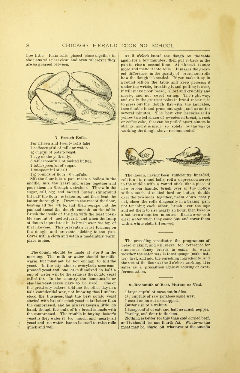 how little. Plain rolls placed close together in the pans will part clean and even wherever they are so greased between. 7—French Rolls. For fifteen and twenty rolls take 1 coffeecupful of milk or water. 34 cupful of potato yeast. 1 egg or the yolk only. 3 tablespoonfuls of melted butter. 1 tablespoonful of sugar. 1 teaspoonful of salt. 134 pounds of flour—6 cupfuls. Sift the flour into a pan, make a hollow in the middle, mix the yeast and water together aud pour them in through a strainer. Throw in the sugar, salt, egg and melted butter; stir around till half the flour is taken in, and then beat the batter thoroughly. Draw in the rest of the flour, beating all the while, and then scrape out the pan and knead the dough smooth on the table. Brush the inside of the pan with the least possi- ble amount of melted lard, and when the lump of dough is put back in it brush over the top of that likewise. This prevents a crust forming on the dough, ard prevents sticking to the pan. Cover with a cloth and set in a moderately warm place to rise. The dough should be made at 8 or 9 in the morning. The milk or water should be milk- warm. but must not be hot enough to kill the yeast. In the city almost everybody uses com- pressed yeast and one cake dissolved in half a cup of water will be the same as the potato yeast called for. In the country the home-made or else the yeast cakes have to be used. One of the great city bakers told me the other day in a half confidential way, not knowing that I under- stood the business, that the best potato yeast started with baker’s stock yeast is far better than the compressed, and he always keeps a little on hand, though the bulk of his bread is made with the compressed. The trouble in buying baker’s yeast is they water it too much, and nearly all yeast and no water has to be used to raise rolls quick and well. At 2 o’clock knead the dough on the table again for a few' minutes; then put it back in the pan to rise a second time. At 4 knead it once more and make it into rolls. It makes the great- est difference in the quality of bread and rolls how the dough is kneaded. If you make it up in a round ball on the table and keep pressing it under the wrists, breaking it and pulling it over, it will make poor bread, short and crumbly and mealy, aud not sweet eating. The right way, and really the greatest point in bread m a long, is to press out the dough flat with the knuckles, then double it and press out again, and so on for several minutes. The best city bakeries sell a yellow twisted shape of sweetened bread, a rusk or coffee cake, that can be pulled apart almost in strings, and it is made so solely by the way of working the dough above recommended. The dough, having been sufficiently kneaded, roll it up in round balls, roll a depression across in the middle with a round stick like a piece of new broom handle, brush over in the hollow with a touch of melted lard or butter, double over the two sides together, press down nearly flat, place the rolls diagonally in a baking pan, not touching each other, brush over the tops and set them to rise nearly an hour, then bake iu a hot oven about ten minutes. Brush over with clear water when they come out, and cover them with a white cloth till served. The preceding constitutes the programme of bread-making, and will serve for reference for numerous fancy breads to come. In warm weather the safer way is to set sponge (make bat- ter) first, and add the enriching ingredients and the rest of the flour at the 2 o’clock working. It is safer as a precaution against souring or over- fermentation. 8—Rechauffe of Beef, Mutton or Veal. 1 large cupful of meat cut in dice. 134 cupfuls of raw potatoes same way. 1 small onion cut or chopped. Butter size of a walnut. 1 teaspoonful of salt and half as much pepper. Parsley, and flour to thicken. Nothing is better for this than cold corned beef, and it should be one-fourth fat. Whatever the meat may be, shave off whatever of the outside