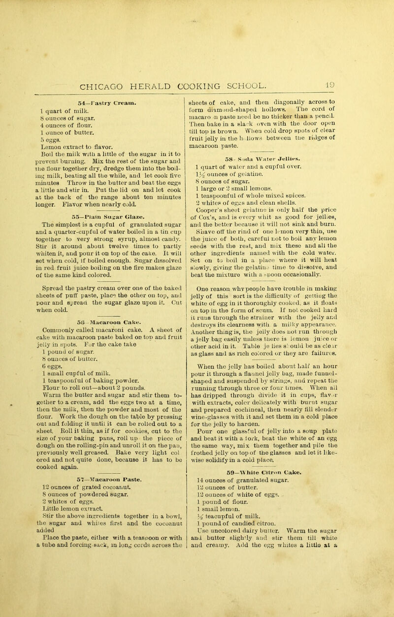 54— Pastry Cream. 1 quart of milk. 8 ounces of sugar. 4 ounces of flour. 1 ounce of butter. 5 eggs. Lemon extract to flavor. Boil the milk with a little of the sugar in it to prevent burning. Mix the rest of the sugar and the flour together dry, dredge them into the boil- ing milk, beating all the while, and let cook live minutes Throw in the butter and beat the eggs a little and stir in. Put the lid on and let cook at the back of the range about ten minutes longer. Flavor when nearly cold. 55—I’lain Sugar Glaze. The simplest is a cupful of granulated sugar and a quarter-cupful of water boiled in a tin cup together to very strong syrup, almost candy. Stir it around about twelve times to partly whiten it, and pour it on top of the cake. It will set when cold, if boiled enough. Sugar dissolved in red fruit juice boiling on the fire makes glaze of the same kind colored. Spread the pastry cream over one of the baked sheets of puff paste, place the other on top, and pour and spread the sugar glaze upon it. Cut when cold. 50 - Macaroon Cake. Commonly called macaroni cake. A sheet of cake with macaroon paste baked on top and fruit jeily in spots. Fur the cake take 1 pound of sugar. 8 ounces of butter. 6 eggs. 1 small cupful of milk. 1 teaspoonful of bakiug powder. Flour to roll out—about 3 pounds. Warm the butter and sugar and stir them to- gether to a cream, add the eggs two at a time, then the milk, then the powder and most of the flour. Work the dough on the table by pressing out and folding it until it can be rolled out to a sheet. Boll it thin, as if for cookies, cut to the size of your bakiug pans, roll up the piece of dough on the rolling-pin and unroll it on the pan, previously well greased. Bake very light col ored and not quite done, because it has to be cooked again. 57—Macaroon Paste. 13 ounces of grated cocoanut. 8 ounces of powdered sugar. 3 whites of eggs. Little lemon extract. Stir the above ingredients together in a bowl, the sugar aud whites first and the cocoanut added Place the paste, either with a teaspoon or with a tube and forcing sack, in long cords across the sheets of cake, and then diagonally across to form diamond-shaped hollows. The cord of macaro >n paste need be no thicker than a pencil. Then bake in a sla -k oven with the door open till top is brown. When cold drop spots of clear fruit jelly in the hollows between the ridges of macaroon paste. 58- S xlit Water Jellies. 1 quart of water and a cupful over, ounces of gelatine. 8 ounces of sugar. 1 large or 3 small lemons. 1 teaspoonful of whole mixed spices. 3 whites of eggs and clean shells. Cooper’s sheet gelatine is only half the price of Cox’s, and is every whit as good for jellies, and the better because it will not sink and burn. Shave off the rind of one lemon very thin, use the juice of both, careful not to boil any lemon seeds with the rest, and mix these and all the other ingredients named with the cold water. Set on to boil in a place where it will heat slowly, giving the gelatine time to dissolve, aud beat the mixture with a suoon occasionally. One reason whvpeople have trouble in making jelly of this sort is the difficulty of geltiug the white of egg in it thoroughly cooked, as it floats on top in the form of scum. If not cuoked hard it rnus through the strainer with the jelly and destroys its clearness with a milky appearance. Another thing is, the jeily does not run through a jelly bag easily unless there is lemon juice or other acid in it. Table je lies si ould be as e!e tr as glass and as rich colored or they are failures. When the jelly has boiied about half an hour pour it through a flannel jelly bag, made funnel- shaped and suspended by strings, and repeat the running through three or four times. When all has dripped through divide it in cups, flavor with extracts, color delicately with burnt sugar and prepared cochineal, then nearly till slender wine-glasses with it and set them in a cold place for the jelly to harden. Pour one glassful of jelly into a soup plate and beat it with a lork, beat the white of an egg the same way, mix them together and pile the frothed jelly on top of the glasses and let it like- wise solidify in a cold place. 59—White Citron Cake. 14 ounces of granulated sugar. 13 ounces of butter. 13 ounces of white of eggs. 1 pound of flour. 1 small lemon. 14. teacupful of milk. 1 pound of candied citron. Use uncolored dairy butter. Warm the sugar and butter sligh’ly and stir them till white and creamy. Add the egg whites a little at a