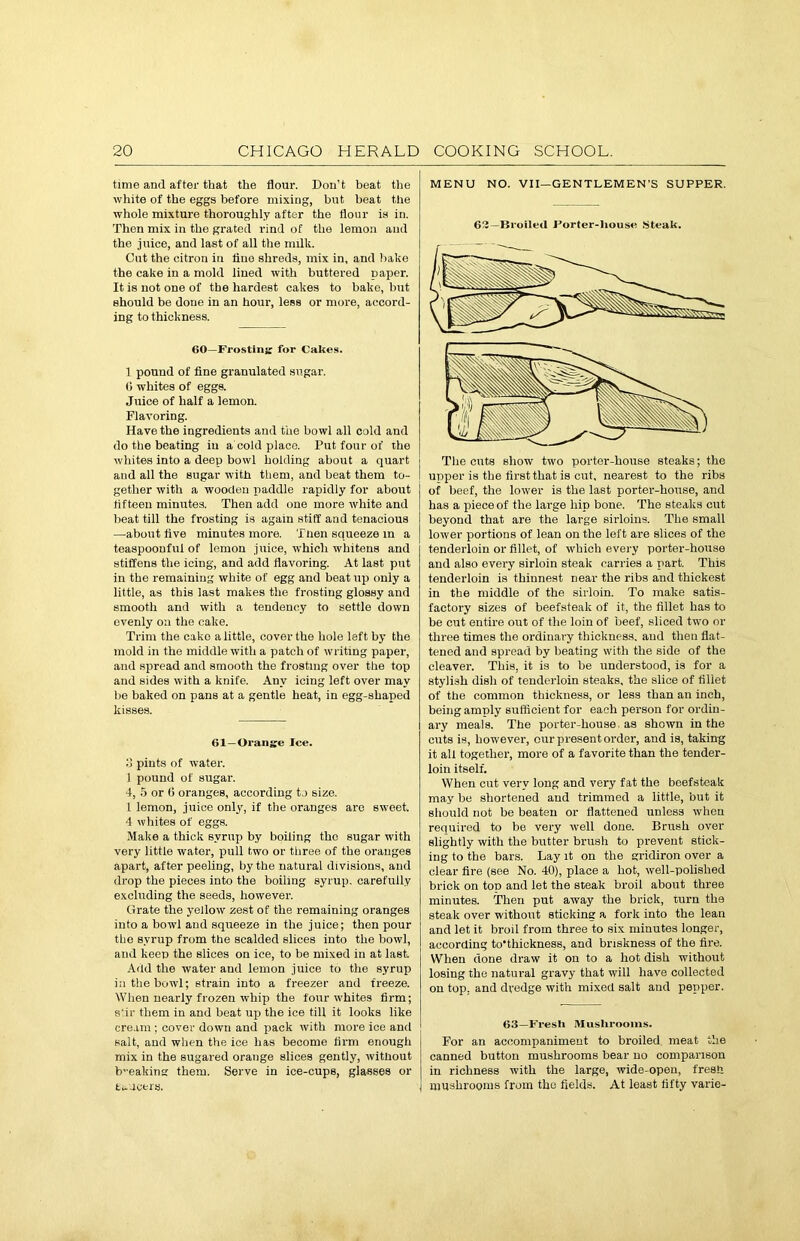 time and after that the flour. Don’t beat the white of the eggs before mixing, but beat the whole mixture thoroughly after the flour is in. Then mix in the grated rind of the lemon and the juice, and last of all the milk. Out the citron in lino shreds, mix in, and bake the cake in a mold lined with buttered paper. It is not one of the hardest cakes to bake, but should be doue in an hour, less or more, accord- ing to thickness. 60—Frosting: for Cakes. 1 pound of fine granulated sugar. 0 whites of eggs. Juice of half a lemon. Flavoring. Have the ingredients and the bowl all cold and do the beating iu a cold place. Put four of the whites into a deep bowl holding about a quart and all the sugar with them, and beat them to- gether with a wooden paddle rapidly for about fifteen minutes. Then add one more white and beat till the frosting is again stiff and tenacious —about five minutes more. Then squeeze in a teaspoonful of lemon juice, which whitens and stiffens the icing, and add flavoring. At last put in the remaining white of egg and beat up only a little, as this last makes the frosting glossy and smooth and with a tendency to settle down evenly oil the cake. Trim the cake a little, cover the hole left by the mold in the middle with a patch of writing paper, and spread and smooth the frosting over the top and sides with a knife. Any icing left over may be baked on pans at a gentle heat, in egg-shaped kisses. 61—Orange Ice. 8 pints of water. 1 pound of sugar. 4, 5 or 6 oranges, according to size. 1 lemon, juice only, if the oranges are sweet, ■1 whites of eggs. Make a thick syrup by boiling the sugar with very little water, pull two or three of the oranges apart, after peeling, by the natural divisions, and drop the pieces into the boiling syrup, carefully excluding the seeds, however. Grate the yellow zest of the remaining oranges into a bowl and squeeze in the juice; then pour the syrup from the scalded slices into the bowl, and keep the slices on ice, to be mixed in at last. Add the water and lemon juice to the syrup in the bowl; strain into a freezer and freeze. When nearly frozen whip the four whites firm; s‘ir them in and beat up the ice till it looks like cream ; cover down and pack with more ice and salt, and when the ice has become firm enough mix in the sugared orange slices gently, without b-eaking them. Serve in ice-cups, glasses or tracers. MENU NO. VII—GENTLEMEN’S SUPPER. 63—Broiled Forter-Iiouse Steak. The cuts show two porter-house steaks; the upper is the first that is cut, nearest to the ribs of beef, the lower is the last porter-house, and has a piece of the large hip bone. The steaks cut beyond that are the large sirloins. The small lower portions of lean on the left are slices of the tenderloin or fillet, of which every porter-house and also every sirloin steak carries a part. This tenderloin is thinnest near the ribs and thickest in the middle of the sirloin. To make satis- factory sizes of beefsteak of it, the fillet has to be cut entire out of the loin of beef, sliced two or three times the ordinary thickness, and then flat- tened and spread by beating with the side of the cleaver. This, it is to be understood, is for a stylish dish of tenderloin steaks, the slice of fillet of the common thickness, or less than an inch, being amply sufficient for each person for ordin- ary meals. The porter-house as shown in the cuts is, however, our present order, and is, taking it all together, more of a favorite than the tender- loin itself. When cut very long and very fat the beefsteak may be shortened and trimmed a little, but it should not be beaten or flattened unless when required to be very well done. Brush over slightly with the butter brush to prevent stick- ing to the bars. Lay it on the gridiron over a clear fire (see No. 40), place a hot, well-polished brick on top and let the steak broil about three minutes. Then put away the brick, turn the steak over without sticking a fork into the lean and let it broil from three to six minutes longer, according to’thickness, and briskness of the fire. When done draw it on to a hot dish without losing the natural gravy that will have collected on top. and dredge with mixed salt and pepper. 63—Fresh Mushrooms. For an accompaniment to broiled meat the canned button mushrooms bear no comparison in richness with the large, wide-open, fresh j mushrooms from the fields. At least fifty varie-