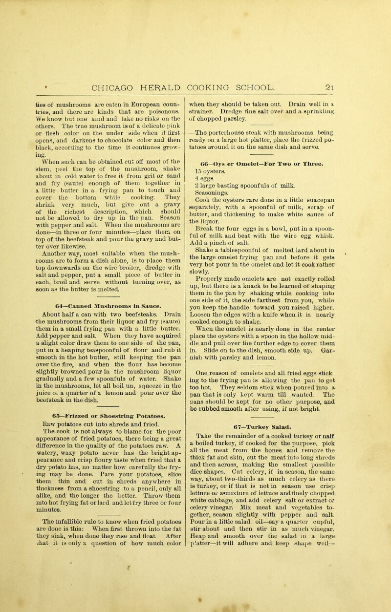 ties of mushrooms are eaten in European coun- tries, and there are kinds that are poisonous. We know but one kind and take no risks on the others. The true mushroom is of a delicate pink or flesh color on the under side when it first opens, and darkens to chocolate color and then black, according to the time it continues grow- ing. When such can be obtained cut off most of the stem, peel the top of the mushroom, shake about in cold water to free it from grit or sand and fry (saute) enough of them together in a little butter in a frying pan to touch and cover the bottom while cooking. They shrink very much, but give out a gravy of the richest description, which should not be allowed to dry up in the pan. Season with pepper and salt. When the mushrooms are done—in three or four minutes—place them on top of the beefsteak and pour the gravy and but- ter over likewise. Another way, most suitable when the mush- rooms are to form a dish alone, is to place them top downwards on the wire broiler, dredge with salt and pepper, put a small piece of butter in each, broil and serve without turning over, as soon as the butter is melted. 64—Canned Mushrooms in Sauce. About half a can with two beefsteaks. Drain the mushrooms from their liquor and fry (saute) them in a small frying pan with a little butter. Add pepper and salt. When they have acquired a slight color draw them to one side of the pan, put in a heaping teaspoonful of flour and rub it smooth in the hot butter, still keeping the pan over the fire, and when the flour has become slightly browned pour in the mushroom liquor gradually and a few spoonfuls of water. Shake in the mushrooms, let all boil up, squeeze in the juice of a quarter of a lemon and pour over the beefsteak in the dish. 65—Frizzed or Shoestring: Potatoes. Ilaw potatoes cut into shreds and fried. The cook is not always to blame for the poor appearance of fried potatoes, there being a great difference in the quality of the potatoes raw. A watery, waxy potato never has the bright ap- pearance and crisp floury taste when fried that a dry potato has, no matter how carefully the fry- ing may be done. Pare your potatoes, slice them thin and cut in shreds anywhere in thickness from a shoestring to a pencil, only all alike, and the longer the better. Throw them into hot frying fat or lard and let fry three or four minutes. The infallible rule to know when fried potatoes are done is this: When first thrown into the fat they sink, when done they rise and float. After ihat it is only a question of how much color when they should be taken out. Drain well in a strainer. Dredge fine salt over and a sprinkling of chopped parsley. The porterhouse steak with mushrooms being ready on a large hot platter, place the frizzed po- tatoes aground it on the same dish and serve. 66—Oys er Omelet—For Two or Three. 15 oysters. 4 eggs. 2 large basting spoonfuls of milk. Seasonings. Cook the oysters rare done in a little suacepan separately, with a spoonful of milk, scrap of butter, and thickening to make white sauce of the liquor. Break the four eggs in a bowl, put in a spoon- ful of milk and beat with the wire egg whisk. Add a pinch of salt. Shake a tablespoonful of melted lard about in the large omelet frying pan and before it gets very hot pour in the omelet anti let it cook rather slowly. Properly made omelets are not exactly rolled up, but there is a knack to be learned of shaping them in the pan by shaking while cooking into one side of it, the side farthest from you, while you keep the handle toward you raised higher. Loosen the edges with a knife when it is nearly cooked enough to shake. When the omelet is nearly done in the center place the oysters with a spoon in the hollow mid- dle and pull over the further edge to cover them in. Slide on to the dish, smooth side up. Gar- nish with parsley and lemon. One reason of omelets and all fried eggs stick- ing to the frying pan is allowing the pan to get too hot. They seldom stick when poured into a pan that is only kept warm till wanted. The pans should be kept for no other purpose, and be rubbed smooth after using, if not bright. 67—Turkey Salad. Take the remainder of a cooked turkey or naif a boiled turkey, if cooked for the purpose, pick all the meat from the bones and remove the thick fat and skin, cut the meat into long shreds and then across, making the smallest possible dice shapes. Cut celery, if in season, the same ■way, about two-thirds as much celery as there is turkey, or if that is not in season use crisp lettuce or admixture of lettuce and finely chopped white cabbage, and add celery salt or extract o;’ celery vinegar. Mix meat and vegetables to- gether, season slightly with pepper and salt. Pour in a little salad oil—say a quarter cupful, stir about and then stir in as much vinegar. Heap and smooth over the salad in a large platter—it will adhere and keep shape well—