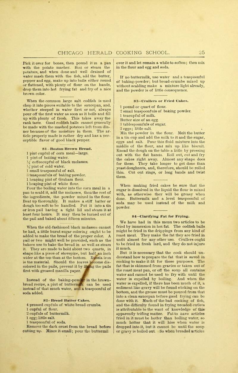 Pick it over for bones, then pound it in a pan •with the potato masher. Boil or steam the potatoes, and when done and well drained of water mash them with the tish, add the butter, pepper aud egg, make up into balls either round or flattened, with plenty of flour ou the hands, drop them into hot frying fat and fry of a nice brown color. When the common large salt codfish is U3ed chop it into pieces suitable to the saucepan, and, whether steeped in water first or not, always pour off the first water as soon as it boils and fill up with plenty of fresh. This takes away the rank taste. Good codfish balls cannot generally be made with the mashed potatoes left from din- ner because of the moisture in them. The ar- ticle properly made is rather dry and has a per- ceptible flavor of good black pepper. 81—Boston Brown Bread. 1 pint cupful of corn meal—large. 1 pint of boiling water. 34 coffeecupful of black molasses. 34 pint of cold water. 1 small teaspoonful of salt. 3 teaspoonfuls of baking powder. 1 heaping pint of Graham flour. 1 heaping pint of white flour. Pour the boiling water into the corn meal in a pan to scald it, add the molasses, then the rest of the ingredients, the powder mixed in the flour. Beat up thoroughly. It makes a stiff batter or dough too soft to be handled. Put it into a tin or iron pail having a tight lid and steam it at least four hours. It may then be turned out of the pail and baked about fifteen minutes. When the old-fashioned black molasses caunot be had, a little burnt sugar coloring ought to be added to make the bread of the proper color. A pail or two might well be provided, such as the bakers use to bake the bread in as well as steam it. They are made to hold about two quarts, in shape like a piece of stovepipe, but half an inch wider at the top than at the bottom. Russia iron is the material. Should the loaves become dis- colored in the pails, prevent it by lining the pails first with greased manilla paper. Jf Instead of the baking-powdft in the brown- broad recipe, a pint of buttermanc can be used instead of that much water, ana a teaspoonful of soda added. 83- Bread Batter Cakes. 4 pressed cupfuls of white bread crumbs. 1 cupful of flour. 2 cupfuls of buttermilk. 1 egg; little salt. 1 teaspoouful of soda. Remove the dark crust from the bread before cutting up. Mince it small; pour the buttermil over it and let remain a while to soften; then mix in the flour and egg and soda. If no buttermilk, use water and a teaspoonful of baking-powder; but bread-crumbs mixed up without scalding make a mixture light already, and the powder is of little consequence. 83—Crullers or Fried Cakes. 1 pound or quart of flour. 3 small teaspoonfuis of baking powder. 1 teacupful of milk. Butter size of an egg. 3 tablespoonfuls of sugar. 2 eggs; little salt. Mix the powder in the flour. Melt the butter in a tin cup and add the milk to it and the sugar, eggs and salt. Pour this fluid mixture into the middle of the flour, ana mix up like biscuit. Knead the dough on the table a little by pressing out with the flat hands. Roll out, cut and fry the cakes right away. Almost any shape does for these. They take longer to get done than yeast doughnuts, aud, therefore, should be rolled thin. Cut out rings, or long bands and twist them. When making fried cakes be sure that the sugar is dissolved in the liquid the flour is mixed with, as otherwise they will be greasy when done. Buttermilk and a level teaspoonful of soda may be used instead of the milk and powder. 84—Clarifying Fat for Frying. WTe have had in this menu two articles to be fried by immersion in hot fat. The codfish balls might be fried in the drippings from any kind of roast meat. They make the fat they are fried in unfit almost for any other use. Crullers ought to be fried in fresh lard, and they do not injure it much. But it is necessary that the cook should un- derstand how to prepare the fat that is saved in cooking to make it fit for these purposes. The fat that is skimmed from gravies or taken out of the roast meat pan, or off the soup all contains water and cannot be used to fry with until the water is expelled by boiling. And when the water is expelled, if there has been much of it, a sediment like gravy will be found sticking on the bottom, and the grease must be poured from that into a clean saucepan before good frying can be done with it. Much of the bad cooking of fish, and the difficulty found in frying breaded cutlets is attributable to the want of knowledge of this apparently trifling matter. Pat to have articles fried in it must be hotter than boiling water, so much hotter that it will hiss when water is dropped into it, but it cannot be until the soup or gravy is boiled out. So when breaded articles