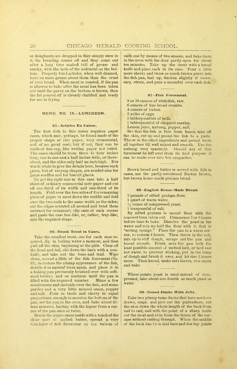 or doughnuts arc dropped in they Bimply stew in it, the breading comes off and they come out after a long time soaked full of grease and smoky, with the taste of the sediment on the bot- tom. Properly fried articles, when well drained, have no more grease about them than the crust of corn bread. When meat is roasted, if the pan is allowed to bake after the meat has been taken out until the gravy on the bottom is brown, then the fat poured off is already clarified and ready for use in frying. MENU NO. IX.—LUNCHEON. 85—Articles En Caisse. The first dish in this menu requires paper cases, which may, perhaps, be found made of the proper shape of rice paper, very ornamental, and of no great cost; but if not, they can be made of line cap, like writing paper not ruled. The cases should be from three to four inches long, one to one and a half inches wide, or there- about, and the sides only half an inch high. It is worth while to give the details here, because such cases, but of varying shapes, are needed also for game souffles and for biscuit glaces. To get the right size in this case take a half sheet of ordinary commercial note paper and cut off one-third of its width and one-third of its length. Fold over the two sides of the remaining piece of paper to meet down the middle and fold over the two ends to the same width as the sides; cut the edges serrated all around and bend them outward for ornament; clip once at each corner and paste the case box-like, or, rather, tray-like, into the required shape. 86—Brook Trout in Cases. Take the smallest trout, one for each case re- quired, dip in boiling water a moment, and then pull off the skin, beginning at the gilis. Chop off the head and tail, slit down the back with a pen- knife, and take out the bone and trail. Wipe clean, spread a little of the fish forcemeat (No. 87), to restore the plump appearance of the fish, double it in natural form again, and place it in a baking pan previously brushed over with soft- ened butter; and so continue until the pan is filled with the required number. Mince a few mushrooms and sprinkle over the fish, and some parsley and a very little minced onion, pepper and salt. Pour in broth and sherry in equal proportions, enough to moisten the bottom of the pan, set the pan in the oven, and bake about fif- teen minutes, basting with the liquor from a cor- ner of the pan once or twice. Brush the paper cases inside with a touch of the clear part of melted butter, spread a very thin layer of liuh forcemeat on the bottom of each one by moans of two spoons, and bake them in the oven with the door partly open for about ten minutes. Take up the trout with a broad knife and place each in its case. Pour a little more sherry and twice as much brown gravy into the fish pan, boil up, thicken slightly if neces- sary. strain, and pour a spoonful over each fish. 87—Fish Forcemeat. 8 or 10 ounces of whitefish, raw. 0 ounces of fine bread crumbs. 4 ounces of butter. 3 yolks of eggs. 3 tablespoonfuls of milk. 1 tablespoonful of chopped parsley. Lemon juice, nutmeg, pepper, salt. See that the fish is free from bones, take off the skin, cut up and pound the fish to a paste. Throw in the other ingredients and pound them all together till well mixed and smooth. Use the nutmeg very sparingly. Should any of this forcemeat be left over from its first purpose it can be made over into fish croquettes. Brown bread and butter is served with fish in cases, not the partly-sweetened Boston brown, but brown home-made graham bread. 88—English Home-Made Bread. 3 pounds of sifted graham flour. 1 quart of warm water. % ounce of compressed yeast. 1 teaspoonful of salt. By sifted graham is meant flour with the coarsest bran taken out. Commence 7 or 8 hours before time to bake. Dissolve the yeast in the water and mix up half the flour with it, that is “setting sponge.” Place the pan in a warm cor ner, to remain 4 hours. Then throw in the salt, mix up to stiff dough, scrape out the pan and knead smooth. Brush over the pan with the least possible amount of melted lard, or lard and hot water, to prevent sticking, put in the lump of dough and brush it over, and let rise :i hours more. Then knead, make into loaves, rise again and bake. Where potato yeast is used instead of com- pressed, take about one-fourth as much yeast as water. 89—Boned Bucks With Jelly. Take two plump tame ducks that have not been drawn, singe, and pick out the pinfeathers, cut the skiu down the whole length of the back from end to end, and with the point of a sharp knife cut the meat and skin from the bones of the car- cass without cutting through. When the middle of the back has been laid bare and the hip joints