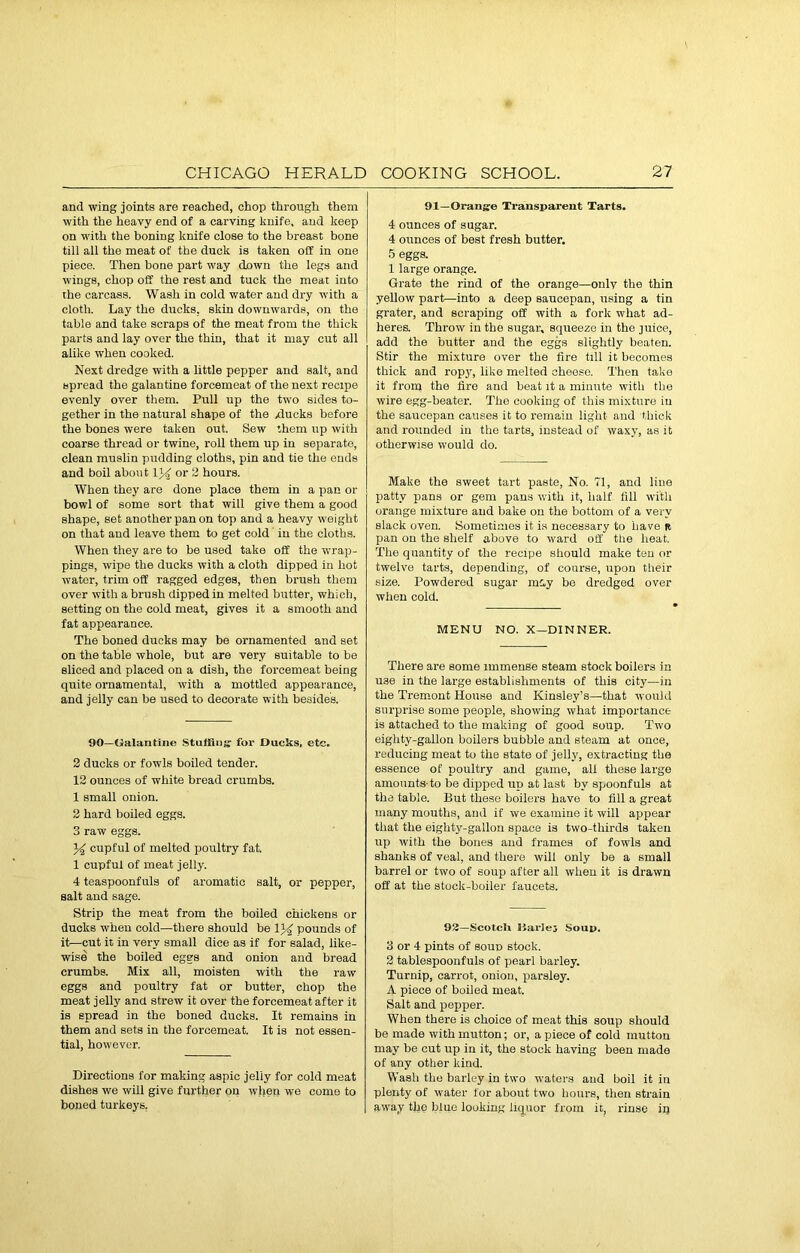 and wing joints are reached, chop through them with the heavy end of a carving knife, and keep on with the boning knife close to the breast bone till all the meat of the duck is taken off in one piece. Then bone part way down the legs and wings, chop off the rest and tuck the meat into the carcass. Wash in cold water and dry with a cloth. Lay the ducks, skin downwards, on the table and take scraps of the meat from the thick parts and lay over the thin, that it may cut all alike when cooked. Next dredge with a little pepper and salt, and spread the galantine forcemeat of the next recipe evenly over them. Pull up the two sides to- gether in the natural shape of the xlucks before the bones were taken out. Sew them up with coarse thread or twine, roll them up in separate, clean muslin pudding cloths, pin and tie the ends and boil about 1J^ or 2 hours. When they are done place them in a pan or bowl of some sort that will give them a good shape, set another pan on top and a heavy weight on that and leave them to get cold in the cloths. When they are to be used take off the wrap- pings, wipe the ducks with a cloth dipped in hot water, trim off ragged edges, then brush them over with a brush dipped in melted butter, which, setting on the cold meat, gives it a smooth and fat appearance. The boned ducks may be ornamented and set on the table whole, but are very suitable to be sliced and placed on a dish, the forcemeat being quite ornamental, with a mottled appearance, and jelly can be used to decorate with besides. 90—tJalantine Stuffing for Ducks, etc. 2 ducks or fowls boiled tender. 12 ounces of white bread crumbs. 1 small onion. 2 hard boiled eggs. 3 raw eggs. % cupful of melted poultry fat. 1 cupful of meat jelly. 4 teaspoonfuls of aromatic salt, or pepper, salt and sage. Strip the meat from the boiled chickens or ducks when cold—there should be pounds of it—cut it in very small dice as if for salad, like- wise the boiled eggs and onion and bread crumbs. Mix all, moisten with the raw eggs and poultry fat or butter, chop the meat jelly and strew it over the forcemeat after it is spread in the boned ducks. It remains in them and sets in the forcemeat. It is not essen- tial, however. Directions for making aspic jelly for cold meat dishes we will give further on when we come to boned turkeys, 91—Orange Transparent Tarts. 4 ounces of sugar. 4 ounces of best fresh butter. 5 eggs. 1 large orange. Grate the rind of the orange—only the thin yellow part—into a deep saucepan, using a tin grater, and scraping off with a fork what ad- heres. Throw in the sugar, squeeze in the juice, add the butter and the eggs slightly beaten. Stir the mixture over the fire till it becomes thick and ropy, like melted cheese. Then take it from the fire and beat it a minute with the wire egg-beater. The cooking of this mixture in the saucepan causes it to remain light and thick and rounded in the tarts, instead of waxy, as it otherwise would do. Make the sweet tart paste, No. 71, and line patty pans or gem pans with it, half fill with orange mixture and bake on the bottom of a very Black oven. Sometimes it is necessary to have a pan on the shelf above to ward off the heat. The quantity of the recipe should make ten or twelve tarts, depending, of coarse, upon their size. Powdered sugar may be dredged over when cold. MENU NO. X—DINNER. There are some immense steam stock boilers in use in the large establishments of this city—in the Tremont House and Kinsley’s—that would surprise some people, showing what importance is attached to the making of good soup. Two eighty-gallon boilers bubble and steam at once, reducing meat to the state of jelly, extracting the essence of poultry and game, all these large amounts-to be dipped up at last by spoonfuls at the table. But these boilers have to fill a great many mouths, and if we examine it will appear that the eighty-gallon space is two-thirds taken up with the bones and frames of fowls and shanks of veal, and there will only be a small barrel or two of soup after all when it is drawn off at the stock-boiler faucets. 92—Scotch Harle; Soup. 3 or 4 pints of soup stock. 2 tablespoonfuls of pearl barley. Turnip, carrot, onion, parsley. A piece of boiled meat. Salt and pepper. When there is choice of meat this soup should be made with mutton; or, a piece of cold mutton may be cut up in it, the stock having been made of any other kind. Wash the barley in two waters and boil it in plenty of water for about two hours, then strain away the blue looking liquor from it, rinse ip