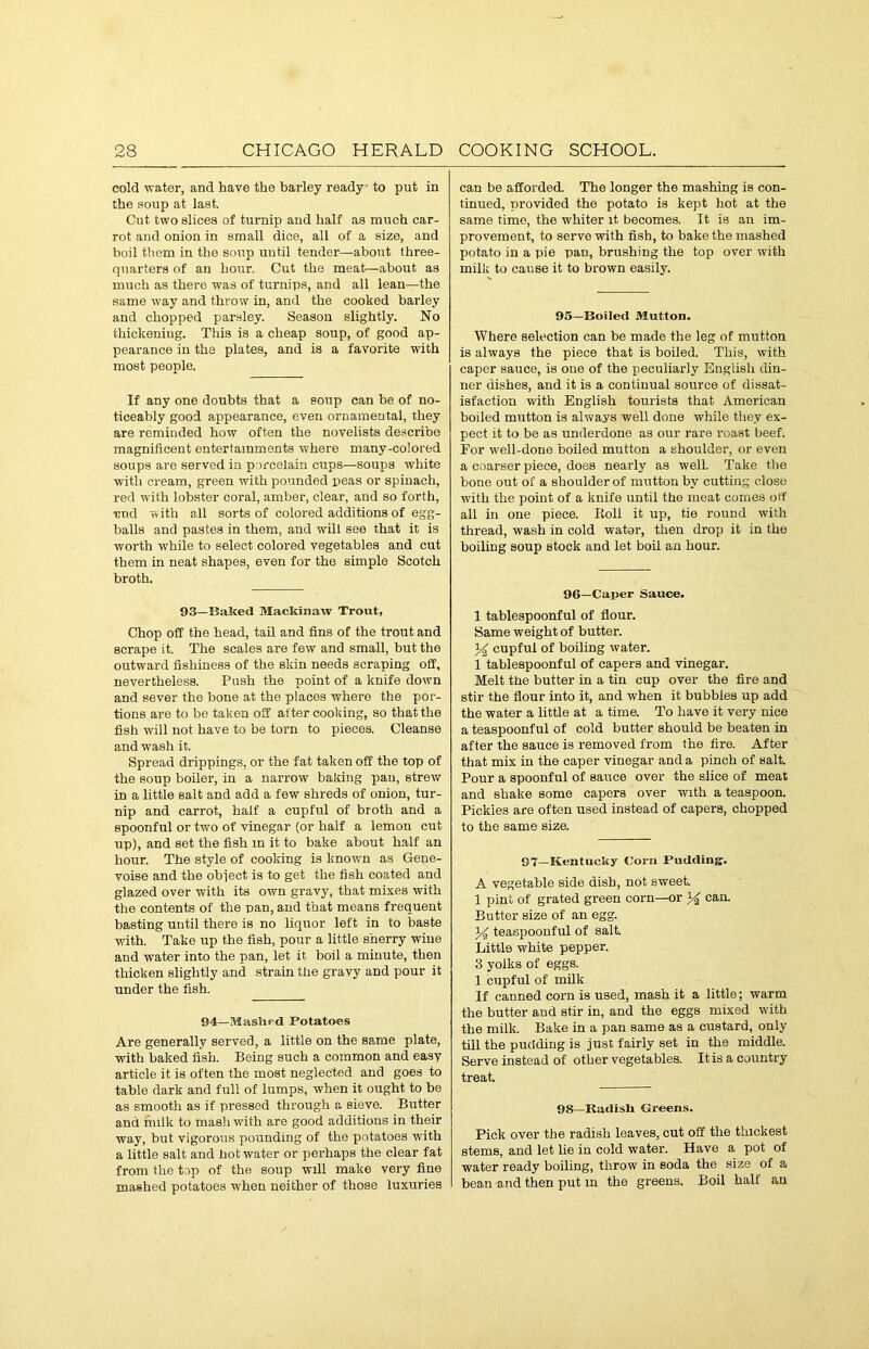 cold water, and have the barley ready to put in the soup at last. Cut two slices of turnip and half as much car- rot and onion in small dice, all of a size, and boil them in the soup until tender—about three- quarters of an hour. Cut the meat—about as much as there was of turnips, and all lean—the same way and throw in, and the cooked barley and chopped parsley. Season slightly. No thickening. This is a cheap soup, of good ap- pearance in the plates, and is a favorite with most people. If any one doubts that a soup can be of no- ticeably good appearance, even ornamental, they are reminded how often the novelists describe magnificent entertainments where many-colored soups are served in porcelain cups—soups white with cream, green with pounded peas or spinach, red with lobster coral, amber, clear, and so forth, ■end with all sorts of colored additions of egg- balls and pastes in them, and will see that it is worth while to select colored vegetables and cut them in neat shapes, even for the simple Scotch broth. 93—Baked Mackinaw Trout, Chop off the head, tail and fins of the trout and scrape it. The scales are few and small, but the outward fishiness of the skin needs scraping off, nevertheless. Push the point of a knife down and sever the bone at the places where the por- tions are to be taken off after cooking, so that the fish will not have to be torn to pieces. Cleanse and wash it. Spread drippings, or the fat taken off the top of the soup boiler, in a narrow baking pan, strew in a little salt and add a few shreds of onion, tur- nip and carrot, half a cupful of broth and a spoonful or two of vinegar (or half a lemon cut up), and set the fish in it to bake about half an hour. The style of cooking is known as Gene- voise and the object is to get the fish coated and glazed over with its own gravy, that mixes with the contents of the nan, and that means frequent basting until there is no liquor left in to baste with. Take up the fish, pour a little sherry wine and water into the pan, let it boil a minute, then thicken slightly and strain the gravy and pour it under the fish. 94—Mashed Potatoes Are generally served, a little on the same plate, with baked fish. Being such a common and easy article it is often the most neglected and goes to table dark and full of lumps, when it ought to be as smooth as if pressed through a sieve. Butter and milk to mash with are good additions in their way, but vigorous pounding of the potatoes with a little salt and hot water or perhaps the clear fat from the top of the soup will make very fine mashed potatoes when neither of those luxuries can be afforded. The longer the mashing is con- tinued, provided the potato is kept hot at the same time, the whiter it becomes. It is an im- provement, to serve with fish, to bake the mashed potato in a pie pan, brushing the top over with milk to cause it to brown easily. 95—Boiled Mutton. Where selection can be made the leg of mutton is always the piece that is boiled. This, with caper sauce, is one of the peculiarly English din- ner dishes, and it is a continual source of dissat- isfaction with English tourists that American boiled mutton is always well done while they ex- pect it to be as underdone as our rare roast beef. For well-done boiled mutton a shoulder, or even a coarser piece, does nearly as well. Take the bone out of a shoulder of mutton by cutting close with the point of a knife until the meat comes off all in one piece. Boll it up, tie round with thread, wash in cold wator, then drop it in the boiling soup stock and let boil an hour. 96—Caper Sauce. 1 tablespoonful of flour. Same weight of butter. 34 cupful of boiling water. 1 tablespoonful of capers and vinegar. Melt the butter in a tin cup over the fire and stir the flour into it, and w'hen it bubbles up add the water a little at a time. To have it very nice a teaspoonful of cold butter should be beaten in after the sauce is removed from the fire. After that mix in the caper vinegar and a pinch of salt. Pour a spoonful of sauce over the slice of meat and shake some capers over with a teaspoon. Pickles are often used instead of capers, chopped to the same size. 97—Kentucky Corn Pudding. A vegetable side dish, not sweet. 1 pint of grated green corn—or % can. Butter size of an egg. 34 teaspoonful of salt. Little white pepper. 3 yolks of eggs. 1 cupful of milk If canned corn is used, mash it a little; warm the butter and stir in, and the eggs mixed with the milk. Bake in a pan same as a custard, only till the pudding is just fairly set in the middle. Serve instead of other vegetables. It is a country treat. 98—Radish Greens. Pick over the radish leaves, cut off the thickest stems, and let he in cold water. Have a pot of water ready boiling, throw in soda the size of a bean and then put in the greens. Boil half an