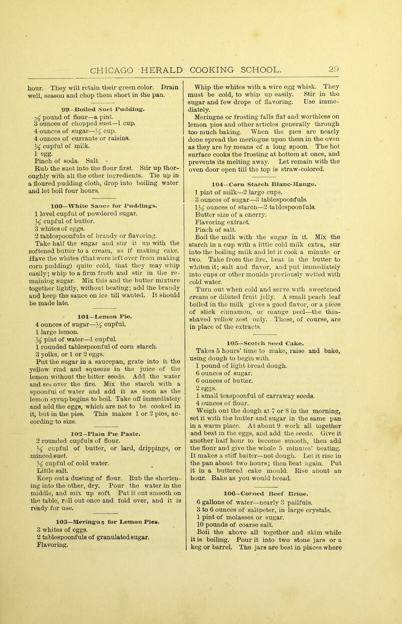 hour. They will retain their green color. Drain well, season and chop them short in the pan. 99—Boiled Suet Pudding;. ;4 pound of flour—a pint. 3 ounces of chopped suet—1 cup, 4 ounces of sugar—34 cup. 4 ounces of currants or raisins. J4 cupful of milk. 1 egg- Pinch of soda. Salt. • Rub the suet into the flour first. Stir up thor- oughly with all the other ingredients. Tie up in a floured pudding cloth, drop into boiling water and let boil four hours. 100—White Sauce for Puddings. 1 level cupful of powdered sugar. 34 cupful of butter. 3 whites of eggs. 2 tablespoonfuls of brandy or flavoring. Take half the sugar and stir it up with the softened butter to a cream, as if making cake. Have the whites (that were leftover from making corn pudding) quite cold, that they may whip easily; whip to a firm froth and stir in the re- maining sugar. Mix this and the butter mixture together lightly, without beating; add the brandy and keep the sauce on ice till wanted. It should be made late. 101—Lemon Pie. 4 ounces of sugar—34 cupful. 1 large lemon. 34 pint of water—1 cupful. 1 rounded tablespoonful of corn starch. 3 yolks, or 1 or 2 eggs. Put the sugar in a saucepan, grate into it the yellow rind and squeeze in the juice of the lemon without the bitter seeds. Add the water and se\j over the fire. Mix the starch with a spoonful of water and add it as soon as the lemon syrup begins to boil. Take off immediately and add the eggs, which are not to be cooked in it, hut in the pies. This makes 1 or 2 pies, ac- cording to size. 102—Plain Pie Paste. 2 rounded cupfuls of flour. 34 cupful of butter, or lard, drippings, or minced suet. 34 cupful of cold water. Little salt. Keep out a dusting of flour. Rub the shorten- ing into the other, dry. Pour the water in the middle, and mix up soft. Pat it out smooth on the table, roll out once and fold over, and it is ready for use. 103—Meringa® lor Lemon Pies. 3 whites of eggs. 2 tablespoonfuls of granulated sugar. Flavoring. Whip the whites with a wire egg whisk. They must be cold, to whip up easily. Stir in the sugar and few drops of flavoring. Use imme- diately. Meringue or frosting falls flat and worthless on lemon pies and other articles generally through too much baking. When the pies are nearly done spread the meriDgue upon them in the oven as they are by means of a long spoon. The hot surface cooks the frosting at bottom at once, and prevents its melting away. Let remain with the oven door open till the top is straw-colored. 104—Corn Starcli Blanc-Mange. 1 pint of milk—2 large cups. 3 ounces of sugar—3 tablespoonfuls. 134 ounces of starch—2 tablespoonfuls. Butter size of a cnerrv. Flavoring extract. Pinch of salt. Boil the milk with the sugar in it. Mix the starch in a cup with a little cold milk extra, stir into the boiling milk and let it cook a minute or two. Take from the fire, beat in the butter to whiten it; salt and flavor, and put immediately into cuds or other moulds previously wetted with cold water. Turn out when cold and serve with sweetened cream or diluted fruit jelly. A small peach leaf boiled in the milk gives a good flavor, or a piece of stick cinnamon, or orange peel—the thin- shaved yellow zest only. These, of course, are in place of the extracts. 105—Scotch Seed Cake. Takes 5 hours’ time to make, raise and bake, using dough to begin with. 1 pound of light bread dough. 6 ounces of sugar. 6 ounces of butter. 2 eggs. 1 small teaspoonful of carraway seeds. 4 ounces of flour. Weigh out the dough at 7 or 8 in the morning, set it with the butter and sugar in the same pan in a warm place. At about 9 work all together and beat in the eggs, and add the seeds. Give it another half hour to become smooth, then add the flour and give the whole 5 minutes’ beating. It makes a stiff batter—not dough. Let it rise in the pan about two hours; then beat again. Put it in a buttered cake mould. Rise about an hour. Bake as you would bread 106—Coined Beef Brine. 6 gallons of water—nearly 3 pailfuls. 3 to 6 ounces of saltpeter, iu large crystals. 1 pint of molasses or sugar. 10 pounds of coarse salt. Boil the above all together and skim while it is boiling. Pour it into two stone jars ora keg or barrel. The jars are best in places where