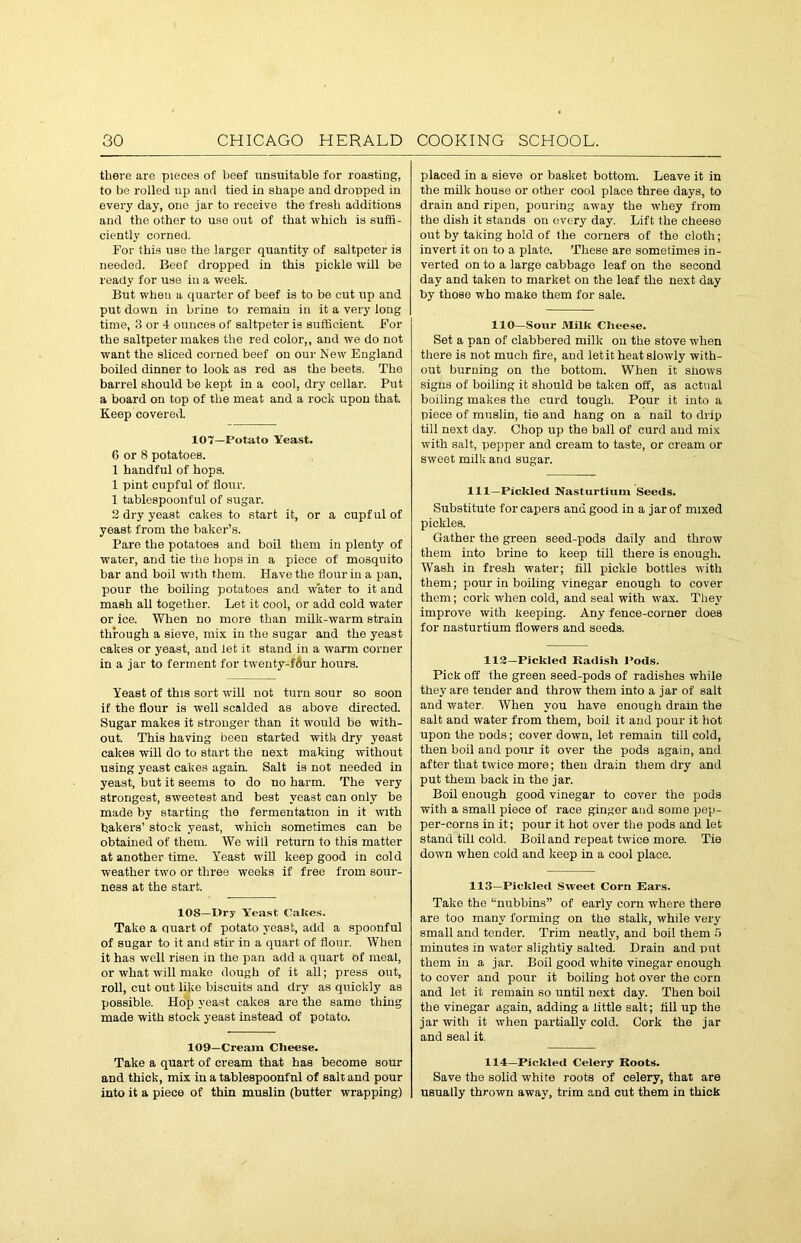 there are pieces of beef unsuitable for roasting, to be rolled up and tied in shape and dropped in every day, one jar to receive the fresh additions and the other to use out of that which is suffi- ciently corned. For this use the larger quantity of saltpeter is needed. Beef dropped in this pickle will be ready for use in a week. But when a quarter of beef is to be cut up and put down in brine to remain in it a very loug time, 3 or 4 ounces of saltpeter is sufficient. For the saltpeter makes the red color,, and we do not want the sliced corned beef on our New England boiled dinner to look as red as the beets. The barrel should be kept in a cool, dry cellar. Put a board on top of the meat and a rock upon that. Keep covered. 107—Potato Yeast. 6 or 8 potatoes. 1 handful of hops. 1 pint cupful of flour. 1 tablespoouful of sugar. 2 dry yeast cakes to start it, or a cupful of yeast from the baker’s. Pare the potatoes and boil them in plenty of water, and tie the hops in a piece of mosquito bar and boil with them. Have the flour iu a pan, pour the boiling potatoes and water to it and mash all together. Let it cool, or add cold water or ice. When no more than milk-warm strain through a sieve, mix in the sugar and the yeast cakes or yeast, and let it stand in a warm corner in a jar to ferment for twenty-fdur hours. Yeast of this sort will not turn sour so soon if the flour is well scalded as above directed. Sugar makes it stronger than it would be with- out. This having been started with dry yeast cakes will do to start the next making without using yeast cakes again. Salt is not needed in yeast, but it seems to do no harm. The very strongest, sweetest and best yeast can only be made by starting tho fermentation in it with bakers’ stock yeast, which sometimes can be obtained of them. We will return to this matter at another time. Yeast will keep good in cold weather two or three weeks if free from sour- ness at the start. 108—Dry Yeast Cakes. Take a quart of potato yeast, add a spoonful of sugar to it and stir in a quart of flour. When it has well risen in the pan add a quart of meat, or what will make dough of it all; press out, roll, cut out like biscuits and dry as quickly as possible. Hop yeast cakes are the same thing made with stock yeast instead of potato. 109—Cream Cheese. Take a quart of cream that has become sour and thick, mix in a tablespoonfnl of salt and pour into it a piece of thin muslin (butter wrapping) jilaced in a sieve or basket bottom. Leave it in the milk house or other cool place three days, to drain and ripen, pouring away the whey from the dish it stands on every day. Lift the cheese out by taking hold of the corners of the cloth; invert it on to a plate. These are sometimes in- verted on to a large cabbage leaf on the second day and taken to market on the leaf the next day by those who make them for sale. 110—Sour Milk Cheese. Set a pan of clabbered milk on the stove when there is not much fire, and let it heat slowly with- out burning on the bottom. When it shows signs of boiling it should be taken off, as actual boiling makes the curd tough. Pour it into a piece of muslin, tie and hang on a nail to drip till next day. Chop up the ball of curd aud mix with salt, pepper and cream to taste, or cream or sweet milk and sugar. Ill—Pickled Nasturtium Seeds. Substitute for capers and good in a jar of mixed pickles. Gather the green seed-pods daily and throw them into brine to keep till there is enough. Wash in fresh water; fill pickle bottles with them; pour in boiling vinegar enough to cover them; cork when cold, and seal with wax. They improve with keeping. Any fence-corner does for nasturtium flowers and seeds. 112—Pickled Radish Pods. Pick off the green seed-pods of radishes while they are tender and throw them into a jar of salt and water. When you have enough drain the salt and water from them, boil it and pour it hot upon the nods; cover down, let remain till cold, then boil and pour it over the pods again, and after that twice more; then drain them dry and put them back in the jar. Boil enough good vinegar to cover the pods with a small piece of race ginger and some pep- per-corns in it; pour it hot over the pods and let stand till cold. Boil and repeat twice more. Tie down when cold and keep in a cool place. 113—Pickled Sweet Corn Ears. Take the “nubbins” of early corn where there are too many forming on the stalk, while very small and tender. Trim neatly, and boil them 5 minutes in water slightly salted. Drain and put them in a jar. Boil good white vinegar enough to cover and pour it boiling hot over the corn and let it remain so until next day. Then boil the vinegar again, adding a little salt; till up the jar with it when partially cold. Cork the jar and seal it. 114—Pickled Celery Roots. Save the solid white roots of celery, that are usually thrown away, trim and cut them in thick