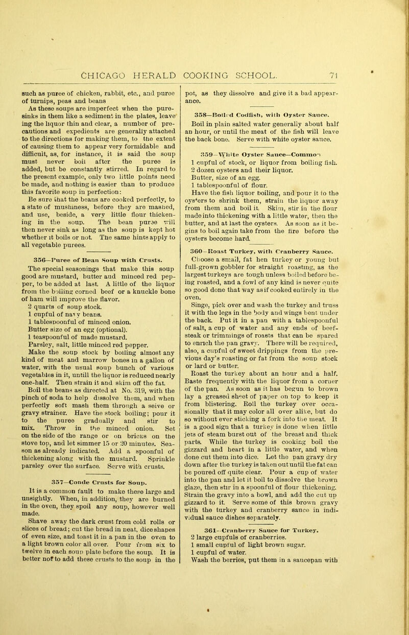 such as puree of chicken, rabbit, etc., and puroe of turnips, peas and beans As these soups are imperfect when the pure- sinks in them like a sediment in the plates, leave ing the liquor thin and clear, a number of pre- cautions and expedients are generally attached to the directions for making them, to the extent of causing them to appear very formidable and difficult, as, for instance, it is said the soup must never boil after the puree is added, but be constantly stirred. In regard to the present example, only two little points need be made, and nothing is easier than to produce this favorite soup in perfection: Be sure that the beans are cooked perfectly, to a state of mushmess, before they are mashed, and use, beside, a very little flour thicken- ing in the soup. The bean puree will then never sink as long as the soup is kept hot whether it boils or not. The same hints apply to all vegetable purees. 356—Puree of Bean Soup with Crusts. The special seasonings that make this soup good are mustard, butter aud minced red pep- per, to be added at last. A little of the liquor from the boiling corned beef or a knuckle bone of ham will improve the flavor. 2 quarts of soup stock. 1 cupful of na* v beans. 1 tablespoonful of minced onion. Butter size of an egg (optional). 1 teaspoonful of made mustard. Parsley, salt, little minced red pepper. Make the soup stock by boiling almost any kind of meat and marrow bones in a gallon of water, with the usual soup bunch of various vegetables in it, untill the liquor is reduced nearly one-half. Then strain it and skim off the fat. Boil the beans as directed at No. 319, with the pinch of soda to help dissolve them, and when perfectly soft mash them through a seive or gravy strainer. Have the stock boiling; pour it to the puree gradually and stir to mix. Throw in the minced onion. Set on the side of the range or on bricks on the stove top, and let simmer 15 or 20 minutes. Sea- son as already indicated. Add a spoonful of thickening along with the mustard. Sprinkle parsley over the surface. Serve with crusts. 357—Con<le Crusts for Soup. It is a common fault to make these large and unsightly. When, in addition, they are burned in the Oven, they spoil any soup, however well made. Shave away the dark crust from cold rolls or slices of bread; cut the bread in neat, dice shapes of even size, and toast it in a pan in the oven to a light brown color all over. Pour from six to twelve in each soup plate before the soup. It is better no? to add these crusts to the soup in the pot, as they dissolve and give it a bad appear- ance. 358— Boils <1 Codfish, with Oyster Sauce. Boil in plain salted water generally about half an hour, or until the meat of the fish will leave the back bone. Serve with white oyster sauce. 359—White Oyster Sauce—Common 1 cupful of stock, or liquor from boiling fish. 2 dozen oysters and their liquor. Butter, size of an egg. 1 tablespoonful of flour. Have the fisli liquor boiling, and pour it to the oysters to shrink them, strain the liquor away from them and boil it. Skim, stir in the flour made into thickening with a little water, then the butter, and at last the oysters. As soon as it be- gins to boil again take from the fire before the oysters become hard. 360—Boast Turkey, with Cranberry Sauce. Choose a small, fat hen turkey or young but full-grown gobbler for straight roasting, as the largest turkeys are tough unless boiled before be- ing roasted, and a fowl of any kind is never ouite so good done that w ay as if cooked entirely in the oven. Singe, pick over and wash the turkey and truss it with the legs in the body and wings bent under the back. Put it in a pan with a tablespoonful of salt, a cup of water and any ends of beef- steak or trimmings of roasts that can be spared to enrich the pan gravy. There will be required, also, a cupful of sweet drippings from the pre- vious day’s roasting or fat from the soup stock or lard or butter. Roast the turkey about an hour and a half. Baste frequently with the liquor from a corner of the pan. As soon as it has begun to brown lay a greased sheet of paper on top to keep it from blistering. Roll the turkey over occa- sionally that it may color all over alike, but do so without ever sticking a fork into the meat. It is a good sign that a turkey is done when little jets of steam burst out of the breast and thick parts. While the turkey is cooking boil the gizzard and heart in a little water, and when done cut them into dice. Let the pan gravy dry down after the turkey is taken out until the fat can be poured off quite clear. Pour a cup of water into the pan and let it boil to dissolve the brown glaze, then stir in a spoonful of flour thickening. Strain the gravy into a bowl, and add the cut up gizzard to it. Serve some of this brown gravy with the turkey and cranberry sauce in indi- vidual sauce dishes separately. 361—Cranberry Sauce for Turkey. 2 large cupfuls of cranberries. 1 small cupful of light brown sugar. 1 cupful of water. Wash the berries, put them in a saucepan with