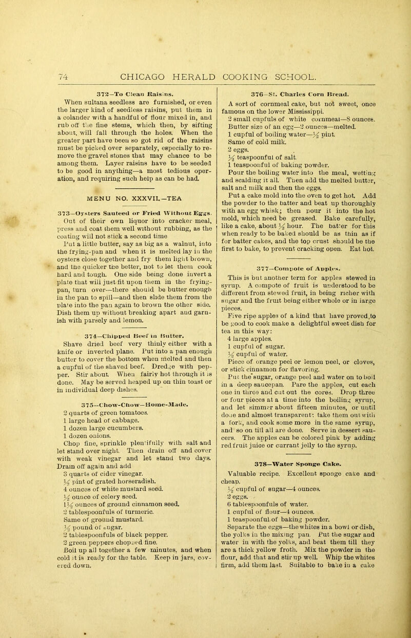 372—To Clean Raisins. When sultana seedless are furnished, or even the larger land of seedless raisins, put them in a colander with a handful of flour mixed in, and rub off the fine stems, which then, by sifting about, will fall through the holes. When the greater part have been so got rid of the raisins must be picked over separately, especially to re- move the gravel stones that may chance to be among them. Layer raisins have to be seeded to be good in anything—a most tedious oper- ation, and requiring such help as can be had. MENU NO. XXXVII.—TEA 373—Oysters Sauteed or Fried Without Egrss. Out of their own liquor into cracker meal, press aud coat them well without rubbing, as the coating will not stick a second time Put a little butter, say as big as a walnut, iuto the frying-pan and when it is melted lay iti the oysters close together and fry them light brown, and the quicker the better, not to let them cook hard and tough. One side being done invert a plate that will just fit upon them in the frying- pan, turn over—there should be butter enough in the pan to spill—and then slide them from the plate into the pan again to brown the other side. Dish them up without breaking apart aud garn- ish with parsely and lemon. 374—Chipped Beef ill Butter. Shave dried beef very thinly either with a knife or inverted plane. Put into a pan enough butter to cover the bottom when melted and then a cupful of the shaved beef. Dredge with pep- per. Stir about. When fairly hot through it is done. May be served heaped up on thin toast or in individual deep dishes. 375—Chow-Chow—Home-Made. 2 quarts of green tomatoes. 1 large head of cabbage. 1 dozen large cucumbers. 1 dozen onions. Chop fine, sprinkle pleniifully with salt and let stand over night. Then drain off and cover with weak vinegar and let stand two days. Dram off again and add 3 quarts of cider vinegar. 34 pint of grated horseradish. 4 ounces of white mustard seed. 34 ounce of celery seed. 134 ounces of ground cinnamon seed. 2 tablespoonfuls of turmeric. Same of ground mustard. 34 pound of oiigar. 2 tabiespoonfuls of black pepper. 2 green peppers chopued fine. Boil up all together a few minutes, and when cold it is ready for the table. Keep in jars, cov- ered down. 376—St. Charles Corn Bread. A sort of cornmeal cake, but not sweet, once famous on the lower Mississippi. 2 small cupfuls of white cornmeal—S ounces. Butter size of an egg—2 ounces—melted. 1 cupful of boiling water—34 pint. Same of cold milk. 2 eggs. 34 teaspoonful of salt. 1 teaspoonful of baking powder. Pour the boiling water into the meal, wetting and scalding it all. Then add the melted butter, salt and milk aud then the eggs. Put a cake mold into the oven to get hot. Add the powder lo the batter and beat up thoroughly with an egg whisk; then pour it into the hot mold, which need be greased. Bake carefully, like a cake, about 34 hour. The batter for this when ready to be baked should be as thin as if for batter cakes, and the top crust should be the first to bake, to prevent cracking open. Eat hot. 377—Compote of Apples. This is but another term for apples stewed in syrup. A compote of fruit is understood to be different from stewed fruit, in being richer with sugar and the fruit being either whole or in iarge pieces. Five ripe apples of a kind that have proved,to be good to cook make a delightful sweet dish for tea in this way: 4 large apples. 1 cupful of sugar. 34 cupful of water. Piece of orange peei or lemon peel, or cloves, or stick cinnamon for flavoring. Put the'sugar, orange peel and water on to boil in a deep saucepan. Pare the apples, cut each one in three and cut out the cores. Drop three or four pieces at a time into the boiling syrup, and let simmer about fifteen minutes, or until done and almost transparent: take them out with a fork, and cook some more in the same syrup, and so on till all are done. Serve in dessert sau- cers. The apples can be colored pink by adding red fruit juice or currant jelly to the syrup. 378—Water Sponge Cake. Valuable recipe. Excellent sponge cake and cheap. 34 cupful of sugar—4 ounces. 2 eggs. 6 tabiespoonfuls of water. 1 cupful of flour—4 ounces. 1 teaspoonful of baking powder. Separate the eggs—the whites in a bowl or dish, the yolks iu the mixing pan. Put the sugar and water iu with the yolks, and beat them till they are a thick yellow froth. Mix the powder in the flour, add that and stir up well. Whip the whites firm, add them last. Suitable to bake iu a cake
