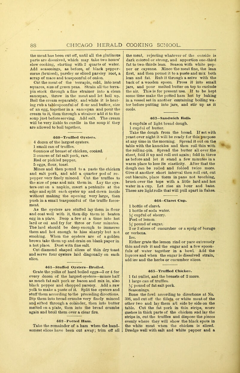 the meat has been cut off, until all the glutinous parts are dissolved, which may take two hours’ slow cooking, starting with 2 quarts of water. Add seasonings, as before, of black pepper- corns (bruised), parsley or sliced parsley root, a scrap of mace and teaspoonful of onion. Cut the meat of the terrapin, cold, into neat squares, size of green peas. Strain all the terra- pin stock through a fine strainer into a clean saucepan, throw in the meat and let boil up. Boil the cream separately, and while it is heat- ing rub a tablespoonful of flour and butter, size of an egg, together in a saucepan and pour the cream to it, then through a strainer add it to the soup just before serving. Add salt. The cream will be very liable to curdle in the soup if they are allowed to boil together. 460—Truffled Oysters. 4 dozen of the largest oysters. 1 small can of truffles. flounces of breast of chicken, cooked. 3 ounces of fat salt pork, raw. Red or pickled pepper. 5 eggs, flour, toast. Mince and then pound to a paste the chicken and salt pork, and add a quarter pod of re- pepper very finely minced. Cut the truffles to the size of peas and mix them in. Lay the oys- ters out on a napkin, insert a penknife at the edge and split each oyster up and down inside without making the opening very large, then push in a small teaspoonful of the truffle force- meat. As the oysters are stuffed lay them in flour and coat well with it, then dip them in beaten egg in a plate. Drop a few at a time into hot lard or oil and fry for three or four minutes. The lard should be deep enough to immerse them and hot enough to hiss sharply but not smoking. When the oysters are of a golden brown take them lip and drain on blank paper in a hot place. Dust with fine salt. Cut diamond shaped slices of thin dry toast and serve four oysters laid diagonally on each slice. 461—Stuffed Oysters—Broiled. Grate the yolks of hard boiled eggs—3 or 4 for every dozen of the largest oysters—mince half as much fat salt pork or bacon and mix in, also black pepper and chopped parsley. Add a raw yolk to make a paste of it. Split the oysters and stuff them according to the preceding directions. Dip them into bread crumbs very finely minced and sifted through a colander, then into butter melted on a plate, then into the bread crumbs again and broil them over a clear fire. 462—Potted Ham. Take the remainder of a ham when the hand- somest slices have been cut away; trim off all the meat, rejecting whatever of the outside is dark colored or strong, and apportion one-third fat to two-thirds lean. Season with white pep- per or cayenne. Mince the meat fine, the lean first, and then pound it to a paste and mix both lean and fat. Rub it through a seive with the back of a wooden spoon. Press it into small jars, and pour melted butter on top to exclude the air. This is for present use. If to be kept some time make the potted ham hot by baking in a vessel set in another containing boiling wa- ter before putting into jars, and stir up as it cools. 463—Sandwich Rolls 4 cupfuls of light bread dough. 1 cupful of butter. Take the dough from the bread. If set with yeast over night it will be ready for this purpose at any time in the morning. Spread it out on the table with the knuckles and then roll thin with the rolling-pin. Spread the butter all over the sheet, fold it up and roll out again; fold in three as before and let it stand a few minutes in a warm place to lose its elasticity. After that the dough can be rolled and folded twice more. Give it another short interval then roll out, cut out biscuits, place them in pans not touching, brush over the tops with a little lard and hot water in a cup. Let rise an hour and bake. These are light rolls that will pull apart in flakes. 464—Claret Cup. 1 bottle of claret 1 bottle of soda water. 34 cupful of sherry. Peel of lemon. 34 pound of sugar. 2 or 3 slices of cucumber or a sprig of borage or verbena. Ice. Either grate the lemon rind or pare extremely thin and rub it and the sugar and a few spoon- fuls of water together in a bowl. Add the liquors and when the sugar is dissolved strain, add ice and the herbs or cucumber slices. 465—Truffled Chicken. 1 fat pullet, and the breasts of 2 more. 1 large can of truffles. 34 pound of fat salt pork. Seasonings. Bone the fowl according to directions at No. 306, and cut off the fillets or white meat of the other two and lay them all side by side on the table. Cut the fat pork in thin strips, score gashes in thick parts of the chicken snd lay the strips in, cut the truffles and dispose the pieces evenly where they will show the black spots in the white meat when the chicken is sliced. Dredge well with salt and white pepper and a