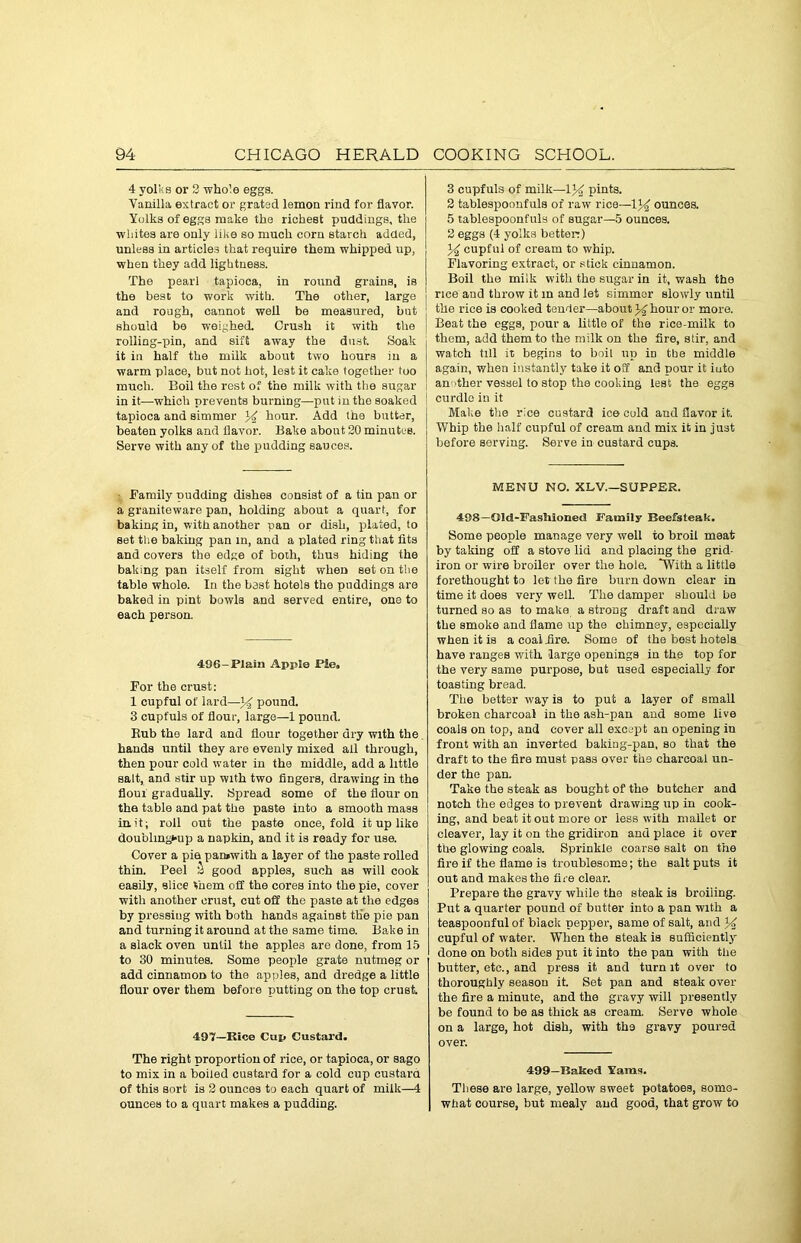4 yolks or 3 whole eggs. Vanilla extract or grated lemon rind for flavor. Yolks of eggs make the richest puddings, the whites are only iike so much corn starch added, unless in articles that require them whipped up, when they add lightness. The pearl tapioca, in round grains, is the best to work with. The other, large and rough, cannot well be measured, but should be weighed Crush it with the rolling-pin, and sift away the dust Soak it iu half the milk about two hours in a warm place, but not hot, lest it cake together too much. Boil the rest of the milk with the sugar in it—which prevents burning—put in the soaked : tapioca and simmer y hour. Add the butter, beaten yolks and flavor. Bake about 30 minutes. Serve with any of the pudding sauces. Family pudding dishes consist of a tin pan or a graniteware pan, holding about a quart, for baking in, with another pan or dish, plated, to set the baking pan in, and a plated ring that fits and covers the edge of both, thus hiding the baking pan itself from sight when set on the table whole. In the bast hotels the puddings are baked in pint bowls and served entire, one to each person. 496-Plain Apple Pie, For the crust: 1 cupful of lard—y pound. 3 cupfuls of flour, large—1 pound. Rub the lard and flour together dry with the hands until they are evenly mixed all through, then pour cold water in the middle, add a little salt, and stir up with two fingers, drawing in the flout gradually. Spread some of the flour on the table and pat the paste into a smooth mass in.it; roll out the paste once, fold it up like doublingt-up a napkin, and it is ready for use. Cover a pie paruwith a layer of the paste rolled thin. Peel S good apples, such as will cook easily, slice them off the cores into the pie, cover with another crust, cut off the paste at the edges by pressing with both hands against the pie pan and turning it around at the same time. Bake in a slack oven until the apples are done, from 15 to 30 minutes. Some people grate nutmeg or add cinnamon to the apples, and dredge a little flour over them before putting on the top crust. 497—Itice Cup Custard. The right proportion of rice, or tapioca, or sago to mix in a boiled custard for a cold cup custard of this sort is 3 ounces to each quart of milk—4 ounces to a quart makes a pudding. 3 cupfuls of milk—Vy pints. 2 tablespoonfuls of raw rice—\y ounces. 5 tablespoonfuls of sugar—5 ounces. 2 eggs (4 yolks better:) y cupful of cream to whip. Flavoring extract, or stick cinnamon. Boil the milk with the sugar in it, wash the rice and throw it m and let simmer slowly until the rice is cooked tender—about y hour or more. Beat the eggs, pour a little of the rice-milk to them, add them to the milk on the fire, stir, and watch till it begins to boil up in tbe middle again, when instantly take it off and pour it into an other vessel to stop the cooking lest the eggs curdle in it Make the rice custard ice cold and flavor it. Whip the half cupful of cream and mix it in just before serving. Serve in custard cups. MENU NO. XLV.—SUPPER. 498—Old-Fashioned Family Beefsteak. Some people manage very well to broil meat by taking off a stove lid and placing the grid- iron or wire broiler over the hole. “With a little forethought to let the fire burn down clear in time it does very well. The damper should be turned so as to make a strong draft and draw tbe smoke and flame up the chimney, especially when it is a coat fire. Some of the host hotels have ranges with, large openings in the top for the very same purpose, but used especially for toasting bread. The better way is to put a layer of small broken charcoal in the ash-pan and some live coals on top, and cover all except an opening in front with an inverted baking-pan, so that the draft to the fire must pass over the charcoal un- der the pan. Take the steak as bought of the butcher and notch the edges to prevent drawing up in cook- ing, and beat it out more or less with mallet or cleaver, lay it on the gridiron and place it over the glowing coals. Sprinkle coarse salt on the fire if the flame is troublesome; the salt puts it out and makes the fire clear. Prepare the gravy while the steak is broiling. Put a quarter pound of butter into a pan with a teaspoonful of black pepper, same of salt, and y cupful of w'ater. When the steak is sufficiently done on both sides put it into the pan with the butter, etc., and press it and turn it over to thoroughly season it. Set pan and steak over the fire a minute, and the gravy will presently be found to be as thick as cream. Serve whole on a large, hot dish, with the gravy poured over. 499—Baked Yarns. These are large, yellow sweet potatoes, some- what course, but mealy and good, that grow to