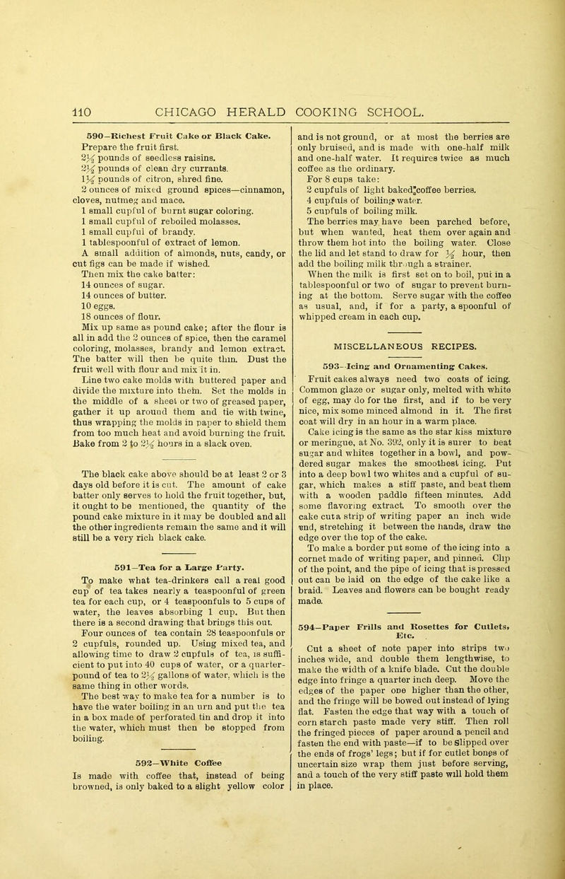 590—Richest Fruit Cake or Black Cake. Prepare the fruit first. 2)^ pounds of seedless raisins. 234 pounds of clean dry currants. 1% pounds of citron, shred fine. 2 ounces of mixed ground spices—cinnamon, cloves, nutmeg and mace. 1 small cupful of burnt sugar coloring. 1 small cupful of reboiled molasses. 1 small cupful of brandy. 1 tablespoonful of extract of lemon. A small addition of almonds, nuts, candy, or cut figs can be made if wished. Then mix the cake batter: 14 ounces of sugar. 14 ounces of butter. 10 eggs. 18 ounces of flour. Mix up same as pound cake; after the flour is all in add the 2 ounces of spice, then the caramel coloring, molasses, brandy and lemon extract. The batter will then be quite thin. Dust the fruit well with flour and mix it in. Line two cake molds with buttered paper and divide the mixture into them. Set the molds in the middle of a sheet or two of greased paper, gather it up around them and tie with twine, thus wrapping the molds in paper to shield them from too much heat and avoid burning the fruit. Bake from 2 Jo 2J4 hours in a slack oven. The black cake above should be at least 2 or 3 days old before it is cut. The amount of cake batter only serves to hold the fruit together, but, it ought to be mentioned, the quantity of the pound cake mixture in it may be doubled and all the other ingredients remain the same and it will still be a very rich black cake. 591—Tea for a Barge .Party. To make what tea-drinkers call a real good cup of tea takes nearly a teaspoonful of green tea for each cup, or 4 teaspoonfuls to 5 cups of water, the leaves absorbing 1 cup. But then there is a second drawing that brings this out. Four ounces of tea contain 28 teaspoonfuls or 2 cupfuls, rounded up. Using mixed tea, and allowing time to draw 2 cupfuls of tea, is suffi- cient to put into 40 cups of water, or a quarter- pound of tea to 2J4 gallons of water, which is the same thing in other words. The best way to make tea for a number is to have the water boiling in an urn and put the tea in a box made of perforated tin and drop it into the water, which must then be stopped from boiling. 592—White Coffee Is made with coffee that, instead of being browned, is only baked to a slight yellow color and is not ground, or at most the berries are only bruised, and is made with one-half milk and one-half water. It requires twice as much coffee as the ordinary. For 8 cups take: 2 cupfuls of light baked’coffee berries. 4 cupfuls of boilin'? water. 5 cupfuls of boiling milk. The berries may have been parched before, but when wanted, heat them over again and throw them hot into the boiling water. Close the lid and let stand to draw for 34 hour, then add the boiling milk through a strainer. When the milk is first set on to boil, put in a tablospoonful or two of sugar to prevent burn- ing at the bottom. Serve sugar with the coffee as usual, and, if for a party, a spoonful of whipped cream in each cup. MISCELLANEOUS RECIPES. 593- Icina: and Ornamenting Cakes. Fruit cakes always need two coats of icing. Common glaze or sugar only, melted with white of egg, may do for the first, and if to be very nice, mix some minced almond in it. The first coat will dry in an hour in a warm place. Cake icing is the same as the star kiss mixture or meringue, at No. 392, only it is surer to beat sugar and whites together in a bowl, and pow- dered sugar makes the smoothest icing. Put into a deep bowl two whites and a cupful of su- gar, which makes a stiff paste, and beat them with a wooden paddle fifteen minutes. Add some flavoring extract. To smooth over the cake cut a strip of writing paper an inch wide und, stretching it between the hands, draw the edge over the top of the cake. To make a border put some of the icing into a cornet made of writing paper, and pinned. Clip of the point, and the pipe of icing that is pressed out can be laid on the edge of the cake like a braid. Leaves and flowers can be bought ready made. 594—Paper Frills and Rosettes for Cutlets, Etc. Cut a sheet of note paper into strips two inches wide, and double them lengthwise, to make the width of a knife blade. Cut the double edge into fringe a quarter inch deep. Move the edges of the paper odo higher than the other, and the fringe will be bowed out instead of lying flat. Fasten the edge that way with a touch of corn starch paste made very stiff. Then roll the fringed pieces of paper around a pencil and fasten the end with paste—if to be Slipped over the ends of frogs’ legs; but if for cutlet bongs of uncertain size wrap them just before serving, and a touch of the very stiff paste will hold them in place.