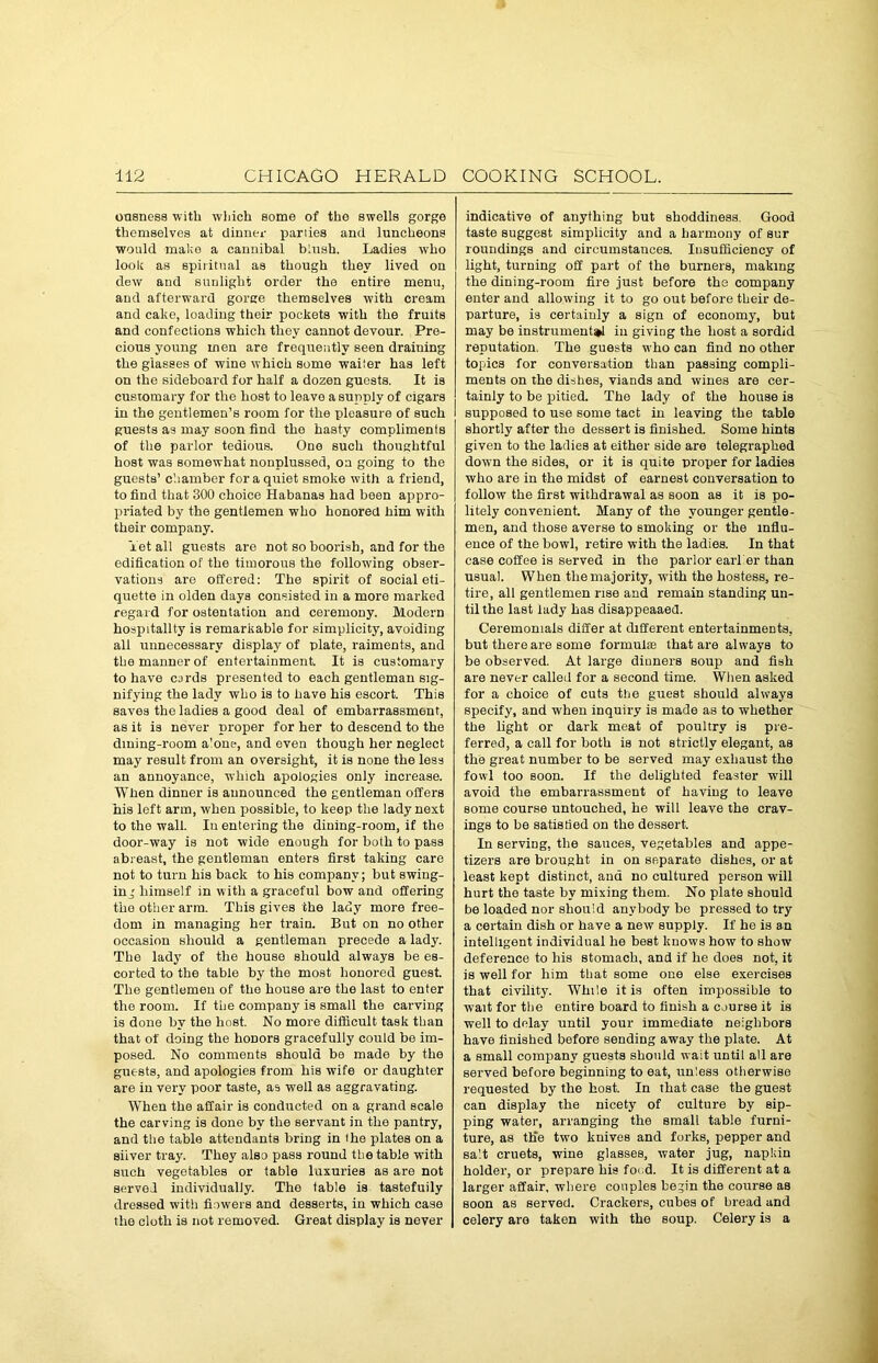 ousness with which some of the swells gorge themselves at dinner parlies and luncheons would make a cannibal blush. Ladies who look as spiritual as though they lived on dew and sunlight order the entire menu, and afterward gorge themselves with cream and cake, loading their pockets with the fruits and confections which they cannot devour. Pre- cious young men are frequently seen draining the glasses of wine which some waiier has left on the sideboard for half a dozen guests. It is customary for the host to leave a supply of cigars in the gentlemen’s room for the pleasure of such guests as may soon find the haBty compliments of the parlor tedious. One such thoughtful host was somewhat nonplussed, on going to the guests’ chamber for a quiet smoke with a friend, to find that 300 choice Habanas had been appro- priated by the gentlemen who honored him with their company. Yet all guests are not so boorish, and for the edification of the timorous the following obser- vations are offered: The spirit of social eti- quette in olden days consisted in a more marked regard for ostentation and ceremony. Modern hospitality is remarkable for simplicity, avoiding all unnecessary display of plate, raiments, and the manner of entertainment. It is customary to have cards presented to each gentleman sig- nifying the lady who is to have his escort. This saves the ladies a good deal of embarrassment, as it is never proper for her to descend to the dining-room a’one, and even though her neglect may result from an oversight, it is none the less an annoyance, which apologies only increase. When dinner is announced the gentleman offers his left arm, when possible, to keep the lady next to the wall. Iu entering the dining-room, if the door-way is not wide enough for both to pass abreast, the gentleman enters first taking care not to turn his back to his company; but swing- ing himself in with a graceful bow and offering tho other arm. This gives the lady more free- dom in managing her train. But on no other occasion should a gentleman precede a lady. The lady of the house should always be es- corted to the table by the most honored guest. The gentlemen of the house are the last to enter tho room. If tiie company is small the carving is done by the host. No more difficult task than that of doing the honors gracefully could be im- posed. No comments should be made by the guests, and apologies from his wife or daughter are in very poor taste, as well as aggravating. When the affair is conducted on a grand scale the carving is done by the servant in the pantry, and the table attendants bring in the plates on a siiver tray. They also pass round the table with such vegetables or table luxuries as are not served individually. The table is tastefully dressed with flowers and desserts, in which case the cloth is not removed. Great display is never indicative of anything but shoddiness. Good taste suggest simplicity and a harmony of sur roundings and circumstances. Insufficiency of light, turning off part of the burners, making the dining-room fire just before the company enter and allowing it to go out before their de- parture, is certainly a sign of economy, but may be instrument*! iu giving the host a sordid reputation. The guests who can find no other topics for conversation than passing compli- ments on the dishes, viands and wines are cer- tainly to be pitied. The lady of the house is supposed to use some tact in leaving the table shortly after the dessert is finished. Some hints given to the ladies at either side are telegraphed down the sides, or it is quite proper for ladies who are in the midst of earnest conversation to follow the first withdrawal as soon as it is po- litely convenient. Many of the younger gentle- men, and those averse to smoking or the influ- ence of the bowl, retire with the ladies. In that case coffee is served in the parlor earlier than usual. When the majority, with the hostess, re- tire, all gentlemen rise and remain standing un- til the last lady has disappeaaed. Ceremonials differ at different entertainments, but there are some formuke that are always to be observed. At large dinners soup and fish are never called for a second time. When asked for a choice of cuts the guest should always specify, and when inquiry is made as to whether the light or dark meat of poultry is pre- ferred, a call for both is not strictly elegant, as the great number to be served may exhaust the fowl too soon. If the delighted feaster will avoid the embarrassment of having to leave some course untouched, he will leave the crav- ings to be satisfied on the dessert. In serving, the sauces, vegetables and appe- tizers are brought in on separate dishes, or at least kept distinct, and no cultured person will hurt the taste by mixing them. No plate should be loaded nor should anybody be pressed to try a certain dish or have a new supply. If he is an intelligent individual he best knows how to show deference to his stomach, and if he does not, it is well for him that some one else exercises that civility. While it is often impossible to wait for the entire board to finish a course it is well to delay until your immediate neighbors have finished before sending away the plate. At a small company guests should wait until all are served before beginning to eat, unless otherwise requested by the host. In that case the guest can display the nicety of culture by sip- ping water, arranging the small table furni- ture, as the two knives and forks, pepper and salt cruets, wine glasses, water jug, napkin holder, or prepare his food. It is different at a larger affair, where couples begin the course as soon as served. Crackers, cubes of bread and celery are taken with the soup. Celery is a