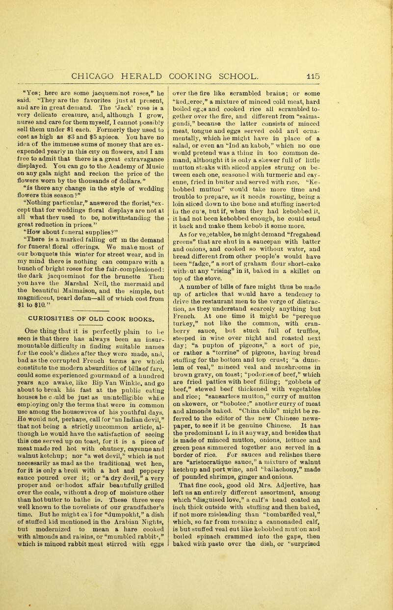 “Yes; here are some jacqueminot roses,” he said. “The}' are the favorites just at present, and are in great demand. The ‘Jack’ rose is a very delicate creature, and, although I grow, nurse and care for them myself, I cannot possibly sell them under SI each. Formerly they used to cost as high as $3 and $5 apiece. You have no idea of the immense sums of money that are ex- expended yearly in this city on flowers, and I am free to admit that there is a great extravagance displayed. You can go to the Academy of Music on any gala night and reckon the price of the flowers worn by the thousands of dollars.” “Is there any change in the style of wedding flowers this season ?” “Nothing particular,” answered the florist,“ex- cept that for weddings floral displays are not at all what they used to be, notwithstanding the great reduction in prices.” “How about funeral supplies?” “There is a marked falling off in the demand for funeral floral offerings. We make most of our bouquets this winter for street wear, aDd in my mind there is nothing can compare with a bunch of bright roses for the fair-complexioned: the dark jacqueminot for the brunette Then you have the Marshal Neil, the mermaid and the beautiful Malmaison, and the simple, but magnificent, pearl defan—all of which cost from II to 110.” CURIOSITIES OF OLD COOK BOOKS. One thing that it is perfectly plain to be seen is that there has always been an insur- mountable difficulty in finding suitable names for the cook’s dishes after they were made, and, bad as the corrupted French terms are which constitute the modern absurdities of bills of fare, could some experienced gourmand of a hundred years ago awake, like Bin Van Winkle, and go about to break his fast at the public eating houses he c >uld be just as unintelligible while employing only the terms that were in common use among the housewives of his youthful days. He wouid not, perhaps, call for “an Indian devil,” that not being a strictly uncommon article, al- though he would have the satisfaction of seeing this one served up on toast, for it is a piece of meat made red hot with ohutney, cayenne and walnut ketchup; nor “a wet devil,” which is not necessarily as mad as the traditional wet hen, for it is only a broil with a hot and peppery sauce poured over it; or “a dry devil,” a very proper and orthodox affair beautifully grilled over the coals, without a drop of moisture other than hot butter to bathe in. These three were well known to the novelists of our grandfather’s time. But he might ca l for “dumpokht,” a dish of stuffed kid mentioned in the Arabian Nights, but modernized to mean a hare cooked with almonds and raisins, or “mumbled rabbit-*,” •which is minced rabbit meat stirred with eggs over the fire like scrambled brains; or some “ked„eree,” a mixture of minced cold meat, hard boiled eggs and cooked rice all scrambled to- gether over the fire, and different from “salma- gundi,” because the latter consists of minced meat, tongue and eggs served cold and orna- mentally, which he might have in place of a salad, or even an “Indian kabob,” which no one would pretend was a thing in too common de- mand, altbought it is only a skewer full of little mutton steaks with sliced apples strung on be- tween each one, seasoned with turmeric and cay- enne, fried in butter and served with rice. “Ke- bobbed mutton” would take more time and trouble to prepare, as it needs roasting, being a loin sliced down to the bone and stuffing inserted in the cu's, but if, when they had ltebobbed it, it had not been kebobbed enough, he could send it back and make them kebob it some more. As for vegetables, he might demand “fregahead greens” that are shut in a saucepan with batter and onions, and cooked so without water, and bread different from other people’s would have been “fadge,” a sort of graham flour short-cake witheut any “rising” in it, baked in a skillet on top of the stove. A number of bills of fare might thus be made up of articles that would have a tendency to drive the restaurant men to the verge of distrac- tion, as they understand scarcely anything but French. At one time it might be “pereqne turkey,” not like the common, with cran- berry sauce, but Btuck full of truffles, steeped in wine over night and roasted next day; “a pupton of pigeons,” a sort of pie, or rather a “terrine” of pigeons, having bread stuffing for the bottom and top crust; “a dune- lem of veal,” minced veal and mushrooms in brown gravy, on toast; “podoriesof beef,” which are fried patties with beef filling; “gobbets of beef,” stewed beef thickened with vegetables and rice; “sausartees mutton,” curry of mutton on skewers, or “bobotee;” another curry of meat and almonds baked. “China chilo” might be re- ferred to the editor of the new Chinese news- paper, to see if it be genuine Chinese. It has the predominant L in it auyway, and besides that is made of minced mutton, onions, lettuce and green peas simmered together ana served in a border of rice. For sauces and relishes there are “aristocratique sauce,” a mixture of walnut ketchup and port wine, and “ballachony,” made of pounded shrimps, ginger and onions. That fine cook, good old Mrs. Adjective, has left us an entirely different assortment, among which “disguised love,” a calf’s head coated an inch thick outside with stuffing and then baked, if not more misleading than “bombarded veal,” which, so far from meaning a cannonaded calf, is but stuffed veal cut like kebobbed mut:on and boiled spinach crammed into the gaps, then baked with paste over the dish, or “surprised