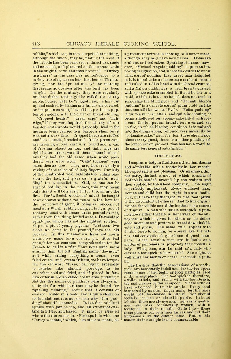 rabbits,” which are. in fact, surprised at nothing, although the diner.-, may be, finding the meat of the rabbits has been removed, r duced to a paste and seasoned, and plastered on the carcass again \ in the original form and then browned. “Turkey iD a hurry” m this case has no reference to a turkey travel ng across lots just before Thanks giving, nor has “pu led turi.ey” the meaning that seems so obvious after the bird lias been caught. On the contrary, they were regularly finished dishes that m glit be called for at arv public bouse, just like “jugged bare,” a hare cut up and cooked bv baking in a jarclo ely covered, or “snipes in surtout,” bated in a p e like a pup- ton of i igeons, with the crust of bread stuffing. “Cropped heads,” “green caps” and “light wigs,” if they were inquired for at any of our bon-ton restaurants would probably lead to the inquirer being carried to a barber’s shop, but it was not always thus. Cropped heads are stuffed haddock’s heads, breaded and fried; green caps are greening apples, carefully baked and a cap of frosting placed on top, and light wigs are light batter cakes; we call them “flannel cakes,” but they had the old name when white pow- dered wigs were worn “Cats’ tongues” were eaten then as now. They are, however, only a variety of the cakes called lady fingers. Our lady of the bombarded veal exhibits the ruling pas- sion to the last, and gives us “a grateful pud- ding” for a benediction. Still, as one can be sure of nothing in the names, this may mean only that it will be a grate full if throwm into the fire. For “a Scotch woodcock” might be bought at any season without reference to the laws for the protection of game, it being as innocent of meat as a Welsh rabbit, being, in fact, a pile of anchovy toast with cream sauce poured over it, as far from the thing hinted at as a Devonshire squab pie, which has not the slightest relation- ship to a pie of young pigeons. “Between two stools we come to the ground,” rays the old proverb. In this manner we have not now a distinctive name for a cus'ard pie. It is bad enough for the common comprehension for the French to call it a “flan,’’but not a whit more strange than the old English name “downset,” and while calling everything a cream, even fried cream and crpam fritters, we have forgot- ten the old word “fraze,” belonging especially to articles like almond porridge, to be cut when cold and fried, and if p aced in fan- like order in a dish called “palm-tree pudding.” Not that the names of puddings were always in- telligible, for, while a reason may be found for “quaking pudding,” seeing that it consists of custard, boiled in a mold, and is quite shaky on its foundations, it is not so clear why “fun pud- diog” should be named so. It is a dish of sliced apples, with jam on top, and an arrowroot cus- tard to fill up, and baked. It must be gues ed where the fun come3 in. • Perhaps it is with the “Jersey wonders,” which, like other wonders, as a prominent actress is showing, will never cease, although they may have new names These are crukers, or fried cakes. Speakiugof name.), how- I ever, “Michael Angelo pudding” is quite an im- puting designation, and. when it is desired to know what sort of pudding that great man delighted in it ib found to be a cheese cake made of cream and baked in a dish lined with fine bread crumbs, and a Miitou pudding is a rich bran iy custard with sponge cake crumbled in it and boiled in a mold, which, it is to be hoped, does not tend to scandalize the blind poet; and “Hannah More’s pudding” is a delicate sort of plum budding like that one still known as “Eve’s. “Polka pudding” is quite a m idem affair and quite interesting, it being a hollowed-out sponge cake filled with ice- cream, the top put on, brandy put over and set on fire, in which blazing condition it is waltzed into the dining-room, followed very naturally by “polonaise cake,” and, for fear these should not please every guest, there is another pudding of the lemon cream pie sort that has not a word to its name but general satisfaction. ” TOOTHPICKS. Imagine a lady in faultless attire, handsome and admirable, with a toothpick in her mouth. The spectacle is not pleasing. Or imagine a din- ner party, the last course of which consists of toothpicks handed around by the waiters and then applied by the whole company. The sight is perfectly unpleasant. Every civilized man, woman and child has the right to use a tooth- pick, but have they the right to use toothpicks to the discomfort of others? And to fine organi- zations the visible use of the toothpick is a source of disgust. A man who uses a toothpick in pub- lic shows either that he is not aware of the an- noyance which he gives to others or he defies good manners and prefers to be set down indeli- cate and gross. The same rule applies w th double force to woman, for women are the nat- ural and conventional guardians of good man- ners. When sensible men are in doubt on a matter of politeness or propriety they consult a lady. What, then, can be said of a lady who carries a toothpick in lier-mouth? She might as well rinse her mouth or brush her teeth in pub- lic. The truth is that the associations of a tooth- pick are necessarily indelicate, for the toothpick reminds one of bad teeth or food particles he:d in the wrong place. The toothpick is, therefore, a toilet article, and rants with the toothbrush, the nail cleaner or the earspoon. These articles have to be used, but n.'t in public. Every hand is marred by unclean finger-nails, but the nails ought not to be cleaned in public. Nor should teeth be brushed or picked in pubi c. In hotel lobbies there are always men—not really gentle- men—and, alas! occasionally women, with a toothpick in their mouth. Quite likely these same persons eat with their knives and cut their finger-nails at the dinner table. But in this matter their example is not commendable.