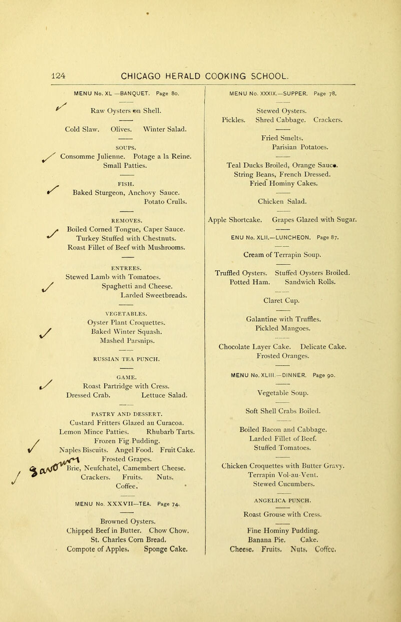 MENU No. XL —BANQUET. Page 80. Raw Oysters on Shell. Cold Slaw. Olives. Winter Salad. SOUPS. Consomme Julienne. Potage a la Reine. Small Patties. FISH. Baked Sturgeon, Anchovy Sauce. Potato Crulls. MENU No. XXXIX.—SUPPER. Page 78. Stewed Oysters. Pickles. Shred Cabbage. Crackers. Fried Smelts. Parisian Potatoes. Teal Ducks Broiled, Orange Sauc#. String Beans, French Dressed. Fried Hominy Cakes. Chicken Salad. •/ REMOVES. Boiled Corned Tongue, Caper Sauce. Turkey Stuffed with Chestnuts. Roast Fillet of Beef with Mushrooms. Apple Shortcake. Grapes Glazed with Sugar. ENU No. XLII.—LUNCHEON. Page 87. Cream of Terrapin Soup. */ ENTREES. Stewed Lamb with Tomatoes. Spaghetti and Cheese. Larded Sweetbreads. Truffled Oysters. Stuffed Oysters Broiled. Potted Ham. Sandwich Rolls. Claret Cup. v/ VEGETABLES. Oyster Plant Croquettes. Baked Winter Squash. Mashed Parsnips. RUSSIAN TEA PUNCH. Galantine with Truffles. Pickled Mangoes. Chocolate Layer Cake. Delicate Cake. Frosted Oranges. GAME. Roast Partridge with Cress. Dressed Crab. Lettuce Salad. MENU No.XLIII.-DINNER. Page 90. Vegetable Soup. PASTRY AND DESSERT. Custard Fritters Glazed au Curacoa. Lemon Mince Patties. Rhubarb Tarts. Frozen Fig Pudding. Naples Biscuits. Angel Food. FruitCake. Frosted Grapes. Neufchatel, Camembert Cheese. Crackers. Fruits. Nuts. Coffee. Soft Shell Crabs Boiled. Boiled Bacon and Cabbage. Larded Fillet of Beef. Stuffed Tomatoes. Chicken Croquettes with Butter Gravy. Terrapin Vol-au-Vent. Stewed Cucumbers. MENU No. XXXVII—TEA. Page 74. Browned Oysters. Chipped Beef in Butter. Chow Chow. St. Charles Com Bread. Compote of Apples, Sponge Cake, ANGELICA PUNCH. Roast Grouse with Cress. Fine Hominy Pudding. Banana Pie. Cake. Cheese, Fruits, Nuts, Coffee.