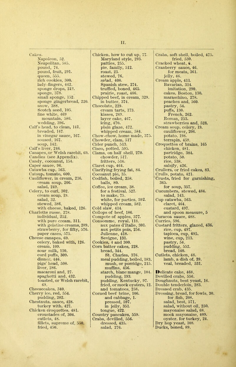 Cakes. Chicken, how to cut up, 77. Crabs, soft shell, boiled, 475. Napoleon, 52. Maryland style, 293. fried, 530. Neapolitan, 585. patties, 255. Cracked wheat, 6. pound, 74. pie, family, 512. Cranberry sauce, 46. pound, fruit, 291. roast, 23. for meats, 361. queen, 555. stewed, 76. .iellv, 46. rich cookies, 300. salad, 408. Cream apple, 411. lady-fingers, 442. Spanish stew, 274. Bavarian, 314. sponge drops, 21?. truffled, boned, 465. imitation, 290. sponge, 378. prairie, roast, 486. cakes, Boston, 130. small sponge, 152. sponge gingerbread, 220. Chipped beef, in cream, 329. maraschino, 278. in butter, 374. peaches and, 560. snow, 388. Chocolate, 229. pastry, 54. Scotch seed, 105. cream tarts, 173. puffs, 130. fine white, 469 kisses, 269. French, 262. mountain, 586. layer cake, 467. Homan, 253. wedding, 396. icing, 470. strawberries and, 528. Calf’s head, to clean, 141. plain glaze, 472. Cream soup, celery, 19. breaded, 147. whipped cream, 584. cauliflower, 206. in vinegar sauce, 167. Chow-chow, home made, 375. potato. 198. soused, 167. Chowder, clam, 517 terrapin, 459. soup, 142. Cider punch, 513. Croquettes of brains, 165 Calf’s liver, 246. Cisco, potted, 595. chicken, 481. Canapes, or Welsh rarebit, 69. Clams, on half shell, 270. partridge, 384. Candies (see Appendix). chowder, 517. potato, 50. Candy, cocoanut, 154. fritters, 516. rice, 538. Caper sauce, 96. Claret cup, 464. salsify, 426. Catawba cup, 563. Clarifying frying fat, 84. Crullers, or fried cakes, 83. Catsup, tomato, 600. Cocoanut pie, 35. Crulls, potato, 421. Cauliflower, in cream, 236. Codfish, boiled, 358. Crusts, fried for garnishing, cream soup, 206. balls, 80. 365. salad, 249. Coffee, ice cream, 38. for soup, 357. Celery, to curl, 302. for a festival, 527. Cucumbers, stewed, 484. cream soup, 19. to make, 75. salad, 143. salad, 32. white, for parties, 592. Cup catawba, 563. stewed, 386. whipped cream, 582. claret, 464. with cheese, baked, 126. Cold slaw, 414. custard, 497. Charlotte russe, 278. Collops of beef, 186. and spoon measure, 5 individual, 252. Compote of apples, 377. Curacoa sauce, 488. with pure cream, 311. Consomme, royal, 118. Curries, 596. with gelatine creams, 289. aux pates d’ltalie, 301. Custard fritters, glazed, 436. strawberry, for fifty, 576. aux petits pois, 254. rice, cup, 497. paper cases, 575. Julienne, 418. tapioca, cup, 495. Cheese canapes, 69. Sevigne, 131. wine, cup, 213. celery, baked with, 126. Cookies, 4 and 300. pastry, 54. cream, 109. Corn batter cakes, 228. pudding, 552. sour milk, 110. bread, 344. bread, 140. curd puffs, 309. St. Charles, 376. Cutlets, chicken, 48. dinner, 446. meal pudding, boiled, 183. lamb, a dish of, 39. pigs’ head, 598. liver, 286. mush, or porridge, 215. muffins, 456. veal, breaded, 531. macaroni and, 27. starch, blancmange, 104. Blelicate cake, 468. spaghetti and, 432. pudding, 193. Devilled crabs, 556. toasted, or Welsh rarebit, pudding, Kentucky, 97. Doughnuts, best yeast, 16. 69. fried, or mock oysters, 12. Double tenderloin, 283. Cheesecakes, 340. and tomatoes, 258. Dressed crab, 435. Cherry ice, red, 554. Corned beef brine, 106. Dressing, bread, for fowls, 30. pudding, 202. and cabbage, 1. for fish, 208. Chestnuts, sauce, 428. pressed, 597. salad, best, 571. turkey with, 427. in iellv, 351. salad, without oil, 250. Chicken croquettes, 481. tongue, 422. mayonaise salad, 68. croustades of, 304. Country pancakes, 559. mock mayonaise, 409. cutlets, 48. Crabs, devilled, 556. oyster, for turkey, 24. fillets, supreme of, 550. dressed, 435. Dry hop veast, 108. fried, 450. salad, 276. Ducks, boned, 89.