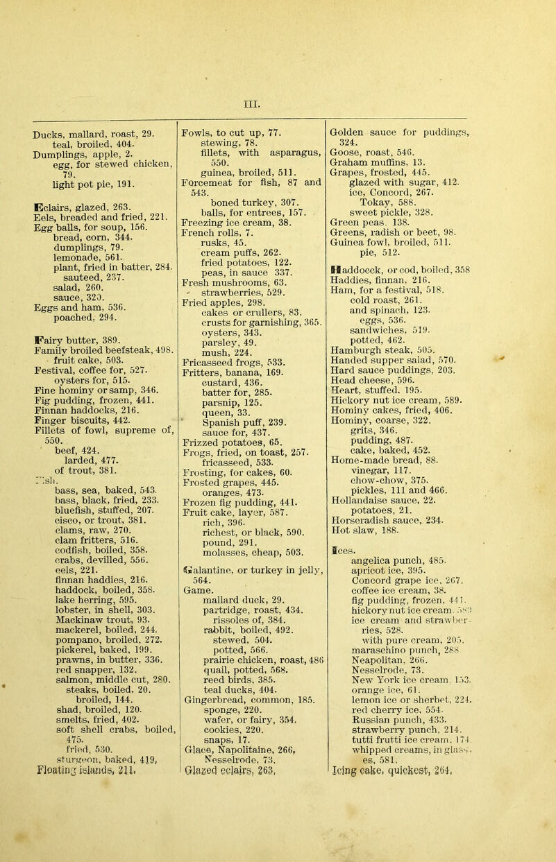 Ducks, mallard, roast, 29. teal, broiled, 404. Dumplings, apple, 2. egg, for stewed chicken, 79. light pot pie, 191. Eclairs, glazed, 263. Eels, breaded and fried, 221. Egg balls, for soup, 156. bread, corn, 344. dumplings, 79. lemonade, 561. plant, fried in batter, 284. sauteed, 237. salad, 260. sauce, 320. Eggs and ham, 536. poached, 294. IFairy butter, 389. Family broiled beefsteak, 498. fruit cake, 503. Festival, coffee for, 527. oysters for, 515. Fine hominy or samp, 346. Fig pudding, frozen, 441. Finnan haddocks, 216. Finger biscuits, 442. Fillets of fowl, supreme of, 550. beef, 424. larded, 477. of trout, 381. Fish. bass, sea, baked, 543. bass, black, fried, 233. bluefish, stuffed, 207. cisco, or trout, 381. clams, raw, 270. clam fritters, 516. codfish, boiled, 358. crabs, devilled, 556. eels, 221. finnan haddies, 216. haddock, boiled, 358. lake herring, 595. lobster, in shell, 303. Mackinaw trout, 93. mackerel, boiled, 244. pompano, broiled, 272. pickerel, baked, 199. prawns, in butter, 336. red snapper, 132. salmon, middle cut, 280. steaks, boiled, 20. broiled, 144. shad, broiled, 120. smelts, fried, 402. soft shell crabs, boiled, 475. fried, 530. sturgeon, baked, 419, Floating islands, 211. Fowls, to cut up, 77. stewing, 78. fillets, with asparagus, 550. guinea, broiled, 511. Forcemeat for fish, 87 and 543. boned turkey, 307. balls, for entrees, 157. Freezing ice cream, 38. French rolls, 7. rusks, 45. cream puffs, 262. fried potatoes, 122. peas, in sauce 337. Fresh mushrooms, 63. ' strawberries, 529. Fried apples, 298. cakes or crullers, 83. crusts for garnishing, 365. oysters, 343. parsley, 49. mush, 224. Fricasseed frogs, 533. Fritters, banana, 169. custard, 436. batter for, 285. parsnip, 125. queen, 33. Spanish puff, 239. sauce for, 437. Frizzed potatoes, 65. Frogs, fried, on toast, 257. fricasseed, 533. Frosting, for cakes, 60. Frosted grapes, 445. oranges, 473. Frozen fig pudding, 441. Fruit cake, layer, 587. rich, 396- richest, or black, 590. pound, 291. molasses, cheap, 503. Galantine, or turkey in jelly, 564. Game. mallard duck, 29. partridge, roast, 434. rissoles of, 384. rabbit, boiled, 492. stewed, 504. potted, 566. prairie chicken, roast, 486 quail, potted, 568. reed birds, 385. teal ducks, 404. Gingerbread, common, 185. sponge, 220. wafer, or fairy, 354, cookies, 220. snaps, 17. Glace, Napolitaine, 266, Nesselrode, 73. Glazed eclairs, 263, Golden sauce for puddings, 324. Goose, roast, 546. Graham muffins, 13. Grapes, frosted, 445. glazed with sugar, 412. ice, Concord, 267. Tokay, 588. sweet pickle, 328. Green peas. 138. Greens, radish or beet, 98. Guinea fowl, broiled, 511. pie, 512. Siaddocck, or cod, boiled, 358 Haddies, finnan, 216. Ham, for a festival, 518. cold roast, 261. and spinach, 123. eggs, 536. sandwiches, 519. potted, 462. Hamburgh steak, 505. Handed supper salad, 570. Hard sauce puddings, 203. Head cheese, 596. Heart, stuffed. 195. Hickory nut ice cream, 589. Hominy cakes, fried, 406. Hominy, coarse, 322. grits, 346. pudding. 487. cake, baked, 452. Home-made bread, 88. vinegar, 117. chow-chow, 375. pickles, 111 and 466. Hollandaise sauce, 22. potatoes, 21. Horseradish sauce, 234. Hot slaw, 188. Sees. angelica punch, 485. apricot ice, 395. Concord grape ice. 267. coffee ice cream, 38. fig pudding, frozen, 441. hickorynut ice cream. 583 ice cream and strawber- ries, 528. with pure cream, 205. maraschino punch, 288 Neapolitan, 266. Nesselrode, 73. New York ice cream 153. orange ice, 61. lemon ice or sherbet, 224. red cherry ice, 554. Russian punch, 433. strawberry punch, 214. tutti frutti ice cream. 174. whipped creams, in glass • es, 581. Icing cake, quickest, 264,