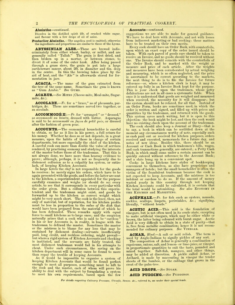 Absinthe—continued. Dissolve in the distilled spirit 21b. of crushed white sugar, and flavour with a few drops of oil of anise. Fontarlier Absinthe.—The angelica seed is omitted; otherwise the ingredients and proportions are similar to those of the Lyons. ABTSSINIAN ALES.—These are brewed indis- criminately from either wheat, barley, or millet, and are generally called “ Tallah.” The grain is first dried, and then broken up in a mortar, or between stones, to divest it of some of the outer husk. After being passed through a grass sieve, the grain is put into a large earthenware saucer, about 2ft. in diameter and 6in. deep in the centre. In this the brewing takes place by the aid of heat, and the “ Ale ” is afterwards stored for fer- mentation in jars. ACACIA. — The name of the gum extracted from the tree of the same name. Sometimes the gum is known as “ Gum Arabic.” See Gums. ACAR1TJS.—See Mites (Cheese-mite, Meal-mite, Sugar- mite, &c.). ACCOLADE.—Fr. for a “ brace,” as of pheasants, par- tridges, &c. These are sometimes served two together, or en accolade. ACCOMMODE(E).—Fr. for “arranged” or “dressed,” as accommode au beurre, dressed with butter. Asparagus is said to be accommode en fagon de petit pois, or dressed after the fashion of green peas. ACCOUNTS.—The economical householder is careful to obtain, so far as it lies in his power, a full return for his money. Whether he does so or not depends, in a great measure, upon the habits of those in charge of certain departments, but more especially the chief of the kitchen. A careful cook can more than double the value of services rendered, by practising economy and studying the interests of the master before those of the tradesman. That this is not always done, we have more than hearsay evidence to prove; although, perhaps, it is not so frequently due to dishonest collusion as to a culpably lax system, or entire lack, of keeping Kitchen Accounts. In large hotels the chef is not responsible for the goods he receives: he merely signs his orders, which have to be again presented with the goods, and before the latter are sent to the kitchen, a superintendent appointed for the purpose carefully examines and weighs (or should do so) every article, to see that it corresponds in every particular with the order given. But a collusion between this superin- tendent and the tradesman might exist, and goods be forwarded up to the kitchen as correct weight which might be very much short. The cook is the loser, then, not only of material, but of reputation, for his kitchen profits must be less in proportion to the value of the dish that would have been prepared from the material of which he has been defrauded. These remarks apply with equal force to small kitchens as to large ones; and the suspicion naturally arises that a cook who is said to be “ careless ” in his or her Accounts is, in reality, in league with the tradesman to defraud the master. Sometimes the master or the mistress is to blame for any loss that may be sustained by dishonest dealing—servants insufficiently paid, long credit, and reckless ordering, might prevail— but where a rigid system of Kitchen Accounts and checking is instituted, and the servants are fairly treated, the most dishonest tradesman would fail in his attempts to cheat. Under such circumstances, the saving on the kitchen department will in some cases be found to more than repay the trouble of keeping Accounts. As it would be impossible to organise a system of keeping Kitchen Accounts that would be found perfect enough to meet all purposes, something must be left to the cook and the master, each of whom will prove his ability to deal with the subject by formulating a system to meet his own requirements, based upon the few Accounts—continued. suggestions we are able to make for general guidance. We have to deal here with Accounts, and not with losses from indiscreet marketing or bad cooking: these matters have to be treated on their own merits. Every cook should have an Order Book, with counterfoils, upon which an exact copy of the order issued should be taken. With each parcel of goods care should be taken to receive an Invoice, and no goods should be received without one. The Invoice should coincide with the counterfoils of the Order Book, and be marked with the weight or measure and price of each article. After the weights and measures have been corroborated by actual weighing and measuring, which is so often neglected, and the price is ascertained to be correct according to the markets, the next thing to do is to file the Invoice for future reference—or, where a kitchen clerk is kept, it may be entered up fully in an Invoice Book kept for the purpose. This is your check upon the tradesmen, whose petty defalcations are not in all cases a systematic fable. When once it is understood that goods are weighed and measured when received, the necessity for it will disappear; but the system should not be relaxed, for all that. Instead of an Order Form, books are sometimes used, in which the order is written and signed, and filled up with prices and quantities by the tradesman, and returned with the goods. This system saves much writing, but it is open to this objection: the book might be lost, and then the cook would have no existing check upon the account of the tradesman. The cook should also keep a Journal or Diary—that is to say, a book in which can be scribbled down at the moment any circumstances worthy of note, especially such as cash paid out or received for kitchen purposes, orders received and executed, memoranda for a future day, and notes of new ideas. Besides this, there should be an Account or Gash Book in which tradesmen’s bills, wages, and cash transactions generally, are entered; a Petty Cash Book, in which small sums under a certain amount can be quickly entered without reference to the Account Book; and a slate hung up in a convenient spot. Cooks in large kitchens have styles of bookkeeping convenient to themselves, as also have proprietors and managers of hotels; but the small householder is often the victim of the fraudulent tradesman because the cook is not expected to keep Accounts, and the mistress is too indolent or careless to do so. If the amount of money wasted yearly in this country through not keeping Kitchen Accounts could be calculated, it is certain that the total would be astonishing. See also Economy in the Kitchen and Marketing. ACE PH ALE.—Fr. for fish such as oysters, mussels, cockles, scallops, limpets, periwinkles, &c.; signifying, literally, “without heads.” ACETIC ACID.—This acid is the foundation of vinegars, but is not often used in its crude state, excepting to make artificial vinegars, which may be either white or brown, the latter being coloured with burnt sugar. Acetic Acid is very difficult to obtain in a state of purity—that is, free from metallic combination; hence it is not recom- mended for culinary purposes. See Yinegar. ACHAR, Hind—A. salt or acid relish. The term is used by Anglo-Indians to signify pickles of any sort. The composition of Achar is generally a combination of capsicums, onions, salt, and lemon- or lime-juice, or vinegar, in proportionate quantities to suit the taste, pounded, and mixed together. Salt-fish, mangoes, and other things, may be added at discretion. A pickle called Achar, or Archard, is made by macerating in vinegar the tender shoots of the bamboo, or the cabbage that grows in the crest of the palm-tree. ACID DROPS.—See Sugar. ACID PUDDING.—See Puddings.