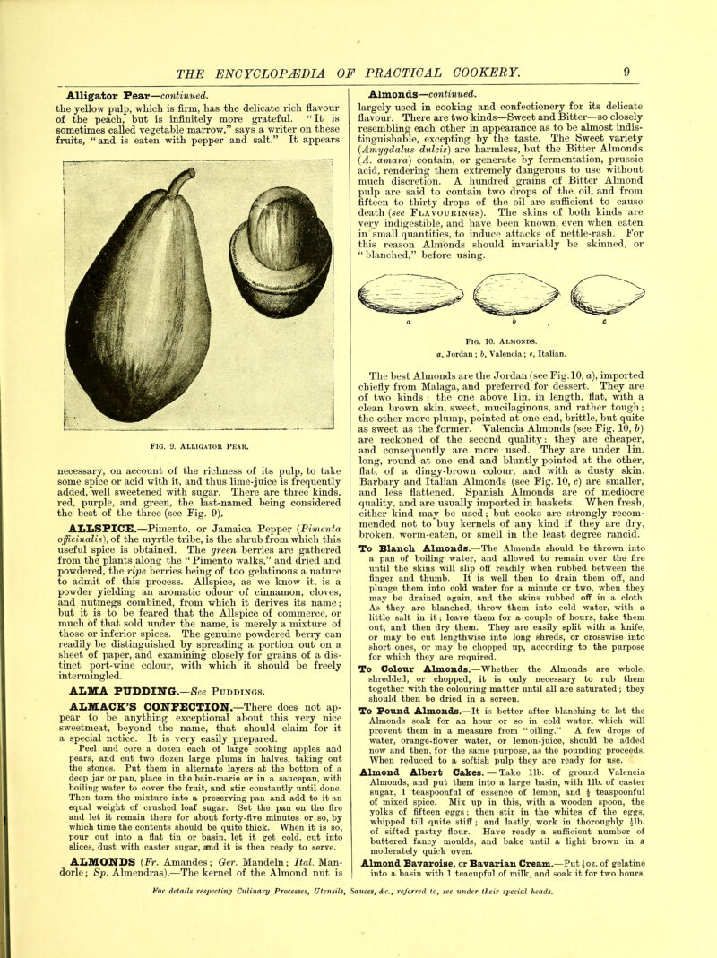 Alligator Fear—continued. the yellow pulp, which is firm, has the delicate rich flavour of the peach, but is infinitely more grateful. “It is sometimes called vegetable marrow,” says a writer on these fruits, “ and is eaten with pepper and salt.” It appears Fig. 9. Alligator Pear. necessary, on account of the richness of its pulp, to take some spice or acid with it, and thus lime-juice is frequently added, well sweetened with sugar. There are three kinds, red, purple, and green, the last-named being considered the best of the three (see Fig. 9). ALLSPICE.—Pimento, or Jamaica Pepper (Pimento, officinalis), of the myrtle tribe, is the shrub from which this useful spice is obtained. The green berries are gathered from the plants along the “ Pimento walks,” and dried and powdered, the ripe berries being of too gelatinous a nature to admit of this process. Allspice, as we know it, is a powder yielding an aromatic odour of cinnamon, cloves, and nutmegs combined, from which it derives its name; but it is to be feared that the Allspice of commerce, or much of that sold under the name, is merely a mixture of those or inferior spices. The genuine powdered berry can readily be distinguished by spreading a portion out on a sheet of paper, and examining closely for grains of a dis- tinct port-wine colour, with which it should be freely intermingled. ALMA PUDDING.—See Puddings. ALMACX’S CONFECTION.—There does not ap- pear to be anything exceptional about this very nice sweetmeat, beyond the name, that should claim for it a special notice. It is very easily prepared. Peel and core a dozen each of large cooking apples and pears, and cut two dozen large plums in halves, taking out the stones. Put them in alternate layers at the bottom of a deep jar or pan, place in the bain-marie or in a saucepan, with boiling water to cover the fruit, and stir constantly until done. Then turn the mixture into a preserving pan and add to it an equal weight of crushed loaf sugar. Set the pan on the fire and let it remain there for about forty-five minutes or so, by which time the contents should be quite thick. When it is so, pour out into a flat tin or basin, let it get cold, cut into slices, dust with caster sugar, and it is then ready to serve. ALMONDS (Fr. Amandes; Ger. Mandeln; Ital. Man- dorle; Sp. Almendras).—The kernel of the Almond nut is Almonds—continued. largely used in cooking and confectionery for its delicate flavour. There are two kinds—Sweet and Bitter—so closely resembling each other in appearance as to be almost indis- tinguishable, excepting by the taste. The Sweet variety (Amygdalus dulcis) are harmless, but the Bitter Almonds (A. amara) contain, or generate by fermentation, prussic acid, rendering them extremely dangerous to use without much discretion. A hundred grains of Bitter Almond pulp are said to contain two drops of the oil, and from fifteen to thirty drops of the oil are sufficient to cause death (see Flavourings). The skins of both kinds are very indigestible, and have been known, even when eaten in small quantities, to induce attacks of nettle-rash. For this reason Almonds should invariably be skinned, or “ blanched,” before using. a b . c Fig. 10. Almonds. a, Jordan ; b, Valencia; c, Italian. The best Almonds are the Jordan (see Fig. 10, a), imported chiefly from Malaga, and preferred for dessert. They are of two kinds : the one above lin. in length, flat, with a clean brown skin, sweet, mucilaginous, and rather tough; the other more plump, pointed at one end, brittle, but quite as sweet as the former. Valencia Almonds (see Fig. 10, b) are reckoned of the second quality: they are cheaper, and consequently are more used. They are under lin. long, round at one end and bluntly pointed at the other, flat, of a dingy-brown colour, and with a dusty skin. Barbary and Italian Almonds (see Fig. 10, c) are smaller, and less flattened. Spanish Almonds are of mediocre quality, and are usually imported in baskets. When fresh, either kind may be used; but cooks are strongly recom- mended not to buy kernels of any kind if they are dry, broken, worm-eaten, or smell in the least degree rancid. To Blanch Almonds.—The Almonds should be thrown into a pan of boiling water, and allowed to remain over the fire until the skins will slip off readily when rubbed between the finger and thumb. It is well then to drain them off, and plunge them into cold water for a minute or two, when they may be drained again, and the skins rubbed off in a cloth. As they are blanched, throw them into cold water, with a little salt in it; leave them for a couple of hours, take them out, and then dry them. They are easily split with a knife, or may be cut lengthwise into long shreds, or crosswise into short ones, or may be chopped up, according to the purpose for which they are required. To Colour Almonds.—Whether the Almonds are whole, shredded, or chopped, it is only necessary to rub them together with the colouring matter until all are saturated; they should then be dried in a screen. To Found Almonds.—It is better after blanching to let the Almonds soak for an hour or so in cold water, which will prevent them in a measure from “ oiling.” A few drops of water, orange-flower water, or lemon-juice, should be added now and then, for the same purpose, as the pounding proceeds. When reduced to a softish pulp they are ready for use. Almond Albert Cakes. — Take lib. of ground Valencia Almonds, and put them into a large basin, with lib. of caster sugar, 1 teaspoonful of essence of lemon, and | teaspoonful of mixed spice. Mix up in this, with a wooden spoon, the yolks of fifteen eggs; then stir in the whites of the eggs, whipped till quite stiff ; and lastly, work in thoroughly Jib. of sifted pastry flour. Have ready a sufficient number of buttered fancy moulds, and bake until a light brown in a moderately quick oven. Almond Bavaroise, or Bavarian Cream.—Put )oz. of gelatine into a basin with 1 teacupful of milk, and soak it for two hours.