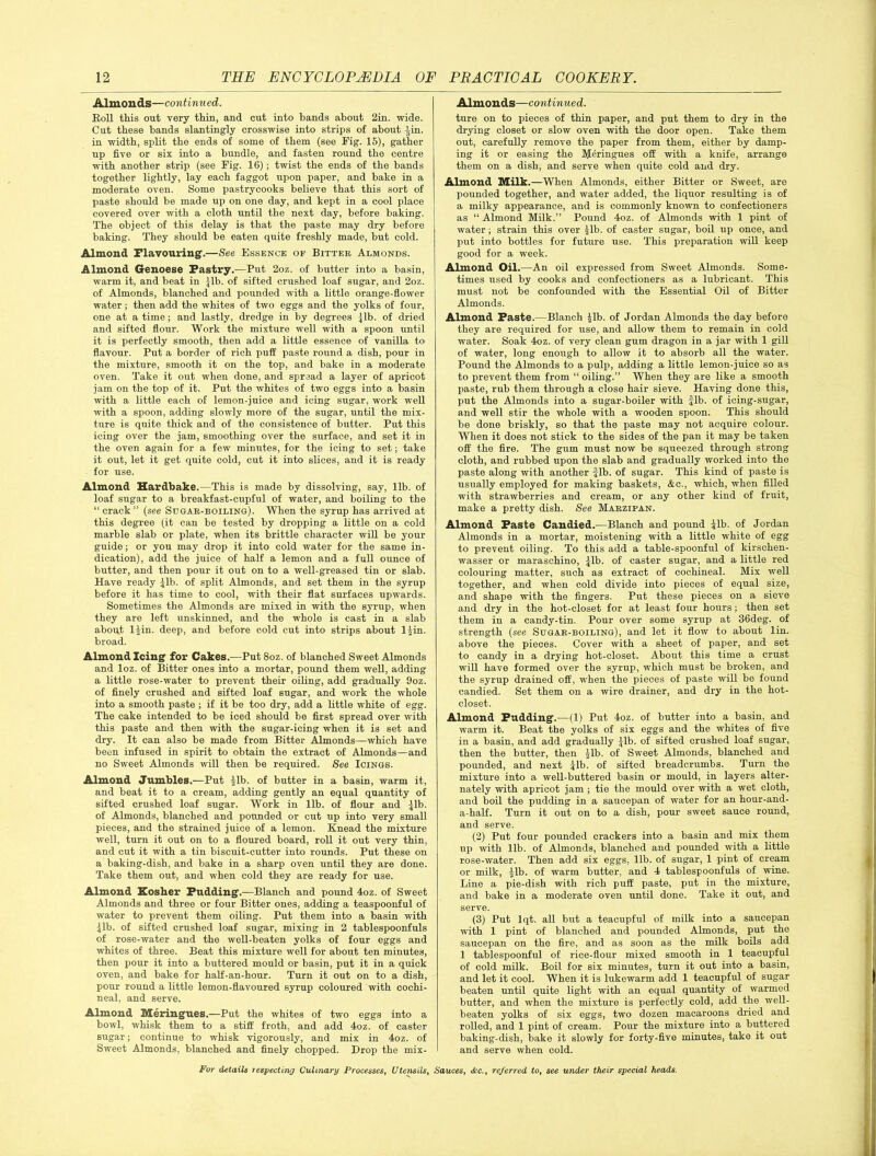 Almonds—continued. Roll this out very thin, and cut into bands about 2in. wide. Cut these bands slantingly crosswise into strips of about -jin. in width, split the ends of some of them (see Rig. 15), gather up five or six into a bundle, and fasten round the centre with another strip (see Fig. 16) ; twist the ends of the bands together lightly, lay each faggot upon paper, and bake in a moderate oven. Some pastrycooks believe that this sort of paste should be made up on one day, and kept in a cool place covered over with a cloth until the next day, before baking. The object of this delay is that the paste may dry before baking. They should be eaten quite freshly made, but cold. Almond Flavouring.—See Essence of Bitter Almonds. Almond Genoese Pastry.—Put 2oz. of butter into a basin, warm it, and beat in jib. of sifted crushed loaf sugar, and 2oz. of Almonds, blanched and pounded with a little orange-flower water; then add the whites of two eggs and the yolks of four, one at a time; and lastly, dredge in by degrees jib. of dried and sifted flour. Work the mixture well with a spoon until it is perfectly smooth, then add a little essence of vanilla to flavour. Put a border of rich puff paste round a dish, pour in the mixture, smooth it on the top, and bake in a moderate oven. Take it out when done, and spread a layer of apricot jam on the top of it. Put the whites of two eggs into a basin with a little each of lemon-juice and icing sugar, work well with a spoon, adding slowly more of the sugar, until the mix- ture is quite thick and of the consistence of butter. Put this icing over the jam, smoothing over the surface, and set it in the oven again for a few minutes, for the icing to set; take it out, let it get quite cold, cut it into slices, and it is ready for use. Almond Hardbake.—This is made by dissolving, say, lib. of loaf sugar to a breakfast-cupful of water, and boiling to the “ crack ” (see Sugar-boiling). When the syrup has arrived at this degree (it can be tested by dropping a little on a cold marble slab or plate, when its brittle character will be your guide; or you may drop it into cold water for the same in- dication), add the juice of half a lemon and a full ounce of butter, and then pour it out on to a well-greased tin or slab. Have ready jib. of split Almonds, and set them in the syrup before it has time to cool, with their flat surfaces upwards. Sometimes the Almonds are mixed in with the syrup, when they are left unskinned, and the whole is cast in a slab about ljin. deep, and before cold cut into strips about 1 jin. broad. Almond Icing for Cakes.—Put 8oz. of blanched Sweet Almonds and loz. of Bitter ones into a mortar, pound them well, adding a little rose-water to prevent their oiling, add gradually 9oz. of finely crushed and sifted loaf sugar, and work the whole into a smooth paste ; if it be too dry, add a little white of egg. The cake intended to be iced should be first spread over with this paste and then with the sugar-icing when it is set and dry. It can also be made from Bitter Almonds—which have been infused in spirit to obtain the extract of Almonds—and no Sweet Almonds will then be required. See Icings. Almond Jumbles.—Put lib. of butter in a basin, warm it, and beat it to a cream, adding gently an equal quantity of sifted crushed loaf sugar. Work in lib. of flour and jib. of Almonds, blanched and pounded or cut up into very small pieces, and the strained juice of a lemon. Knead the mixture well, turn it out on to a floured board, roll it out very thin, and cut it with a tin biscuit-cutter into rounds. Put these on a baking-dish, and bake in a sharp oven until they are done. Take them out, and when cold they are ready for use. Almond Kosher Pudding.—Blanch and pound 4oz. of Sweet Almonds and three or four Bitter ones, adding a teaspoonful of water to prevent them oiling. Put them into a basin with jib. of sifted crushed loaf sugar, mixing in 2 tablespoonfuls of rose-water and the well-beaten yolks of four eggs and whites of three. Beat this mixture well for about ten minutes, then pour it into a buttered mould or basin, put it in a quick oven, and bake for half-an-hour. Turn it out on to a dish, pour round a little lemon-flavoured syrup coloured with cochi- neal, and serve. Almond Meringues.—Put the whites of two eggs into a bowl, whisk them to a stiff froth, and add 4oz. of caster sugar; continue to whisk vigorously, and mix in 4oz. of Sweet Almonds, blanched and finely chopped. Drop the mix- Almonds—continued. ture on to pieces of thin paper, and put them to dry in the drying closet or slow oven with the door open. Take them out, carefully remove the paper from them, either by damp- ing it or easing the Meringues off with a knife, arrange them on a dish, and serve when quite cold and dry. Almond Milk.—When Almonds, either Bitter or Sweet, are pounded together, and water added, the liquor resulting is of a milky appearance, and is commonly known to confectioners as “ Almond Milk.” Pound 4oz. of Almonds with 1 pint of water; strain this over jib. of caster sugar, boil up once, and put into bottles for future use. This preparation will keep good for a week. Almond Oil.—An oil expressed from Sweet Almonds. Some- times used by cooks and confectioners as a lubricant. This must not be confounded with the Essential Oil of Bitter Almonds. Almond Paste.—Blanch jib. of Jordan Almonds the day before they are required for use, and allow them to remain in cold water. Soak 4oz. of very clean gum dragon in a jar with 1 gill of water, long enough to allow it to absorb all the water. Pound the Almonds to a pulp, adding a little lemon-juice so as to prevent them from “ oiling.” When they are like a smooth paste, rub them through a close hair sieve. Having done this, put the Almonds into a sugar-boiler with jib. of icing-sugar, and well stir the whole with a wooden spoon. This should be done briskly, so that the paste may not acquire colour. When it does not stick to the sides of the pan it may be taken off the fire. The gum must now be squeezed through strong cloth, and rubbed upon the slab and gradually worked into the paste along with another Jib. of sugar. This kind of paste is usually employed for making baskets, &c., which, when filled with strawberries and cream, or any other kind of fruit, make a pretty dish. See Marzipan. Almond Paste Candied.—Blanch and pound jib. of Jordan Almonds in a mortar, moistening with a little white of egg to prevent oiling. To this add a table-spoonful of kirschen- wasser or maraschino, jib. of caster sugar, and a little red colouring matter, such as extract of cochineal. Mix well together, and when cold divide into pieces of equal size, and shape with the fingers. Put these pieces on a sieve and dry in the hot-closet for at least four hours; then set them in a candy-tin. Pour over some syrup at 36deg. of strength (see Sugar-boiling), and let it flow to about lin. above the pieces. Cover with a sheet of paper, and set to candy in a drying hot-closet. About this time a crust will have formed over the syrup, which must be broken, and the syrup drained off, when the pieces of paste will be found candied. Set them on a wire drainer, and dry in the hot- closet. Almond Pudding'.—(1) Put 4oz. of butter into a basin, and warm it. Beat the yolks of six eggs and the whites of five in a basin, and add gradually jib. of sifted crushed loaf sugar, then the butter, then jib. of Sweet Almonds, blanched and pounded, and next jib. of sifted breadcrumbs. Turn the mixture into a well-buttered basin or mould, in layers alter- nately with apricot jam ; tie the mould over with a wet cloth, and boil the pudding in a saucepan of water for an hour-and- a-half. Turn it out on to a dish, pour sweet sauce round, and serve. (2) Put four pounded crackers into a basin and mix them up with lib. of Almonds, blanched and pounded with a little rose-water. Then add six eggs, lib. of sugar, 1 pint of cream or milk, jib. of warm butter, and 4 tablespoonfuls of wine. Line a pie-dish with rich puff paste, put in the mixture, and bake in a moderate oven until done. Take it out, and serve. (3) Put lqt. all but a teacupful of milk into a saucepan with 1 pint of blanched and pounded Almonds, put the saucepan on the fire, and as soon as the milk boils add 1 tablespoonful of rice-flour mixed smooth in 1 teacupful of cold milk. Boil for six minutes, turn it out into a basin, and let it cool. When it is lukewarm add 1 teacupful of sugar beaten until quite light with an equal quantity of warmed butter, and when the mixture is perfectly cold, add the well- beaten yolks of six eggs, two dozen macaroons dried and rolled, and 1 pint of cream. Pour the mixture into a buttered baking-dish, bake it slowly for forty-five minutes, take it out and serve when cold.