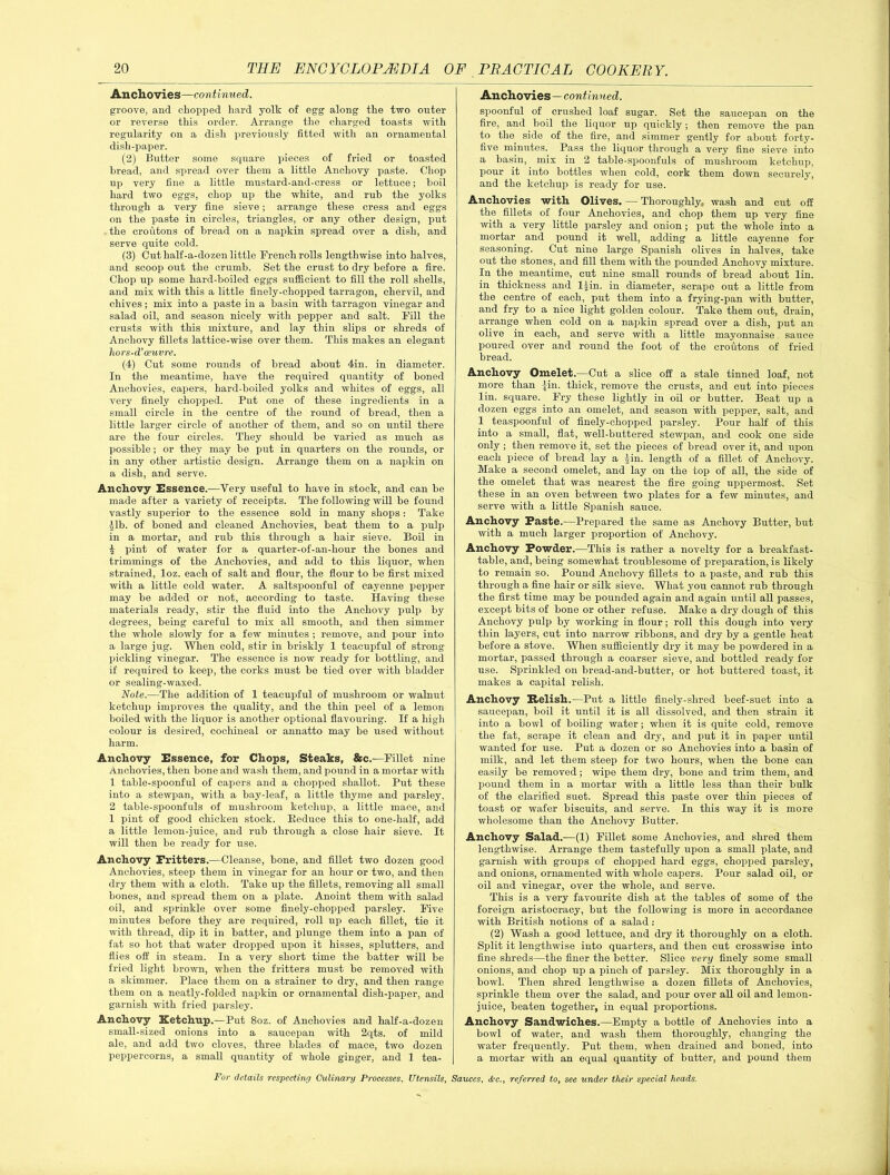 Anchovies—continued. groove, and chopped hard yolk of egg along the two outer or reverse this order. Arrange the charged toasts with regularity on a dish previously fitted with an ornamental dish-paper. (2) Butter some square pieces of fried or toasted bread, and spread over them a little Anchovy paste. Chop up very fine a little mustard-and-cress or lettuce; boil hard two eggs, chop up the white, and rub the yolks through a very fine sieve; arrange these cress and eggs on the paste in circles, triangles, or any other design, put - the croutons of bread on a napkin spread over a dish, and serve quite cold. (3) Cut half-a-dozen little French rolls lengthwise into halves, and scoop out the crumb. Set the crust to dry before a fire. Chop up some hard-boiled eggs sufficient to fill the roll shells, and mix with this a little finely-chopped tarragon, chervil, and chives; mix into a paste in a basin with tarragon vinegar and salad oil, and season nicely with pepper and salt. Fill the crusts with this mixture, and lay thin slips or shreds of Anchovy fillets lattice-wise over them. This makes an elegant liors-d’ceuvre. (4) Cut some rounds of bread about 4in. in diameter. In the meantime, have the required quantity of boned Anchovies, capers, hard-boiled yolks and whites of eggs, all very finely chopped. Put one of these ingredients in a small circle in the centre of the round of bread, then a little larger circle of another of them, and so on until there are the four circles. They should be varied as much as possible; or they may be put in quarters on the rounds, or in any other artistic design. Arrange them on a napkin on a dish, and serve. Anchovy Essence.—Very useful to have in stock, and can be made after a variety of receipts. The following will be found vastly superior to the essence sold in many shops: Take ^lb. of boned and cleaned Anchovies, beat them to a pulp in a mortar, and rub this through a hair sieve. Boil in £ pint of water for a quarter-of-an-hour the bones and trimmings of the Anchovies, and add to this liquor, when strained, loz. each of salt and flour, the flour to be first mixed with a little cold water. A saltspoonful of cayenne pepper may be added or not, according to taste. Having these materials ready, stir the fluid into the Anchovy pulp by degrees, being careful to mix all smooth, and then simmer the whole slowly for a few minutes ; remove, and pour into a large jug. When cold, stir in briskly 1 teacupful of strong pickling vinegar. The essence is now ready for bottling-, and if required to keep, the corks must be tied over with bladder or sealing-waxed. Note.—The addition of 1 teacupful of mushroom or walnut ketchup improves the quality, and the thin peel of a lemon boiled with the liquor is another optional flavouring. If a high colour is desired, cochineal or annatto may be used without harm. Ancliovy Essence, for Chops, Steaks, &c.—Fillet nine Anchovies, then bone and wash them, and pound in a mortar with 1 table-spoonful of capers and a chopped shallot. Put these into a stewpan, with a bay-leaf, a little thyme and parsley, 2 table-spoonfuls of mushroom ketchup, a little mace, and 1 pint of good chicken stock. Eeduce this to one-half, add a little lemon-juice, and rub through a close hair sieve. It will then be ready for use. Ancliovy Fritters.—Cleanse, bone, and fillet two dozen good Anchovies, steep them in vinegar for an hour or two, and then dry them with a cloth. Take up the fillets, removing all small bones, and spread them on a plate. Anoint them with salad oil, and sprinkle over some finely-chopped parsley. Five minutes before they are required, roll up each fillet, tie it with thread, dip it in batter, and plunge them into a pan of fat so hot that water dropped upon it hisses, splutters, and flies off in steam. In a very short time the batter will be fried light brown, when the fritters must be removed with a skimmer. Place them on a strainer to dry, and then range them on a neatly-folded napkin or ornamental dish-paper, and garnish with fried parsley. Anchovy Ketchup.—Put 8oz. of Anchovies and half-a-dozen small-sized onions into a saucepan with 2qts. of mild ale, and add two cloves, three blades of mace, two dozen peppercorns, a small quantity of whole ginger, and 1 tea- Anchovies—continued. spoonful of crushed loaf sugar. Set the saucepan on the fire, and boil the liquor up quickly; then remove the pan to the side of the fire, and simmer gently for about forty- five minutes. Pass the liquor through a very fine sieve into a basin, mix in 2 table-spoonfuls of mushroom ketchup, pour it into bottles when cold, cork them down securely, and the ketchup is ready for use. Anchovies with Olives. — Thoroughly, wash and cut off the fillets of four Anchovies, and chop them up very fine with a very little parsley and onion ; put the whole into a mortar and pound it well, adding a little cayenne fox- seasoning. Cut nine large Spanish olives in halves, take out the stones, and fill them with the pounded Anchovy mixture. In the meantime, cut nine small rounds of bread about lin. in thickness and l|in. in diameter, scrape out a little from the centre of each, put them into a frying-pan with butter, and fry to a nice light golden colour. Take them out, drain, arrange when cold on a napkin spread over a dish, put an olive in each, and serve with a little mayonnaise. sauce poured over and round the foot of the croutons of fried bread. Ancliovy Omelet.—Cut a slice off a stale tinned loaf, not more than jin. thick, remove the crusts, and cut into pieces lin. square. Fry these lightly in oil or butter. Beat up a dozen eggs into an omelet, and season with pepper, salt, and 1 teaspoonful of finely-chopped parsley. Pour half of this into a small, flat, well-buttered stewpan, and cook one side only; then remove it, set the pieces of bread over it, and upon each piece of bread lay a |in. length of a fillet of Anchovy. Make a second omelet, and lay on the top of all, the side of the omelet that was nearest the fire going uppermost. Set these in an oven between two plates for a few minutes, and serve with a little Spanish sauce. Anchovy Paste.-—Prepared the same as Anchovy Butter, but with a much larger proportion of Anchovy. Anchovy Powder.—This is rather a novelty for a breakfast- table, and, being somewhat troublesome of preparation, is likely to remain so. Pound Anchovy fillets to a paste, and rub this through a fine hair or silk sieve. What you cannot rub through the first time may be poixnded again and again until all passes, except bits of bone or other refuse. Make a dry dough of this Anchovy pulp by working in flour; roll this dough into very thin layers, cut into narrow ribbons, and dry by a gentle heat before a stove. When sufficiently dry it may be powdered in a mortar, passed through a coarser sieve, and bottled ready for use. Sprinkled on bread-and-butter, or hot buttered toast, it makes a capital relish. Anchovy K>elish.—Put a little finely-shred beef-suet into a saucepan, boil it until it is all dissolved, and then strain it into a bowl of boiling water; when it is quite cold, remove the fat, scrape it clean and dry, and put it in paper until wanted for use. Put a dozen or so Anchovies into a basin of milk, and let them steep for two hours, when the bone can easily be removed; wipe them dry, bone and trim them, and pound them in a mortar with a little less than their bulk of the clarified suet. Spread this paste over thin pieces of toast or wafer biscuits, and serve. In this way it is more wholesome than the Anchovy Butter. Anchovy Salad.—(1) Fillet some Anchovies, and shred them lengthwise. Arrange them tastefully upon a small plate, and garnish with groups of chopped hard eggs, chopped parsley, and onions, ornamented with whole capers. Pour salad oil, or oil and vinegar, over the whole, and serve. This is a very favourite dish at the tables of some of the foreign aristocracy, but the following is more in accordance with British notions of a salad: (2) Wash a good lettuce, and dry it thoroughly on a cloth. Split it lengthwise into quarters, and then cut crosswise into fine shreds—the finer the better. Slice very finely some small onions, and chop up a pinch of parsley. Mix thoroughly in a bowl. Then shred lengthwise a dozen fillets of Anchovies, sprinkle them over the salad, and pour over all oil and lemon- juice, beaten togethex-, ixx equal propox-tioxxs. Anchovy Sandwiches.—Empty a bottle of Anchovies into a bowl of water, and wash them thoroughly, chaxxging the water frequently. Put them, when drained and boned, into a mortar with an equal quantity of butter, and pound them