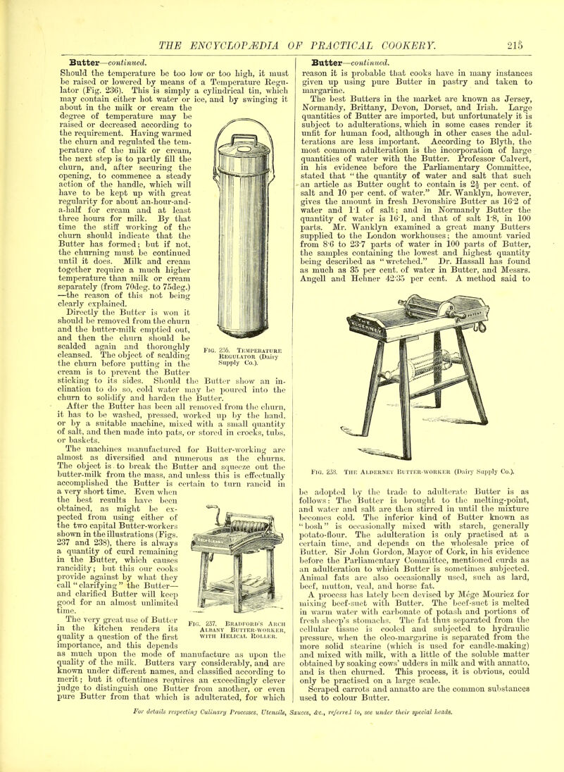 Fig. 236. Temperature Regulator (Dairy Supply Co.). Butter—continued. Should the temperature he too low or too high, it must be raised or lowered by means of a Temperature Regu- lator (Fig. 236). This is simply a cylindrical tin, which may contain either hot water or ice, and by swinging it about in the milk or cream the degree of temperature may be raised or decreased according to the requirement. Having warmed the churn and regulated the tem- perature of the milk or cream, the next step is to partly fill the churn, and, after securing the opening, to commence a steady action of the handle, which will have to be kept up with great regularity for about an-hour-and- a-half for cream and at least three hours for milk. By that time the stiff working of the chum should indicate that the Butter has formed; but if not, the churning must be continued until it does. Milk and cream together require a much higher temperature than milk or cream separately (from 70deg. to 75deg.) —the reason of this not being clearly explained. Directly the Butter is won it should be removed from the churn and the butter-milk emptied out, and then the churn should be scalded again and thoroughly cleansed. The object of scalding the churn before putting in the cream is to prevent the Butter sticking to its sides. Should the Butter show an in- clination to do so, cold water may be poured into the churn to solidify and harden the Butter. After the Butter has been all removed from the churn, it has to be washed, pressed, worked up by the hand, or by a suitable machine, mixed with a small quantity of salt, and then made into pats, or stored in crocks, tubs, or baskets. The machines manufactured for Butter-working are almost .as diversified and numerous as the churns. The object is to break the Butter and squeeze out the butter-milk from the mass, and unless this is effectually accomplished the Butter is certain to turn rancid in a very short time. Even when the best results have been obtained, as might be ex- pected from using either of the two capital Butter-workers shown in the illustrations (Figs. 237 and 238), there is always a quantity of curd remaining in the Butter, which causes rancidity; but this our cooks provide against by what they call “ clarifying ” the Butter— and clarified Butter will keep good for an almost unlimited time. The very great use of Butter in the kitchen renders its quality a question of the first importance, and this depends as much upon the mode of manufacture as upon the quality of the milk. Butters vary considerably, and are known under different names, and classified according to merit; but it oftentimes requires an exceedingly clever judge to distinguish one Butter from another, or even pure Butter from that which is adulterated, for which Fig. 237. Bradeord’s Arch Albany Buttf.r-worker, with Helical Roller. Butter—continued. reason it is probable that cooks have in many instances given up using pure Butter in pastry and taken to margarine. The best Butters in the market are known as Jersey, Normandy, Brittany, Devon, Dorset, and Irish. Large quantities of Butter are imported, but unfortunately it is subject to adulterations, which in some cases render it unfit for human food, although in other cases the adul- terations are less important. According to Blyth, the most common adulteration is the incorporation of large quantities of water with the Butter. Professor Calvert, in his evidence before the Parliamentary Committee, stated that “the quantity of water and salt that such an article as Butter ought to contain is 24 per cent, of salt and 10 per cent, of water.” Mr. Wanklyn, however, gives the amount in fresh Devonshire Butter as 162 of water and 11 of salt; and in Normandy Butter the quantity of water is 16T, and that of salt P8, in 100 parts. Mr. Wanklyn examined a great many Butters supplied to the London workhouses; the amount varied from 8 6 to 237 parts of water in 100 parts of Butter, the samples containing the lowest and highest quantity being described as “ wretched.” Dr. Hassall has found as much as 35 per cent, of water in Butter, and Messrs. Angell and Hehner 42'35 per cent. A method said to Fig. 238. The Alderney Butter-worker (Dairy Supply Co.). be adopted by the trade to adulterate Butter is as follows: The Butter is brought to the melting-point, and water and salt are then stirred in until the mixture becomes cold. The inferior kind of Butter known as “bosh” is occasionally mixed with starch, generally potato-flour. The adulteration is only practised at a certain time, and depends on the wholesale price of Butter. Sir John Gordon, Mayor of Cork, in his evidence before the Parliamentary Committee, mentioned curds as an adulteration to which Butter is sometimes subjected. Animal fats are also occasionally used, such as lard, beef, mutton, veal, and horse fat. A process lias lately been devised by Mege Mouriez for mixing beef-suet with Butter. The beef-suet is melted in warm water with carbonate of potash and portions of fresh sheep’s stomachs. The fat thus separated from the cellular tissue is cooled and subjected to hydraulic pressure, when the oleo-margarine is separated from the more solid stearine (which is used for candle-making) and mixed with milk, with a little of the soluble matter obtained by soaking cows’ udders in milk and with annatto, and is then churned. This process, it is obvious, could only be practised on a large scale. Scraped carrots and annatto are the common substances used to colour Butter.