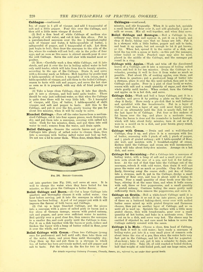 Cabbages—continued. loz. of sugar in 1 gill of vinegar, and add 1 teaspoonful of salt and a little pepper. Pour this over the Cabbage, and then add a little more vinegar if desired. (2) Boil a firm head of white Cabbage of medium size in plenty of cold water, and cut it into thin slices. Put in a porcelain-lined saucepan over the fire £ breakfast-cupful each of vinegar and water, 2 table-spoonfuls of butter, | saltspoonful of pepper, and 1 teaspoonful of salt. Let them just begin to boil; then draw the saucepan to the side of the fire, where its contents will not boil; stir in the yolks of four eggs, and as soon as this sauce is stirred smooth pour it over the cold Cabbage. Serve the cold slaw with roasted meat or poultry. (3) Hot.—Carefully wash a firm white Cabbage, cut it into shreds, and put it over the fire in boiling salted water to boil only until tender, which will take from five to twenty minutes, according to tho age of the Cabbage. Drain it, and serve with a dressing made as follows : Melt together by gentle heat 2 table-spoonfuls of butter, 1 teacupful of rich cream, and 2 table-spoonfuls of vinegar, and add them to the boiled Cabbage ; season to taste with salt and pepper, and serve tho hot slaw as soon as it is prepared, with any dish of fried poultry or meat. (4) Take a large clean Cabbage, chop it into fine shreds, put it into a stewpan, and boil until quite tender. There should be only just sufficient water, so that when the Cabbage is quite done there will bo very little left. To 1 teacupful of vinegar, add ljoz. of butter, 1 table-spoonful of chilli vinegar, and salt and pepper to taste. Add this to the Cabbage, and put it over the fire, gently tossing the pan for about five minutes, when it will bo ready to serve. Blanched Cabbage.—Pare off the outer leaves from a medium- sized Cabbage, cut it into four square pieces, wash thoroughly, dry, and put them into a saucepan, covering with salted hot water. Cook for ten minutes, drain, and put them into cold water to cool; remove from the water, and drain again. Boiled Cabbages.—Remove the outside leaves and put the Cabbages into plenty of salted water to cleanse them, then into a saucepan with boiling salted water and boil up fast. Do not use a lid to cover them. When done, strain them well, cut into quarters (see Pig. 244), and serve at once. It is well to change the water when they have boiled for ten minutes, as this gives the Cabbages a better flavour. Boiled Cabbage and Bacon.—(1) Cut a large Cabbage into quarters and thoroughly cleanse it with salted water. One hour before serving, put it into the saucepan in which the bacon has been boiling. A pod of red pepper put with it will improve the flavour of botli bacon and Cabbage. (2) Cut up a large blanched Cabbage, put tho pieces into a saucepan with a piece of salted pork or bacon and a few slices of German sausage, season with grated nutmeg, salt and pepper, and pour over sufficient water to moisten. Boil quickly over a good clear fire, then remove the saucepan to a smaller fire, and cook gently until the Cabbage is done. Put it on a dish together with the bacon or pork, reduce and thicken the liquor with a lump of butter rolled in flour, pour it over the whole, and serve. Boiled Cabbage with Cream.—Clean two Cabbages (young ones for preference) and boil until soft; then take them out of the water, drain, and press them until thoroughly dry. Chop them up fine and put them in a stewpan in which loz. of butter has been previously melted, and add pepper and salt to taste. Put the whole on the fire for two or three Cabbages—continued. minutes, and stir frequently. When it is quite hot, sprinkle a small handful of flour over it, and add gradually ^ pint of milk or cream. Mix all well together, and when done serve. Boiled Cabbage and Sausages.—Boil a Cabbage in the ordinary way, drain and squeeze it, put it on a board, and chop it finely, taking care that no lumps are left. Put it in a stewpan with a little butter, pepper and salt to taste, and heat it up again, but not enough to let it get brown; or fry. When hot, spread it in tho centre of a dish, and level the top with a spoon or knife ; on this put the sausages, either boiled or fried. Poached eggs may also be used, placed in tho middle of the Cabbage, and the sausages put round in a ring. Cabbage with Apples.—Wash and trim off the discoloured leaves of a Cabbage, put it into a saucepan of boiling salted water, and boil it for ten minutes. Drain the Cabbage in a colander, pressing it well to free it from water as much as possible. Peel about lib. of cooking apples, core them, and cut them in quarters ; put a good-sized lump of butter into a stewpan, place it over tho fire until melted, then put in the Cabbage and apples. Pour in £ pint of clear broth or water, season with salt and a small quantity of sugar, and stew the whole gently until tender. When cooked, turn the Cabbage and apples on to a hot dish, and serve. Cabbage Cake.—Wash and boil a large Cabbage, put it in a colander, and press it by putting a plate on the Cabbage; chop it finely. Have ready a pie-dish that is well buttered and sprinkled with fine breadcrumbs. Put in a layer of Cabbage and then a layer of any cold meat finely minced, and so on alternately until the dish is nearly full, but let the last layer bo of Cabbage. Put four or five rashers of fat bacon over the top, and place in a moderate oven. When the bacon is done and the remainder is heated through, which will take about forty minutes, turn it out as if it were in a mould on to a dish, and pour brown gravy round, but not over, it. Cabbage with Cream. — Drain and cool a well-blanched Cabbage, chop it up, and place it in a saucepan with 2oz. of butter, seasoning with 1 pinch of salt, jj pinch of pepper, and i pinch of grated nutmeg ; add 1 table-spoonful of flour, stir well, and moisten with 1 breakfast-cupful of cream. Reduce until the Cabbage and cream are well incorporated, which will take about forty-five minutes. Arrange on a hot dish, and serve. Cabbage for Garnishing.—Put a Cabbage into a saucepan of boiling water, with a lump of salt and a small piece of com- mon soda about the size of a pea, and boil it for half-an- liour. At tho end of that time take the Cabbage out of the saucepan, refresh it with cold water, then drain it well and press the water out as much as possible. Chop the Cabbage finely, throwing away the coarse stalk; put 4oz. of butter into a stewpan, melt it, put in the Cabbage, dredge a small quantity of flour over, and toss it about until it begins to brown. Pour a small quantity of clear broth over the Cab- bage, stirring it at the same time, and when it boils season with salt, three or four peppercorns, and a small quantity of grated nutmeg. Continue boiling the sauce gently until sufficiently thick, then remove the peppercorns, and serve it. Cabbage au Gratin.—Boil a white-heart Cabbage until it is quite tender, divide it or cut it up into pieces, put a layer of these on a buttered baking-sheet, cover over with melted butter sauce mixed up with grated Gruyere and Parmesan cheeses, then put on another layer of Cabbage, and so on until all is used up. Sprinkle the surface with a little more grated cheese, then with breadcrumbs, pour over a small quantity of hot butter, and bake in a moderate oven. Turn it out on to a dish, and serve very hot. The cheese may be omitted if objected to, and care must be taken to serve the Cabbage entirely covered with the sauce. Cabbage a la Mode.—Choose a close, firm head of Cabbage, and wash it well in cold water; have ready a saucepan of boiling water, put into it a very small piece of common soda about twice the size of a pea, then when the water boils very fast put in the Cabbage, and let it boil fast for a-quarter- of-an-hour ; take it out, put it into a colander to drain, and let it cool a little. Take -jib. of cold roasted or boiled chicken, half that weight of cold boiled pork, and one large onion, and