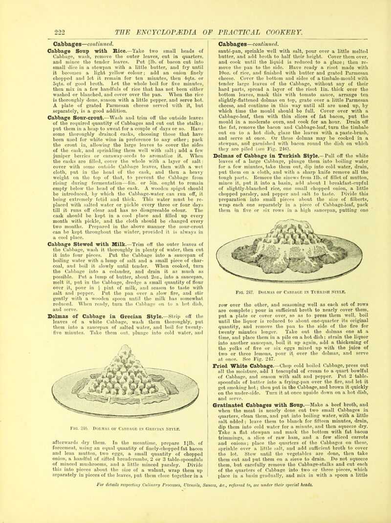 Cabbages—continued. Cabbage Soup with Rice.—Take two small heads of Cabbage, wash, remove the outer leaves, cut in quarters, and mince the tender leaves. Put -Jib. of bacon cut into small dice in a stewpan with a little butter, and fry until it becomes a light yellow colour; add an onion finely chopped and let it remain for ten minutes, then 4qts. or 5qts. of good broth. Let the whole boil for five minutes, then mix in a few handfuls of rice that has not been either washed or blanched, and cover over the pan. When the rice is thoroughly done, season with a little pepper, and serve hot. A plate of grated Parmesan cheese served with it, but separately, is a good addition. Cabbage Sour-crout.—Wash and trim off the outside leaves of the required quantity of Cabbages and cut out the stalks; put them in a heap to sweat for a couple of days or so. Have some thoroughly drained casks, choosing those that have been used for white wine in preference to any other; pack the crout in, allowing the large leaves to cover the sides of the cask, and sprinkling them well with salt; add a few juniper berries or caraway-seeds to aromatize it. When the casks are filled, cover the whole with a layer of salt: cover with some outside Cabbage leaves, then with a wet cloth, put in tlio head of the cask, and then a heavy weight on the top of that, to prevent the Cabbage from rising during fermentation—din. or 5in. ought to remain empty below the head of the cask. A wooden spigot should be introduced, by which the Cabbage-water can run off, it being extremely fetid and thick. This water must be re- placed with salted water or pickle every three or four days till it runs off clear and has no disagreeable odour. The cask should be kept in a cool place and filled up every month with pickle, and the cloth should be changed every two months. Prepared in tho above manner the sour-crout can be kept throughout the winter, provided it is always in a cool place. Cabbage Stewed witli Milk.—Trim off the outer leaves of the Cabbage, wash it thoroughly in plenty of water, then cut it into four pieces. Put the Cabbage into a saucepan of boiling water with a lump of salt and a small piece of char- coal, and boil it slowly until tender. When cooked, turn the Cabbage into a colander, and drain it as much as possible. Put a lump of butter, about 2oz., into a saucepan, melt it, put in the Cabbage, dredge a small quantity of flour over it, pour in J- pint of milk, and season to taste with salt and pepper. Put the pan over a slow fire, and stir gently with a wooden spoon until the milk has somewhat reduced. When ready, turn the Cabbage on to a hot dish, and serve. Dolmas of Cabbage in Grecian Style.—Strip off the leaves of a white Cabbage, wash them thoroughly, put them into a saucepan of salted water, and boil for twenty- f five minutes. Take them out, plunge into cold water, and j Fig. 246. Dolmas of Cabbage in Grecian Style. afterwards dry them. In the meantime, prepare ljlb. of forcemeat, using an equal quantity of finely-chopped fat bacon and lean mutton, two eggs, a small quantity of chopped onion, a handful of sifted breadcrumbs, 2 or 3 table-spoonfuls of minced mushrooms, and a little minced parsley. Divide this into pieces about the size of a walnut, wrap them up separately in pieces of the leaves, put them close together in a Cabbages—continued. saute-pan, sprinkle well with salt, pour over a little melted butter, and add broth to half their height. Cover them over, and cook until tho liquid is reduced to a glaze; then re- move the pan to tho side. Have ready a risot made with lOoz. of rice, and finished with butter and grated Parmesan cheese. Cover the bottom and sides of a timbale-mould with tender large leaves of tho Cabbage, without any of their hard parts, spread a layer of the risot lin. thick over the bottom leaves, mask this with tomato sauce, arrange ten slightly-flattened dolmas on top, grate over a little Parmesan cheese, and continue in this way until all are used up, by which time the mould should be full. Cover over with a Cabbage-leaf, then with thin slices of fat bacon, put the mould in a moderate oven, and cook for an hour. Drain off the fat, remove the bacon and Cabbage-leaf, turn the timbale out on to a hot dish, glaze tho leaves with a paste-brush, and serve at once. Or these dolmas may be cooked in a stewpan, and garnished with bacon round the dish on which they aro piled (see Fig. 246). Dolmas of Cabbage in Turkish Style.—Pull off the white leaves of a large Cabbage, plunge them into boiling water for a few minutes, tako them out, dip into cold water, drain, put them on a cloth, and with a sharp knife remove all the tough parts. Remove tho sinews from lib. of fillet of mutton, miueo it, put it into a basin, add about 1 breakfast-cupful of slightly-blanched rice, one small chopped onion, a little chopped parsley, and pepper and salt to taste. Divide this preparation into small pieces about the size of filberts, wrap each one separately in a piece of Cabbage-leaf, pack them in five or six rows in a high saucepan, putting one row over tho other, and seasoning well as each set of rows are complete ; pour in sufficient broth to nearly cover them, put a plate or cover over, so as to press them well, boil until the liquor is reduced to about one-quarter its original quantity, and removo tho pan to the side of the fire for twenty minutes longer. Tako out tho dolmas one at a time, and place them in a pilo on a hot dish; strain the liquor into another saucepan, boil it up again, add a thickening of tho yolks of five or six eggs mixed up with the juice of two or three lomons, pour it over the dolmas, and serve at once. See Fig. 247. Fried White Cabbage.—Chop cold boiled Cabbage, press out all tho moisture, add 1 toacupful of cream to a quart bowlful of Cabbage, and season with salt and pepper. Put 2 table- spoonfuls of butter into a frying-pan over the fire, and let it got smoking hot; then put in tho Cabbage, and brown it quickly on tho under-side. Turn it at once upside down on a hot dish, and serve. Gratinated Cabbages with Soup.—Make a beef broth, and when tho meat is nearly done cut two small Cabbages in quarters, clean them, and put into boiling water, with a little salt added ; leave them to blanch for fifteen minutes, drain, dip them into cold water for a minute, and then squeeze dry. Take a flat stewpan and mask the bottom with fat bacon trimmings, a slice of raw ham, and a few sliced carrots and onions; place tho quarters of tho Cabbages on these, sprinkle over a little salt, and add sufficient broth to cover the lot. Stew until the vegetables are dono, then tako them out and put them on a sieve to drain. Do not squeeze them, but carefully remove tho Cabbage-stalks and cut each of tho quarters of Cabbago into two or three pieces, which place in a basin gradually, and mix in with a spoon a little