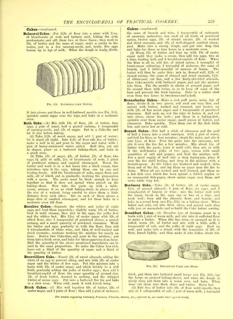 Cakes—continued. Balmoral Cakes.—Put 3Mb. of flour into a sieve with lloz. of bicarbonate of soda and tartaric acid, letting the soda predominate, and sift them two or three times ; then work in lib. of butter and the same of sugar, make a cavity in the centre, put in a few caraway-seeds, and, lastly, five eggs beaten up in lqt. of milk. When the dough is ready, divide Fig. 254. Bai.moral-cake Mould. it into pieces, put them in well-buttered moulds (see Fig. 254), sprinkle caster sugar over the tops, and bake in a moderate oven. Bath Cake.—(1) Mix with lib. of flour, Jib. of butter, four eggs, J pint of yeast, half a grated nutmeg, 1 teaspoonful of caraway-seeds, and Jib. of sugar. Put in a Ca'ke-tin and let it rise before baking. (2) Take 1 Jib. of moist sugar, and add f pint of water; let it stand all night. Into 4 Jib. of flour rub 3oz. of butter; make a well in it, and pour in the sugar and water with J pint of honey-sweetened water added. Roll thin, cut out in shapes, place on a buttered baking-sheet, and bake in a quick oven. (3) Take Jib. of sugar, Jib. of butter, fib. of flour, two eggs, 1J gills of milk, 2oz. of bicarbonate of soda, 1 pinch of powdered nutmeg, and candied citron-peel. Warm the butter and work it in a hot basin into a thick cream, then introduce into it the eggs, taking them one by one and beating freely. Add the bicarbonate of soda, sugar, flour, and milk, all of which put in gradually, working the preparation with a spoon. The paste must be thick enough to keep together so that it does not spread when placed on the baking-sheet. Now take the paste up with a table- spoon, arrange it on an oiled baking-sheet, in pieces about the size of a walnut, being careful to place them a little distance from each other. Set on each of these pieces a large slice of candied citron-peel, and let them bake in a moderate oven till done. Beaulieu Cakes.—Separate the whites and yolks of eight eggs, and beat them separately; slightly warm lib. of butter, beat it until creamy, then mix in the eggs, the yolks first and the whites last. Mix 12oz. of caster sugar with lib. of sifted flour, also 1 teaspoonful of powdered cloves, a grated nutmeg, and a small quantity of powdered cinnamon. Work the butter and eggs gradually in with the flour, then add 2 wineglassfuls of white wine, and 12oz. of well-washed and dried currants; continue working the mixture for nearly an hour. Butter two Cake-tins, and pour in the mixture; put them into a brisk oven, and bake for three-quarters-of-an-hour. Half the quantity of the above mentioned ingredients can be used in the same proportions. To make the Cakes less rich, leave out a third of the quantity of sugar and a third of the quantity of butter. Beauvilliers Cake.—Pound Jib. of sweet almonds, adding the white of an egg to prevent oiling, and mix with Jib. of caster sugar and the whites of five eggs. Put this mixture into a basin with lib. of caster sugar, and whisk briskly to a stiff froth, gradually adding the yolks of twelve eggs ; then add 1 breakfast-cupful of flour, the same quantity of ground rice, fib. of fresh butter, warmed to melting, and the whipped whites of seven eggs. Put into a buttered flat tin and bake in a slow oven. When cold, mask it with kirscli icing. Black Cakes. —(1) Mix well together lib. of butter, 21b. of caster sugar, and 3 pints of flour ; then add J pint of molasses, Cakes—continued. the same of brandy and wine, 1 teaspoonful of carbonate of ammonia (saleratus), loz. each of all kinds of powdered spices, twelve eggs, 31b. of stoned raisins, 21b. of washed and dried currants, and Jib. of well-chopped candied citron- peel. Make into a strong dough, and put into deep tins and bake for three or four hours in a moderate oven. (2) Warm lib. of butter and beat up with lib. of caster sugar until they make a cream, then add ten eggs, two at a time, beating well, and 4 breakfast-cupfuls of flour. When the flour is all in, add 2oz. of mixed spices, 1 teacupful of burnt-sugar colouring, 1 teacupful of molasses, the same of brandy, and 1 table-spoonful of essence of lemon. The batter will then be quite thin; mix in, floured well, 2Jib. of stoned raisins, the same of cleaned and dried currants, ljlb. of citron-peel, cut fine, and a few finely-shredded almonds. Line Cake-moulds with buttered paper, and put the mixture into them. Put the moulds in sheets of greased paper, and tie around them with twine, so as to keep off some of the heat and prevent the fruit- burning. Bake in a rather slow oven from two hours to two-hours-and-a-half. Bonnefeadas Cakes.—Make a rich puff paste, using lqt. of flour, divide it in two pieces, roll each out very thin, and spread with butter, washed and creamed, and beaten up with Jib. of fine moist sugar and 1 teaspoonful of powdered cinnamon. Roll each up, wet the edge to fasten it, and cut into slices, about lin. wide ; put these in a baking-dish, sprinkle over them caster sugar, small pieces of butter, and cinnamon. Bake quickly. Turn them out of the dish while hot, and serve hot or cold. Bonnet Cakes.—Put half a stick of cinnamon and the peel of half a lemon into a small saucepan with J pint of water, and boil for three or four minutes; strain the water, and stir it into ljoz. of flour. Pour the paste into the saucepan, and stir it over the fire for a few minutes. Mix about loz. of butter with the paste, leave it until cold, then mix in with it the well-beaten yolks of two eggs, season with small quantities of salt and pepper, and beat the mixture well. Put a good supply of lard into a deep frying-pan, place it over the fire until boiling, and drop in the mixture with a dessert-spoon. As the Cakes are browned and cooked, skim them out of the fat, and lay them on paper near the fire to drain. When all are cooked and well drained, put them on a hot dish over which has been spread a folded napkin or an ornamental dish-paper, strew caster sugar over them, and serve while very hot. Bordeaux Cake.—Take fib. of butter, Jib. of caster sugar, ljoz. of ground almonds, 1 pint of flour, six eggs, and 1 wineglassful of brandy or wine; mix the butter well with the sugar, break in the eggs one or two at a time, and work Avell; then add the almonds, flour, and brandy, and bake in a round hoop (see Fig. 255) on a baking-sheet. When baked and cold, cut into thick slices, and spread each slice with jam or marmalade, and re-build the Cake before serving. Breakfast Cakes.—(1) Dissolve Joz. of German yeast in a basin Avith J pint of warm milk, and stir into it sufficient flour to make a batter. When this has risen, or sponged as it is called, warm Jib. of butter and mix with a little milk, 1 teaspoonful of salt, and the yolks of eight eggs. Beat up well, and make into a dough with the remainder of 21b. of flour, knead lightly, and then make it into Cakes about 2in. Fig. 255. Breakfast Cake and Hoop. thick, put them into buttered small hoops (see Fig. 255), lay the hoops on greased baking-sheets, and Avhen the dough is nicely risen put them into a warm oven and bake. When done cut them into thick slices and butter. Serve hot. (2) Rub 4oz. of butter into lib. of flour until smooth, then mix in 1 saltspoonful of salt, J pint of warm milk, J teacupful