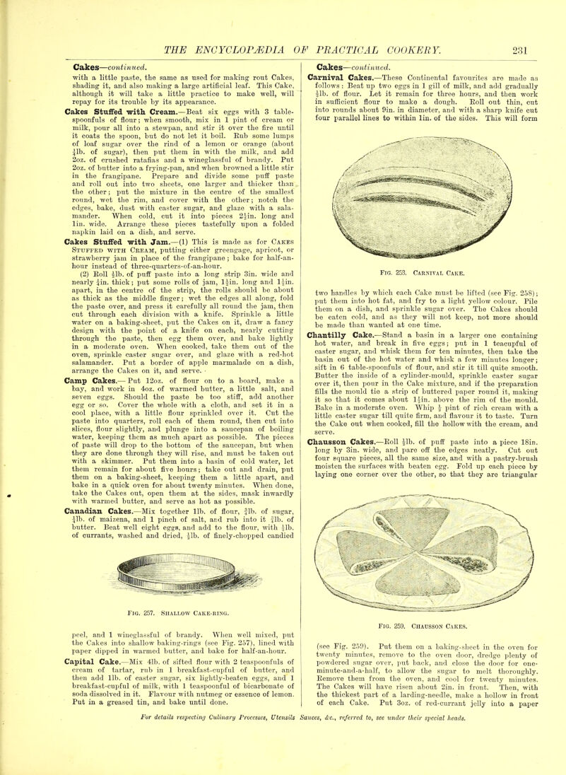 Cakes—continued. with a little paste, the same as used for making' rout Cakes, shading it, and also making a large artificial leaf. This Cake, although it will take a little practice to make well, will repay for its trouble by its appearance. Cakes Stuffed •with Cream.—Beat six eggs with 3 table- spoonfuls of flour; when smooth, mix in 1 pint of cream or milk, pour all into a stewpan, and stir it over the fire until it coats the spoon, but do not let it boil. Bub some lumps of loaf sugar over the rind of a lemon or orange (about Jib. of sugar), then put them in with the milk, and add 2oz. of crushed ratafias and a wineglassful of brandy. Put 2oz. of butter into a frying-pan, and when browned a little stir in the frangipane. Prepare and divide some puff paste and roll out into two sheets, one larger and thicker than the other; put the mixture in the centre of the smallest round, wet tho rim, and cover with the other; notch the edges, bake, dust with caster sugar, and glaze with a sala- mander. When cold, cut it into pieces 2 Jin. long and lin. wide. Arrange these pieces tastefully upon a folded napkin laid on a dish, and serve. Cakes Stuffed, with Jam.—(1) This is made as for Cakes Stuffed with Cream, putting either greengage, apricot, or strawberry jam in place of the frangipane ; bake for kalf-an- hour instead of three-quarters-of-an-hour. (2) Boll Jib. of puff paste into a long strip 3in. wide and nearly Jin. thick; put some rolls of jam, 1 Jin. long and 1 Jin. apart, in the centre of the strip, the rolls should bo about as thick as the middle finger; wet the edges all along, fold the paste over, and press it carefully all round the jam, then cut through each division with a knife. Sprinkle a little water on a baking-sheet, put the Cakes on it, draw a fancy design with the point of a knife on each, nearly cutting through the paste, then egg them over, and bake lightly in a moderate oven. When cooked, take them out of the oven, sprinkle caster sugar over, and glaze with a red-hot salamander. Put a border of apple marmalade on a dish, arrange the Cakes on it, and serve. • Camp Cakes.— Put 12oz. of flour on to a board, make a bay, and work in 4oz. of warmed butter, a little salt, and seven eggs. Should the paste be too stiff, add another egg or so. Cover the whole with a cloth, and set it in a cool place, with a little flour sprinkled over it. Cut the paste into quarters, roll each of them round, then cut into slices, flour slightly, and plunge into a saucepan of boiling water, keeping them as much apart as possible. The pieces of paste will drop to tho bottom of the saucepan, but when they are done through they will rise, and must be taken out with a skimmer. Put them into a basin of cold water, let them remain for about five hours; take out and drain, put them on a baking-sheet, keeping them a little apart, and bake in a quick oven for about twenty minutes. When done, take the Cakes out, open them at the sides, mask inwardly with warmed butter, and serve as hot as possible. Canadian Cakes.—Mix together lib. of flour, -fib. of sugar, Jib. of maizena, and 1 pinch of salt, and rub into it Jib. of butter. Beat well eight eggs, and add to the flour, with Jib. of currants, washed and dried, Jib. of finely-chopped candied Fig. 257. Shallow Cake-ring. peel, and 1 wineglassful of brandy. When well mixed, put the Cakes into shallow baking-rings (see Fig. 257), lined with paper dipped in warmed butter, and bako for half-an-hour. Capital Cake.—Mix 41b. of sifted flour with 2 teaspoonfuls of cream of tartar, rub in 1 breakfast-cupful of butter, and then add lib. of caster sugar, six lightly-beaten eggs, and 1 breakfast-cupful of milk, with 1 teaspoonful of bicarbonate of soda dissolved in it. Flavour with nutmeg or essence of lemon. Put in a greased tin, and bake until done. Cakes—continued. Carnival Cakes.—These Continental favourites aro made as follows : Beat up two eggs in 1 gill of milk, and add gradually Jib. of flour. Let it remain for three hours, and then work in sufficient flour to make a dough. Boll out thin, cut into rounds about 9in. in diameter, and with a sharp knife cut four parallel lines to within lin. of the sides. This will form Fig. 253. Carnival Cake. two handles by which each Cake must be lifted (see Fig. 258); put them into hot fat, and fry to a light yellow colour. Pile them on a dish, and sprinkle sugar over. The Cakes should be eaten cold, and as they will not keep, not more should be made than wanted at one time. Chantilly Cake.—Stand a basin in a larger ono containing hot water, and break in five eggs; put in 1 teacupful of caster sugar, and whisk them for ten minutes, then take the basin out of the hot water and whisk a few minutes longer; sift in 6 table-spoonfuls of flour, and stir it till quite smooth. Butter tho inside of a cylinder-mould, sprinkle caster sugar over it, then pour in the Cake mixture, and if the preparation fills tho mould tio a strip of buttered paper round it, making it so that it comes about ljin. above the rim of the mould. Bake in a moderate oven. Whip J pint of rich cream with a little caster sugar till quite firm, and flavour it to taste. Turn the Cake out when cooked, fill the hollow with the cream, and serve. Chausson Cakes.—Boll Jib. of puff paste into a piece 18in. long by 3in. wide, and pare off the edges neatly. Cut out four square pieces, all the same size, and with a pastry-brush moisten the surfaces with beaten egg. Fold up each piece by laying ono corner over the other, so that they aro triangular Fig. 259. Ciiausson Cakes. (see Fig. 259). Put them on a baking-sheet in the oven for twenty minutes, remove to the oven door, dredge plenty of powdered sugar over, put back, and close the door for one- minute-and-a-half, to allow the sugar to melt thoroughly. Bemove them from tho oven, and cool for twenty minutes. The Cakes will have risen about 2in. in front. Then, with the thickest part of a larding-needle, make a hollow in front of each Cake. Put 3oz. of red-currant jelly into a paper