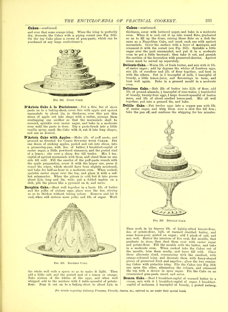 Cakes—continued. and over that some orange icing. When the icing is perfectly dry, decorate the Cates with a piping cornet (see Fig. 262). On the top Cake place a crown of gum-paste, which can be purchased at any large confectioner’s. Fig. 262. Cussy Cake. B’Artois Cake a la Parisienne.—Put a thin flat of short paste on to a baking-sheet, cover this with apple and apricot marmalade to about Jin. in thickness, over this put thin slices of apple cut into shape with a cutter, arrange them overlapping one another so that the marmalade shall be covered, sprinkle over caster sugar, and bake in a moderate oven until the paste is done. Dip a paste-brush into a little vanilla syrup, mask the Cake with it, cut it into long shapes, and use as desired. D’Artois Cake with Apples.—Make Jib. of puff paste, and proceed as directed for Cakes Stuffed with Cream. Put one dozen of cooking apples, peeled and cut into slices, into a preserving-pan, with 2oz. of butter, 1 breakfast-cupful of caster sugar, a little powdered cinnamon, and the grated rind of a lemon ; stir over a sharp fire till tender. Mix 1 tea- cupful of apricot marmalade with them, and stand them on one side till cold. Fill the smaller of the puff-paste rounds with the apple preparation, cover it with the larger one, press it round the edges, which should have been slightly moistened, and bake for half-an-hour in a moderate oven. When cooked, sprinkle caster sugar over the top, and glaze it with a red- hot salamander. When the gateau is cold, tiut it into pieces about 2 Jin. long and lin. wide, put a folded napkin on a dish, pile the pieces like a pyramid on it, and serve. Dauphin Cake.—Beat well together in a basin lib. of butter and the yolks of sixteen eg'gs, place over the fire, stirring so as to thicken without taking colour. Remove and let it cool, when add sixteen more yolks and lib. of sugar. Work the whole well with a spoon so as to make it light. Then add a little salt and the grated zest of a lemon or orange. Take sixteen of the whites of the eggs, and when well whipped add to the mixture with 1 table-spoonful of potato- flour. Pour it out on to a baking-sheet to about ljin. in Cakes—continued. thickness, cover with buttered paper, and bake in a moderate oven. When it is cool, cut it up into round flats, graduated so as to fill up the dome, raising these flats on a dish the same as a Neapolitan Cake, and mask each one with apricot marmalade. Cover the surface with a layer of naeringue, and ornament it with the cornet (see Fig. 263). Sprinkle a little sugar over the part ornamented, and put it in a moderate oven to get a little browned; then take it out, and garnish the cavities of the decoration with preserved cherries. Apricot sauce must be served up separately. Delicate Cake.—Warm lib. of fresh butter, and mix with it lib. of caster sugar; add by degrees the whites of fourteen eggs, mix Jib. of cornflour and Jib. of flour together, and beat in with the others. Put in 1 teacupful of milk, 1 teacupful of brandy, a little lemon-juice, and flavourings to taste, and beat well again. Bake in a greased mould in a moderate oven. Delicious Cake.—Bub 21b. of butter into 2 Jib. of flour, add lib. of ground almonds, J teacupful of rose-water, J tumblerful of brandy, twenty-four eggs, 1 large dessert-spoonful of beaten mace, and lib. of sliced candied lemon-peel. Mix all well together, put into a greased tin, and bake. Delille Cake.—Put twelve eggs into a copper pan with lib. of caster sugar, and whip them over a slow fire till firm; take the pan off, and continue the whipping for ten minutes. Fig. 264. Delille Cake. Then work in by degrees lib. of lightly-sifted biscuit-flour, 3oz. of potato-flour, ljlb. of warmed clarified butter, and some lemon-peel, grated on sugar; add 1 pinch of salt, and mix well. Butter the interiors of five oval, flat moulds, that graduate in sizes, then dust them over with caster sugar and potato-flour. Fill the moulds with the batter, and bake in a moderate oven. When cooked take the Cakes out of the moulds, trim them neatly, and leave till cold. Glaze three alternate sized, commencing with the smallest, with orange-coloured icing, and decorate them with fancy-shaped pieces of preserved fruit and angelica ; glaze the two remain- ing Cakes with pistachio icing. Pile the Cakes (see Fig. 264) one upon the other, alternating the colours, and ornament the top with a device in spun sugar. Fix the Cake on an ornamented gum-paste stand, and serve. Demon Cake.—Beat 1 breakfast-cupful of warmed butter to a cream, mix with it 1 breakfast-cupful of sugar, 1 breakfast- cupful of molasses, 1 teacupful of brandy, J grated nutmeg,