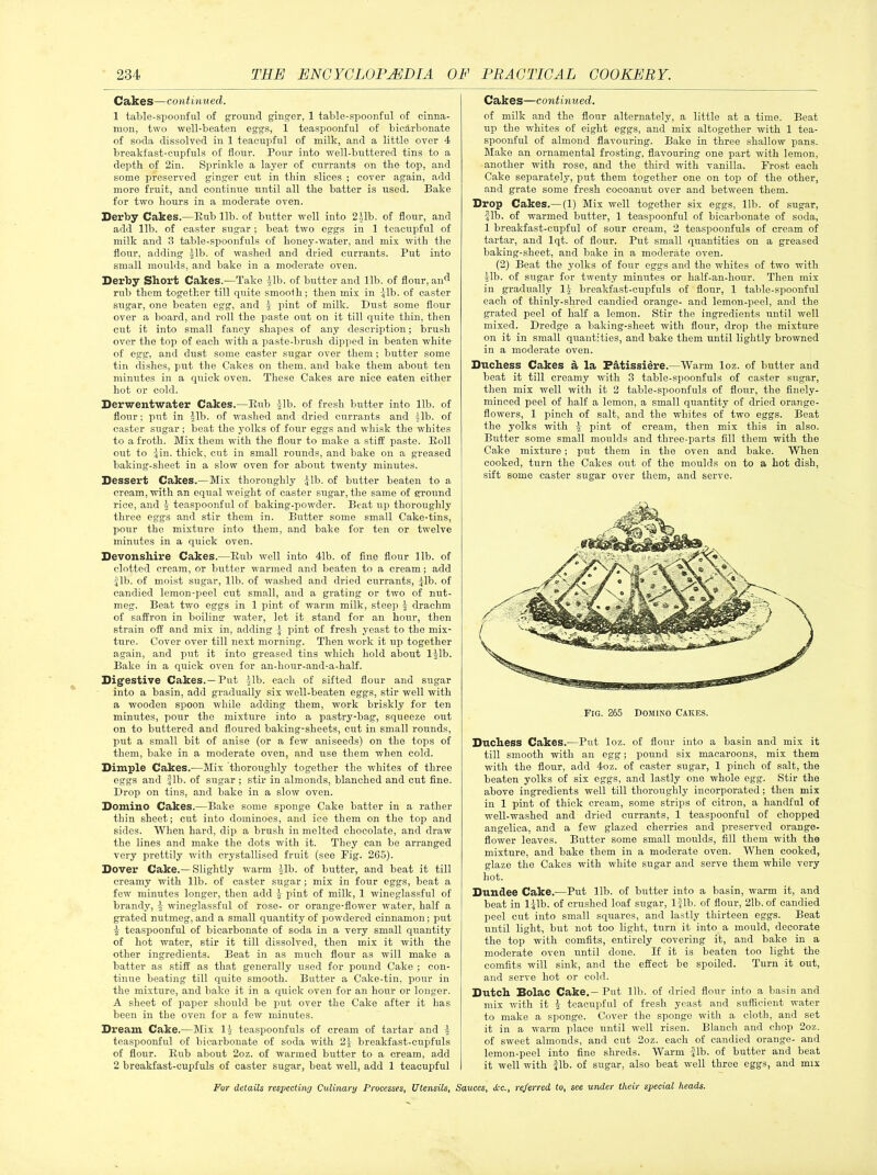 Cakes—continued. 1 table-spoonful of ground ginger, 1 table-spoonful of cinna- mon, two well-beaten eggs, 1 teaspoonful of bicarbonate of soda dissolved in 1 teacupful of milk, and a little over 4 breakfast-cupfuls of flour. Pour into well-buttered tins to a depth of 2in. Sprinkle a layer of currants on the top, and some preserved ginger cut in thin slices ; cover again, add more fruit, and continue until all the batter is used. Bake for two hours in a moderate oven. Derby Cakes.—Bub lib. of butter well into 2.\lb. of flour, and add lib. of caster sugar; beat two eggs in 1 tcacupful of milk and 3 table-spoonfuls of honey-water, and mix with the flour, adding |lb. of washed and dried currants. Put into small moulds, and bake in a moderate oven. Derby Short Cakes.—Take til), of butter and lib. of flour, an^ rub them together till quite smooth; then mix in ilb. of caster sugar, one beaten egg, and \ pint of milk. Dust some flour over a board, and roll the paste out on it till quite thin, then cut it into small fancy shapes of any description; brush over the top of each with a paste-brush dipped in beaten white of egg, and dust some caster sugar over them; butter some tin dishes, put the Cakes on them, and bake them about ten minutes in a quick oven. These Cakes are nice eaten either hot or cold. Derwentwater Cakes.—Bub fib. of fresh butter into lib. of flour; put in ^lb. of washed and dried currants and |lb. of caster sugar; beat the yolks of four eggs and whisk the whites to a froth. Mix them with the flour to make a stiff paste. Boll out to iin. thick, cut in small rounds, and bake on a greased baking-sheet in a slow oven for about twenty minutes. Dessert Cakes.—Mix thoroughly £lb. of butter beaten to a cream, with an equal weight of caster sugar, the same of ground rice, and teaspoonful of baking-powder. Beat up thoroughly three eggs and stir them in. Butter some small Cake-tins, pour the mixture into them, and bake for ten or twelve minutes in a quick oven. Devonshire Cakes.—Bub well into 41b. of fine flour lib. of clotted cream, or butter warmed and beaten to a cream; add fib. of moist sugar, lib. of washed and dried currants, fib. of candied lemon-peel cut small, and a grating or two of nut- meg. Beat two eggs in 1 pint of warm milk, steep | drachm of saffron in boiling water, let it stand for an hour, then strain off and mix in, adding f pint of fresh yeast to the mix- ture. Cover over till next morning. Then work it up together again, and put it into greased tins which hold about 111b. Bake in a quick oven for an-hour-and-a-half. Digestive Cakes.—Put Jib. each of sifted flour and sugar into a basin, add gradually six well-beaten eggs, stir well with a wooden spoon while adding them, work briskly for ten minutes, pour the mixture into a pastry-bag, squeeze out on to buttered and floured baking-sheets, cut in small rounds, put a small bit of anise (or a few aniseeds) on the tops of them, bake in a moderate oven, and use them when cold. Dimple Cakes.—Mix thoroughly together the whites of three eggs and fib. of sugar; stir in almonds, blanched and cut fine. Drop on tins, and bake in a slow oven. Domino Cakes.—Bake some sponge Cake batter in a rather thin sheet; cut into dominoes, and ice them on the top and sides. When hard, dip a brush in melted chocolate, and draw the lines and make the dots with it. They can be arranged very prettily with crystallised fruit (see Fig. 265). Dover Cake.— Slightly warm fib. of butter, and beat it till creamy with lib. of caster sugar; mix in four eggs, beat a few minutes longer, then add f pint of milk, 1 wineglassful of brandy, f wineglassful of rose- or orange-flower water, half a grated nutmeg, and a small quantity of powdered cinnamon; put 1 teaspoonful of bicarbonate of soda in a very small quantity of hot water, stir it till dissolved, then mix it with the other ingredients. Beat in as much flour as will make a batter as stiff as that generally used for pound Cake ; con- tinue beating till quite smooth. Butter a Cake-tin, pour in the mixture, and bake it in a quick oven for an hour or longer. A sheet of paper should be put over the Cake after it has been in the oven for a few minutes. Dream Cake.—Mix If teaspoonfuls of cream of tartar and f teaspoonful of bicarbonate of soda with 2f breakfast-cupfuls of flour. Bub about 2oz. of warmed butter to a cream, add 2 breakfast-cupfuls of caster sugar, beat well, add 1 teacupful Cakes—continued. of milk and the flour alternately, a little at a time. Beat up the whites of eight eggs, and mix altogether with 1 tea- spoonful of almond flavouring. Bake in three shallow pans. Make an ornamental frosting, flavouring one part with lemon, another with rose, and the third with vanilla. Frost each Cake separately, put them together one on top of the other, and grate some fresh cocoanut over and between them. Drop Cakes.—(1) Mix well together six eggs, lib. of sugar, fib. of warmed butter, 1 tea-spoonful of bicarbonate of soda, 1 breakfast-cupful of sour cream, 2 teaspoonfuls of cream of tartar, and lqt. of flour. Put small quantities on a greased baking-sheet, and bake in a moderate oven. (2) Beat the yolks of four eggs and the whites of two with fib. of sugar for twenty minutes or lialf-an-hour. Then mix in gradually If breakfast-cupfuls of flour, 1 table-spoonful each of thinly-shred candied orange- and lemon-peel, and the grated peel of half a lemon. Stir the ingredients until well mixed. Dredge a baking-sheet with flour, drop the mixture on it in small quantities, and bake them until lightly browned in a moderate oven. Duchess Cakes a la Datissiere.—Warm loz. of butter and beat it till creamy with 3 table-spoonfuls of caster sugar, then mix well with it 2 table-spoonfuls of flour, the finely- minced peel of half a lemon, a small quantity of dried orange- flowers, 1 pinch of salt, and the whites of two eggs. Beat the yolks with £ pint of cream, then mix this in also. Butter some small moulds and three-parts fill them with the Cake mixture; put them in the oven and bake. When cooked, turn the Cakes out of the moulds on to a hot dish, sift some caster sugar over them, and serve. Duchess Cakes.—Put loz. of flour into a basin and mix it till smooth with an egg; pound six macaroons, mix them with the flour, add 4oz. of caster sugar, 1 pinch of salt, the beaten yolks of six eggs, and lastly one whole egg. Stir the above ingredients well till thoroughly incorporated; then mix in 1 pint of thick cream, some strips of citron, a handful of well-washed and dried currants, 1 teaspoonful of chopped angelica, and a few glazed cherries and preserved orange- flower leaves. Butter some small moulds, fill them with the mixture, and bake them in a moderate oven. When cooked, glaze the Cakes with white sugar and serve them while very hot. Dundee Cake.—Put lib. of butter into a basin, warm it, and beat in lflb. of crushed loaf sugar, 1-Jlb. of flour, 21b. of candied peel cut into small squares, and lastly thirteen eggs. Beat until light, but not too light, turn it into a mould, decorate the top with comfits, entirely covering it, and bako in a moderate oven until done. If it is beaten too light the comfits will sink, and the effect be spoiled. Turn it out, and serve hot or cold. Dutch Solac Cake.—Put lib. of dried flour into a basin and mix with it f teacupful of fresh yeast and sufficient water to make a sponge. Cover the sponge with a cloth, and set it in a warm place until well risen. Blanch and chop 2oz. of sweet almonds, and cut 2oz. each of candied orange- and lemon-peel into fine shreds. Warm -Jib. of butter and beat it well with fib. of sugar, also beat well three eggs, and mix