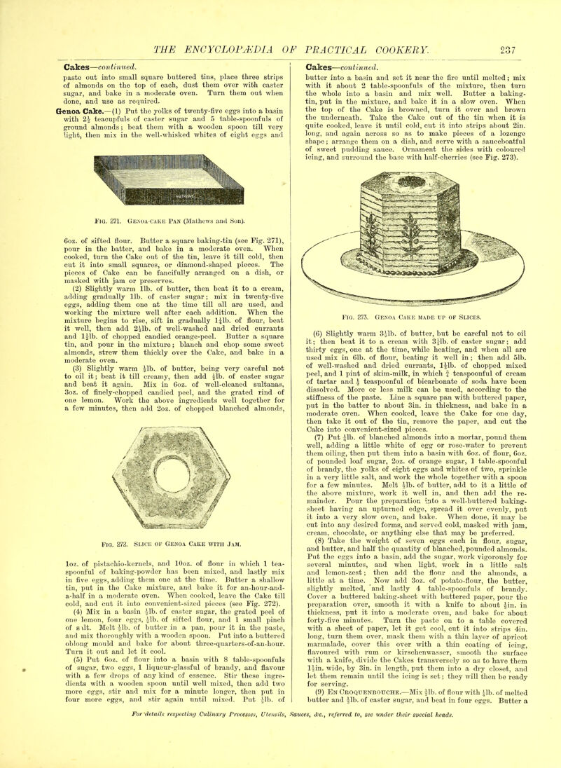 Cakes—continued. paste out into small square buttered tins, place three strips of almonds on the top of each, dust them over with caster sugar, and bake in a moderate oven. Turn them out when done, and use as required. Genoa Cake.— (1) Put the yolks of twenty-five eggs into a basin with 2J teacupfuls of caster sugar and 5 table-spoonfuls of ground almonds; beat them with a wooden spoon till very light, then mix in the well-whisked whites of eight eggs and Pig. 2V1. Ge.noa-caice Pan (Mathews ami Son). 6oz. of sifted flour. Butter a square baking-tin (see Pig. 271), pour in the batter, and bake in a moderate oven. When cooked, turn the Cake out of the tin, leave it till cold, then cut it into small squares, or diamond-shaped pieces. The pieces of Cake can bo fancifully arranged on a dish, or masked with jam or preserves. (2) Slightly warm lib. of butter, then beat it to a cream, adding gradually lib. of caster sugar; mix in twenty-five eggs, adding them one at the time till all are used, and working the mixture well after each addition. When the mixture begins to rise, sift in gradually ljlb. of flour, beat it well, then add 2Jlb. of well-washed and dried currants and ljlb. of chopped candied orange-peel. Butter a square tin, and pour in the mixture; blanch and chop some sweet almonds, strew them thickly over the Cake, and bake in a moderate oven. (3) Slightly warm Jib. of butter, being very careful not to oil it; beat it till creamy, then add Jib. of caster sugar and beat it again. Mix in 6oz. of well-cleaned sultanas, 3oz. of finely-chopped candied peel, and the grated rind of one lemon. Work the above ingredients well together for a few minutes, then add 2oz. of chopped blanched almonds, Fig. 272. Slice of Genoa Cake with Jam. loz. of pistachio-kernels, and lOoz. of flour in which 1 tea- spoonful of baking-powder has been mixed, and lastly mix in five eggs, adding them one at the time. Butter a shallow tin, put in the Cake mixture, and bake it for an-hour-and- a-half in a moderate oven. When cooked, leave the Cake till cold, and cut it into convenient-sized pieces (see Fig. 272). (4) Mix in a basin -Jib. of caster sugar, the grated peel of one lemon, four eggs, Jib. of sifted flour, and 1 small pinch of srlt. Melt Jib. of butter in a pan, pour it in the paste, and mix thoroughly with a wooden spoon. Put into a buttered oblong mould and bake for about three-quarters-of-au-hour. Turn it out and let it cool. (5) Put Coz. of flour into a basin with 8 table-spoonfuls of sugar, two eggs, 1 liqueur-glassful of brandy, and flavour with a few drops of any kind of essence. Stir these ingre- dients with a wooden spoon until well mixed, then add two more eggs, stir and mix for a minute longer, then put in four more eggs, and stir again until mixed. Put Jib. of Cakes—continued. butter into a basin and set it near the fire until melted; mix with it about 2 table-spoonfuls of the mixture, then turn the whole into a basin and mix well. Butter a baking- tin, put in the mixture, and bake it in a slow oven. When the top of the Cake is browned, turn it over and brown the underneath. Take the Cake out of the tin when it is quite cooked, leave it until cold, cut it into strips about 2in. long, and again across so as to make pieces of a lozenge shape; arrange them on a dish, and serve with a sauceboatful of sweet pudding sauce. Ornament the sides with coloured icing, and surround the base with half-cherries (see Fig. 273). (6) Slightly warm 3 Jib. of butter, but be careful not to oil it; then beat it to a cream with 3 Jib. of caster sugar; add thirty eggs, one at the time, while heating, and when all are used mix in 61b. of flour, beating it well in ; then add 51b. of well-washed and dried currants, ljlb. of chopped mixed peel, and 1 pint of skim-milk, in which f teaspoonful of cream of tartar and J teaspoonful of bicarbonate of soda have been dissolved. More or less milk can be used, according to the stiffness of the paste. Line a square pan with buttered paper, put in the batter to about 3in. in thickness, and bake in a moderate oven. When cooked, leave the Cake for one day, then take it out of the tin, remove the paper, and cut the Cake into convenient-sized pieces. (7) Put Jib. of blanched almonds into a mortar, pound them well, adding a little white of egg or rose-water to prevent them oiling, then put them into a basin with Coz. of flour, Coz. of pounded loaf sugar, 2oz. of orange sugar, 1 table-spoonful of brandy, the yolks of eight eggs and whites of two, sprinkle in a very little salt, and work the whole together with a spoon for a few minutes. Melt Jib. of butter, add to it a little of the above mixture, work it well in, and then add the re- mainder. Pour the preparation into a well-buttered baking- sheet having an upturned edge, spread it over evenly, put it into a very slow oven, and bake. When done, it may be cut into any desired forms, and served cold, masked with jam, cream, chocolate, or anything else that may be preferred. (8) Take the weight of seven eggs each in flour, sugar, and butter, and half the quantity of blanched, pounded almonds. Put the eggs into a basin, add the sugar, work vigorously for several minutes, and when light, work in a little salt and lemon-zest; then add the flour and the almonds, a little at a time. Now add 3oz. of potato-flour, the butter, slightly melted, and lastly 4 table-spoonfuls of brandy. Cover a buttered baking-sheet with buttered paper, pour the preparation over, smooth it with a knife to about Jin. in thickness, put it into a moderate oven, and bake for about forty-five minutes. Turn the paste on to a table covered with a sheet of paper, let it get cool, cut it into strips 4in. long, turn them over, mask them with a thin layer of apricot marmalade, cover this over with a thin coating of icing, flavoured with rum or kirschenwasser, smooth the surface with a knife, divide the Cakes transversely so as to have them ljin. wide, by 3in. in length, put them into a dry closet, and let them remain until the icing is set; they will then be ready for serving. (9) En Ceoquenbotjche.—Mix Jib. of flour with Jib. of melted butter and Jib. of caster sugar, and beat in four eggs. Butter a