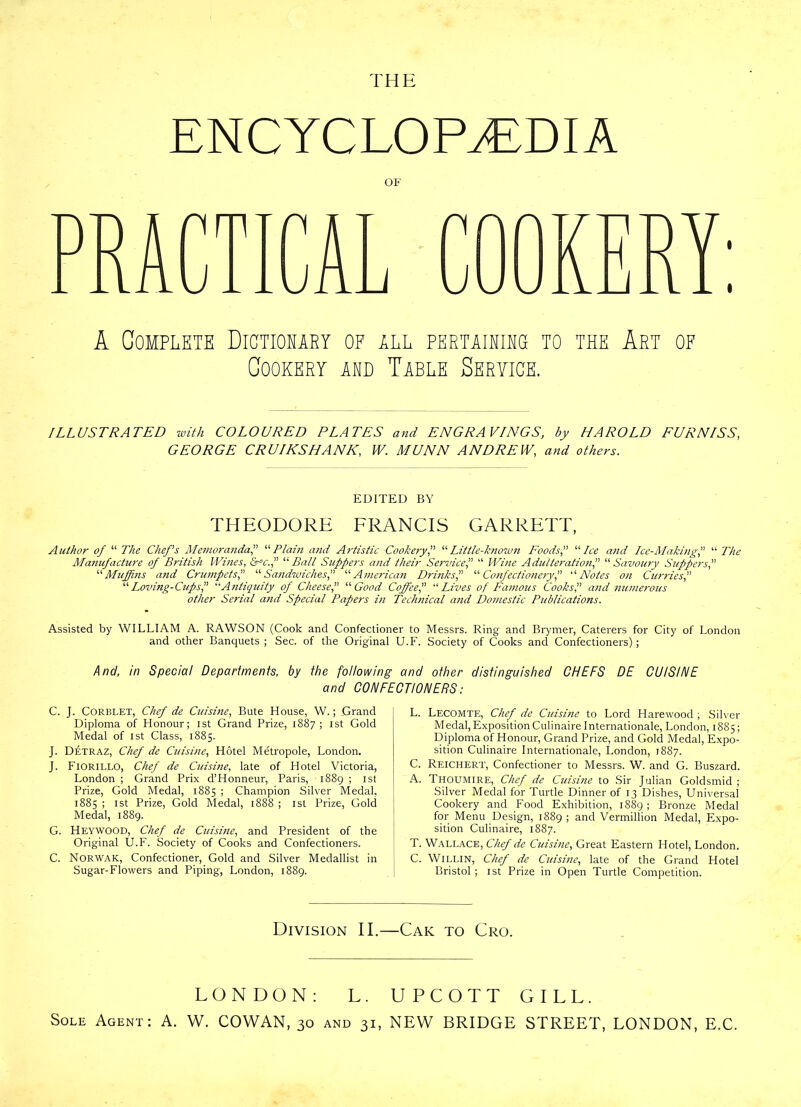 THE ENCYCLOPAEDIA OF A COMPLETE DICTIONARY OF ALL PERTAINING TO THE ART OF Cookery and Table Seryice. ILLUSTRATED with COLOURED PLATES and ENGRAVINGS, by HAROLD FURNISS, GEORGE CRUIKSHANK, IV. MUNN ANDREW, and others. EDITED BY THEODORE FRANCIS GARRETT, Author of “ The Chef's Memoranda, “Plain mid Artistic Cookery, “Little-known Foods, “Ice and Ice-Making, “ The Manufacture of British Wines, &S!c., “Ball Suppers and their Service, “ Wine Adulteration, “ Savoury Suppers, “ Muffins and Crumpets,” “ Sandwiches, “American Drinks,” “ Confectionery! “Notes on Curries, “ Loving-Cups, “Antiquity of Cheese, “ Good Coffee,” “ Lives of Famous Cooks, and numerous other Serial and Special Papers in Technical and Domestic Publications. Assisted by WILLIAM A. RAWSON (Cook and Confectioner to Messrs. Ring and Brymer, Caterers for City of London and other Banquets ; Sec. of the Original U.F. Society of Cooks and Confectioners); And, in Special Departments, by the following and other distinguished CHEFS DE CUISINE and CONFECTIONERS: C. J. Corblet, Chef de Cuisine, Bute House, W.; Grand Diploma of Honour; ist Grand Prize, 1887; 1st Gold Medal of ist Class, 1885. J. Detraz, Chef de Cuisine, Hotel Metropole, London. J. Fiorillo, Chef de Cuisine, late of Hotel Victoria, London ; Grand Prix d’Honneur, Paris, 1889 ; ist Prize, Gold Medal, 1885 ; Champion Silver Medal. 1885 ; ist Prize, Gold Medal, 1888 ; ist Prize, Gold Medal, 1889. G. Heywood, Chef de Cuisine, and President of the Original U.F. Society of Cooks and Confectioners. C. Norwak, Confectioner, Gold and Silver Medallist in Sugar-Flowers and Piping, London, 1889. L. Lecomte, Chef de Cuisine to Lord Harewood ; Silver Medal,Exposition Culinaire Internationale, London, 1885; Diploma of Honour, Grand Prize, and Gold Medal, Expo- sition Culinaire Internationale, London, 1887. C. Reichert, Confectioner to Messrs. W. and G. Buszard. A. Thoumire, Chef de Cuisine to Sir Julian Goldsmid ; Silver Medal for Turtle Dinner of 13 Dishes, Universal Cookery and Food Exhibition, 1889; Bronze Medal for Menu Design, 1889 ; and Vermillion Medal, Expo- sition Culinaire, 1887. T. Wallace, Chef de Cuisine, Great Eastern Hotel, London. C. WiLLlN, Chef de Cuisine, late of the Grand Hotel Bristol ; ist Prize in Open Turtle Competition. Division II.—Cak to Cro. LONDON: L. UPCOTT GILL. Sole Agent: A. W. COWAN, 30 and 31, NEW BRIDGE STREET, LONDON, E.C.