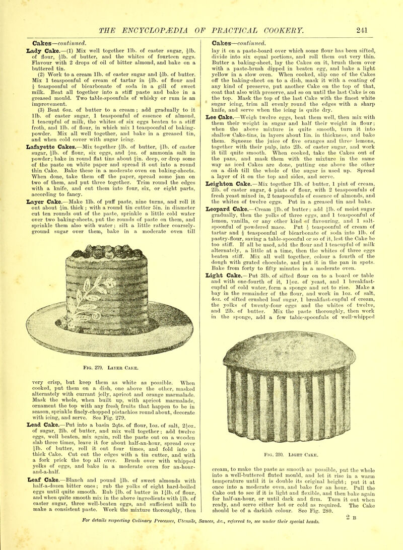 Cakes—continued. Lady Cake.—(1) Mix well together lib. of caster sugar, Jib. of flour, Jib. of butter, and the whites of fourteen eggs. Flavour with 2 drops of oil of bitter almond, and bake on a buttered tin. (2) Work to a cream lib. of caster sugar and Jib. of butter. Mix 1 teaspoonful of cream of tartar in Jib. of flour and J teaspoonful of bicarbonate of soda in a gill of sweet milk. Beat all together into a stiff paste and bake in a greased mould. Two table-spoonfuls of whisky or rum is an improvement. (3) Beat 6oz. of butter to a cream ; add gradually to it lib. of caster sugar, 1 teaspoonful of essence of almond, 1 teacupful of milk, the whites of six eggs beaten to a stiff froth, and lib. of flour, in which mix 1 teaspoonful of baking- powder. Mix all well together, and bake in a greased tin, and when cold cover with sugar icing. Lafayette Cakes.—Mix together Jib. of butter, Jib. of caster sugar, Jib. of flour, six eggs, and Joz. of ammonia salt in powder; bake in round flat tins about Jin. deep, or drop some of the paste on white paper and spread it out into a round thin Cake. Bake these in a moderate oven on baking-sheets. When done, take them off the paper, spread some jam on two of them, and put three together. Trim round the edges with a knife, and cut them into four, six, or eight parts, according to fancy. Layer Cake.—Make lib. of puff paste, nine turns, and roll it out about Jin. thick ; with a round tin cutter 5in. in diameter cut ten rounds out of the paste, sprinkle a little cold water over two baking-sheets, put the rounds of paste on them, and sprinkle them also with water ; sift a little rather coarsely- ground sugar over them, bake in a moderate oven till very crisp, but keep them as white as possible. When cooked, put them on a dish, one above the other, masked alternately with currant jolly, apricot and orange marmalade. Mask the whole, when built up, with apricot marmalade, ornament the top with any fresh fruits that happen to be in season, sprinkle finely-chopped pistachios round about, decorate with icing, and serve. See Fig. 279. Lead Cake.—Put into a basin 2qts. of flour, loz. of salt, 2Joz. of sugar, 21b. of butter, and mix well together ; add twelve eggs, well beaten, mix again, roll the paste out on a wooden slab three times, leave it for about half-an-hour, spread over Jib. of butter, roll it out four times, and fold into a thick Cake. Cut out the edges with a tin cutter, and with a fork prick the top all over. Brush over with whipped yolks of eggs, and bake in a moderate oven for an-liour- and-a-half. Leaf Cake.—Blanch and pound Jib. of sweet almonds with half-a-dozen bitter ones; rub the yolks of eight hard-boiled eggs until quite smooth. Bub fib. of butter in ljlb. of flour, and when quite smooth mix in the above ingredients with Jib. of caster sugar, three well-beaten eggs, and sufficient milk to make a consistent paste. Work the mixture thoroughly, Ihen Cakes—continued. lay it on a paste-board over which some flour has been sifted, divide into six equal portions, and roll them out very thin. Butter a baking-sheet, lay the Cakes on it, brush them over with a paste-brush dipped in beaten egg, and bake a light yellow in a slow oven. When cooked, slip one of the Cakes off the baking-sheet on to a dish, mask it with a coating of any kind of preserve, put another Cake on the top of that, coat that also with preserve, and so on until the last Cake is on the top. Mask the top of the last Cake with the finest white sugar icing, trim all evenly round the edges with a sharp knife, and serve when the icing is quite dry. Lee Cake.—Weigh twelve eggs, beat them well, then mix with them their weight in sugar and half their weight in flour; when the above mixture is quite smooth, turn it into shallow Cake-tins, in layers about lin. in thickness, and bake them. Squeeze the juice of five oranges and three lemons, together with their pulp, into 21b. of caster sugar, and work it till quite smooth. When cooked, take the Cakes out of the pans, and mask them with the mixture in the same way as iced Cakes are done, putting one above the other on a dish till the whole of the sugar is used up. Spread a layer of it on the top and sides, and serve. Leigditon Cake.—Mix together lib. of butter, 1 pint of cream, 21b. of caster sugar, 4 pints of flour, with 2 teaspoonfuls of fresh yeast mixed in, 2 teaspoonfuls of essence of almonds, and the whites of twelve eggs. Put in a greased tin and bake. Leopard Cake.—Cream Jib. of butter; add Jib. of moist sugar gradually, then the yolks of three eggs, and 1 teaspoonful of lemon, vanilla, or any other kind of flavouring, and 1 salt- spoonful of powdered mace. Put J teaspoonful of cream of tartar and J teaspoonful of bicarbonate of soda into lib. of pastry-flour, saving a table-spoonful or so of it, lest the Cake be too stiff. If all be used, add the flour and 1 teacupful of milk alternately, a little at a time, then the whites of three eggs beaten stiff. Mix all well together, colour a fourth of the dough with grated chocolate, and put it in the pan in spots. Bake from forty to fifty minutes in a moderate oven. Light Cake. — Put 31b. of sifted flour on to a board or table and with one-fourth of it, ljoz. of yeast, and 1 breakfast- cupful of cold w'ater, form a sponge and set to rise. Make a bay in the remainder of the flour, and work in loz. of salt, 4oz. of sifted crushed loaf sugar, 1 breakfast-cupful of cream, the yolks of twenty-four eggs and the whites of twelve, and 21b. of butter. Mix the paste thoroughly, then work in the sponge, add a few table-spoonfuls of well-whipped cream, to make the paste as smooth as possible, put the whole into a well-buttered fluted mould, and let it rise in a warm temperature until it is double its original height; put it at once into a moderate oven, and bake for an hour. Pull the Cake out to see if it is light and flexible, and then bake again for half-an-hour, or until dark and firm. Turn it out when ready, and serve either hot or cold as required. The Cake I should be of a darkish colour. See Fig. 280. 2 B