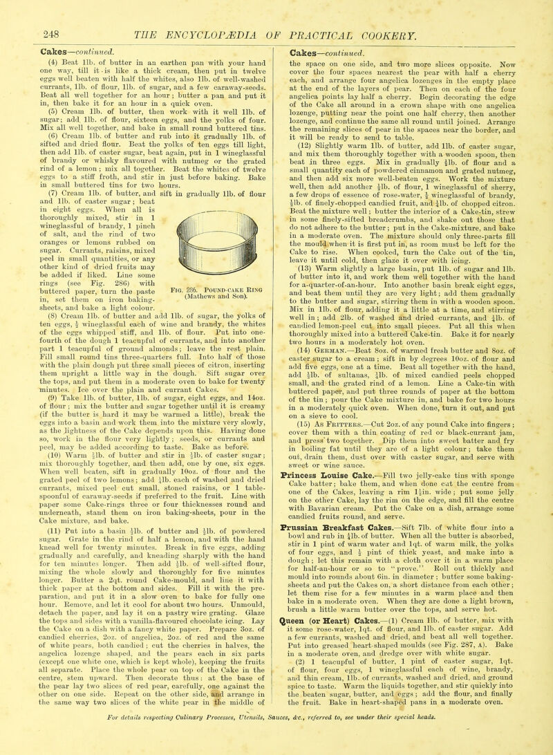 C Ekes—continued. Cakes—continued. (4) Beat lib. of butter in an earthen pan with your hand one way, till it - is like a thick cream, then put in twelve eggs well beaten with half the whites, also lib. of well-washed currants, lib. of flour, lib. of sugar, and a few caraway-seeds. Beat all well together for an hour ; butter a pan and put it in, then bake it for an hour in a quick oven. (5) Cream lib. of butter, then work with it well lib. of sugar; add lib. of flour, sixteen eggs, and the yolks of four. Mix all well together, and bake in small round buttered tins. (6) Cream lib. of butter and rub into it gradually lib. of sifted and dried flour. Beat the yolks of ten eggs till light, then add lib. of caster sugar, beat again, put in 1 wineglassful of brandy or whisky flavoured with nutmeg or the grated rind of a lemon; mix all together. Beat the whites of twelve eggs to a stiff froth, and stir in just before baking. Bake in small buttered tins for two hours. (7) Cream lib. of butter, and sift in gradually lib. of flour and lib. of caster sugar ; beat in eight eggs. When all is thoroughly mixed, stir in 1 wineglassful of brandy, 1 pinch of salt, and the rind of two oranges or lemons rubbed on sugar. Currants, raisins, mixed peel in small quantities, or any other kind of dried fruits may be added if liked. Line some rings (see Fig. 286) with buttered paper, turn the paste in, set them on iron baking- sheets, and bake a light colour. (8) Cream lib. of butter and add lib. of sugar, the yolks of ten eggs, \ wineglassful each of wine and brandy, the whites of the eggs whipped stiff, and lib. of flour. Put into one- fourth of the dough 1 teacupful of currants, and into another part 1 teacupful of ground almonds; leave the rest plain. Fill small round tins three-quarters full. Into half of those with the plain dough put three small pieces of citron, inserting them upright a little way in the dough. Sift sugar over the tops, and put them in a moderate oven to bake for twenty minutes. Ice over the plain and currant Cakes. (9) Take lib. of butter, lib. of sugar, eight eggs, and 14oz. of flour ; mix the butter and sugar together until it is creamy (if the butter is hard it may be warmed a little), break the eggs into a basin and work them into the mixture very slowly, as the (lightness of the Cake depends upon this. Having done so, work in the flour very lightly; seeds, or currants and peel, may be added according to taste. Bake as before. (10) Warm Jib. of butter and stir in |lb. of caster sugar; mix thoroughly together, and then add, one by one, six eggs. When well beaten, sift in gradually lOoz. of flour and the grated peel of two lemons; add Jib. each of washed and dried currants, mixed peel cut small, stoned raisins, or 1 table- spoonful of caraway-seeds if preferred to the fruit. Line with paper some Cake-rings three or four thicknesses round and underneath, stand them on iron baking-sheets, pour in the Cake mixture, and bake. Fig. 286. Pound-cake Ring (Mathews and Son). (11) Put into a basin £lb. of butter and fib. of powdered sugar. Grate in the rind of half a lemon, and with the hand knead well for twenty minutes. Break in five eggs, adding gradually and carefully, and kneading sharply with the hand for ten minutes longer. Then add fib. of well-sifted flour, mixing the whole slowly and thoroughly for five minutes longer. Butter a 2qt. round Cake-mould, and line it with thick paper at the bottom and sides. Fill it with the pre- paration, and put it in a slow oven to bake for fully one hour. Remove, and let it cool for about two hours. Unmould, detach the paper, and lay it on a pastry wire grating. Glaze the tops and sides with a vanilla-flavoured chocolate icing. Lay the Cake on a dish with a fancy white paper. Prepare 3oz. of candied cherries, 2oz. of angelica, 2oz. of red and the same of white pears, both candied ; cut the cherries in halves, the ang-elica lozenge shaped, and the pears each in six parts (except one white one, which is kept whole), keeping the fruits all separate. Place the whole pear on top of the Cake in the centre, stem upward. Then decorate thus: at the base of the pear lay two slices of red pear, carefully, one against the other on one side. Repeat on the other side, and arrange in the same way two slices of the white pear in the middle of the space on one side, and two more slices opposite. Now cover the four spaces nearest the pear with half a cherry each, and arrange four angelica lozenges in the empty place at the end of the layers of pear. Then on each of the four angelica points lay half a cherry. Begin decorating the edge of the Cake all around in a crown shape with one angelica lozenge, putting near the point one half cherry, then another lozenge, and continue the same all round until joined. Arrange the remaining slices of pear in the spaces near the border, and it will be ready to send to table. (12) Slightly warm lib. of butter, add lib. of caster sugar, and mix them thoroughly together with a wooden spoon, then beat in three eggs. Mix in gradually £lb. of flour and a small quantity each of powdered cinnamon and grated nutmeg, and then add six more well-beaten eggs. Work the mixture well, then add another |lb. of flour, 1 wineglassful of sherry, a few drops of essence of rose-water, £ wineglassful of brandy, §lb. of finely-chopped candied fruit, and |lb. of chopped citron. Beat the mixture well; butter the interior of a Cake-tin, strew in some finely-sifted breadcrumbs, and shake out those that do not adhere to the butter; put in the Cake-mixture, and bake in a moderate oven. The mixture should only three-parts fill the mould when it is first put in, as room must be left for the Cake to rise. When cooked, turn the Cake out of the tin, leave it until cold, then glaze it over with icing. (13) Warm slightly a large basin, put lib. of sugar and lib. of butter into it, and work them well together with the hand for a-quarter-of-an-hour. Into another basin break eight eggs, and beat them until they are very light; add them gradually to the butter and sugar, stirring them in with a wooden spoon. Mix in lib. of flour, adding it a little at a time, and stirring well in ; add 21b. of washed and dried currants, and jib. of candied lemon-peel cut into small pieces. Put all this when thoroughly mixed into a buttered Cake-tin. Bake it for nearly two hours in a moderately hot oven. (14) German.—Beat 8oz. of warmed fresh butter and 8oz. of caster sugar to a cream ; sift in by degrees lOoz. of flour and add five eggs, one at a time. Beat all together with the hand, add -jib. of sultanas, jib. of mixed candied peels chopped small, and the grated rind of a lemon. Line a Cake-tin with buttered paper, and put three rounds of paper at the bottom of the tin; pour the Cake mixture in, and bake for two hours in a moderately quick oven. When done, turn it out, and put on a sieve to cool. (15) As Fritters.—Cut 2oz. of any pound Cake into fingers ; cover them with a thin coating of red or black-currant jam, and press'two together. Dip them into sweet batter and fry in boiling fat until they are of a light colour; take them out, drain them, dust over with caster sugar, and serve with sweet or wine sauce. Princess Louise Cake.—Fill two jelly-cake tins with sponge Cake batter; bake them, and when done cut the centre from one of the Cakes, leaving- a rim l^in. wide ; put some jelly on the other Cake, lay the rim on the edge, and fill the centre with Bavarian cream. Put the Cake on a dish, arrange some candied fruits round, and serve. Prussian Breakfast Cakes.—Sift 71b. of white flour into a bowl and rub in Jib. of butter. When all the butter is absorbed, stir in 1 pint of warm water and lqt. of warm milk, the yolks of four eggs, and £ pint of thick yeast, and make into a dough ; let this remain with a cloth over it in a warm place for half-an-hour or so to “prove.” Roll out thickly and mould into rounds about 6in. in diameter ; butter some baking- sheets and put the Cakes on, a short distance from each other; let them rise for a few minutes in a warm place and then bake in a moderate oven. When they are done a light brown, brush a little warm butter over the tops, and serve hot. Queen (or Heart) Cakes.—(1) Cream lib. of butter, mix with it some rose-water, lqt. of flour, and lib. of caster sugar. Add a few currants, washed and dried, and beat all well together. Put into greased heart-shaped moulds (see Fig. 287, A). Bake in a moderate oven, and dredge over with white sugar. (2) 1 teacupful of butter, 1 pint of caster sugar, lqt. of flour, four eggs, 1 wineglassful each of wine, brandy, and thin cream, lib. of currants, washed and dried, and ground spice to taste. Warm the liquids together, and stir quickly into the beaten sugar, butter, and eggs; add the flour, and finally the fruit. Bake in heart-shaped pans in a moderate oven.