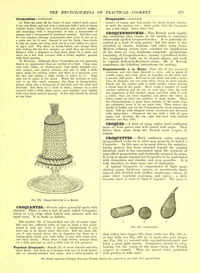 Cromeskies—continued. (1) Take the meat off the hones of some cooked meat, mince it up very finely, and put it in a saute-pan ■with 1 pint of strong veloute sauce, adding two well-washed and minced trufiles, and seasoning with 1 teaspoonful of salt, J teaspoonful of pepper, and J teaspoonful of powdered nutmeg. Let this cook for ten minutes, stirring occasionally, then pour it out on to a plate and let it cool. Spread it out lin. thick ; then divide it into six parts, and wrap each one in a veal udder, or a piece of pig’s caul. Dip these in frying-batter, and plunge them into boiling fat for five minutes, or until they are browned. Remove with a skimmer as they float, drain on a cloth, and serve on a hot dish covered with a folded napkin; garnish with fried parsley. (2) Russian.—Although these Cromeskies are not generally known or appreciated, they are worthy of a trial. Chop some cold veal-, lamb-, or chicken-meat very small, sprinkle over salt, pepper, and grated nutmeg, and mix it with a little sauce made by stirring butter and flour in a saucepan over the fire and adding a little broth or water to it. Take care not to make it too moist. When the mixture is cold, roll it up like small sausages, dip them in frying-batter, plunge them into a frying-pan of hot lard, and fry until well browned. Put them on a cloth to drain, arrange on a dish covered with a little white sauce, and sprinkle over lightly with very finely-minced parsley. A few only should be served at one time. Pig. 579. Croquenbouche 1 la Reine. CROQU ANTES. —French cakes generally made with almonds. There is also a sort of paste called Croquante, which is very crisp when baked, and answers well for small tarts. It is made as follows : Sift together lib. of biscuit-flour and Jib. of caster sugar. Stir into this sufficient yolks of eggs to make a firm paste; knead it well, and work it under a biscuit-break if you have one, or as shown under Biscuits. Roll the paste out, cut it into rounds about 2in. in diameter, lay them on a baking-sheet, brush over with white of egg, dust sugar over, and bake slowly. When done a light brown, arrange them on a dish, and put on each a little pile of rich preserve. Venetian Croquante.—Blanch Jib. of sweet almonds and chop them finely ; put them in a stewpan with loz. of fresh butter, Jib. of coarsely-crushed loaf sugar, and 1 table-spoonful of Croquantes—continued. essence of lemon, and boil gently for about twenty minutes, or until the mixture sets ; when ready, turn the Croquante into a flat shape. Serve when cold. CROQUENBOUCHES. —This French word, signify- ing something that cracks in the mouth, is sometimes erroneously spelled Croquem-houches. It is generally de- scribed as a kind of crisp pastry; but the name is also extended to sweets, bonbons, and other tasty wares. Modern culinary artists have extended the signification of the term to very handsome composite productions, consisting of Croquenbouches, creams, crystallised fruits, &c., arranged or built up in elegant shapes, and made to contain delicately-flavoured cream. Mr. C. Norwak contributes the following instructions for making: Croquenbouche a la Reine.—Take 21b. of fine preserved chestnuts and rub them through a sieve; add a pinch of vanilla sugar, and work these up together on the table into a smooth, stiff paste. Roll out to Jin. thick, and with a cutter ljin. in diameter cut out some three dozen or more rounds. Punch out the centres with a much smaller cutter, leaving a broad ring of the paste. Have ready a number of small wooden splinters, and fix one in each ring; then dip each one separately in hot caramel sugar, and hold until it cools a little; then set close together, one above the other, in order, round an oiled tin cylinder, or large bottle. When the Croquenbouche is made large enough, or the paste rings are exhausted, leave it to set quite firm. Then remove the mould or bottle, and set the Croquenbouche on an ornamental stand. Fill up with whipped cream, sweetened and flavoured with maraschino. Ornament the top with a tuft of spun sugar, and decorate the top edge and base with candied cherries (see Fig. 579). CROQUES .—A kind of crisp, rather hard confection made of fruit pastes and well coated with sugar. They derive their name from the French word croquer, to crunch. CROQUETTES . — Much confusion exists amongst inexperienced cooks as to what may properly be styled a Croquette. In this case, as in many others, the manufac- turing process has been extended beyond the original intention, until it has encroached upon the territory of some allied preparation, and eventually assumed its name. It is by no means unusual for Croquettes to be confounded with cromeskies and rissoles, and even quenelles. It is well, therefore, to draw some sort of distinction. A typical Croquette is compounded of light meat, chicken, game, fat-livers, oysters, or sweetbreads, finely minced, and blended with truffles, mushrooms, chives, or some other vegetable seasoning, and spices ; a little German sauce is used to bind it together. The meat is ABC Fig. 580. Croquettes. then rolled into shapes like large corks (see Fig. 580. A), or into balls (see Fig. 580, b), or made into pear shapes (see Fig. 580, c), covered with egg-and-breadcrumb, and fried a good light brown. Croquettes should be crisp, bearing out the origin of the name—from the French croquer, to crunch. They are served either garnished with parsley or with sauce.