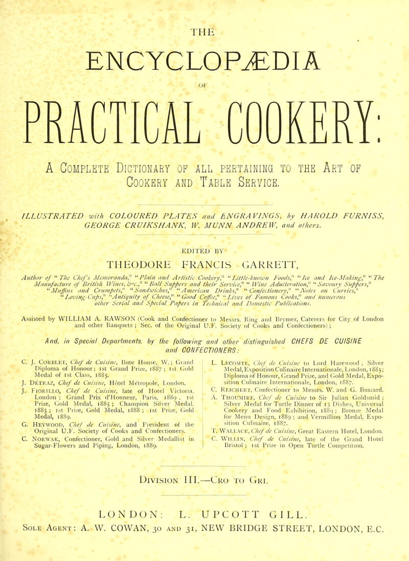 THE ENCYCLOPAEDIA OF A Complete Dictionary of all pertaining to the Art of Cookery and Table Service. ILLUSTRATED with COLOURED PLATES and ENGRAVINGS, by HAROLD FURNISS, GEORGE CRUIKS HANK, IV. MUNN ANDREW, and others. EDITED BY THEODORE FRANCIS GARRETT, Author of “The Chef's Memoranda,'' “Plain and Artistic Cookery“Little-known Foods, “ Ice and Ice-Making! “The Manufacture of British Wines, tPc.,’’ “ Ball Suppers and their Service“ Wine Adulteration,” “Savoury Suppers,” “ Muffins and Crumpetsu Sandwiches, “ American Drinks,” “Confectionery“ Notes on Curries “Loving-Cups,” Antiquity of Cheese,” “Good Coffee,” “Lives of Famous Cooks',' and numerous other Serial and Special Papers in Technical and Domestic Publications. Assisted by WILLIAM A. RAWSON (Cook and Confectioner to Messrs. Ring and Brymer, Caterers for City of London and other Banquets ; Sec. of the Original U.F. Society of Cooks and Confectioners); And, in Special Departments, by the following and other distinguished CHEFS DE CUISINE and CONFECTIONERS: C. J. Corblet, Chef de Cuisine, Bute House, W.; Grand Diploma of Honour; ist Grand Prize, 1887 ; 1st Gold Medal of ist Class, 1885. J. Detraz, Chef de Cuisine, Hotel Metropole, London. J. Fiorillo, Chef de Cuisine, late of Hotel Victoria, London ; Grand Prix d’Honneur, Paris, 1889 , ist Prize, Gold Medal, 1885 ; Champion Silver Medal. 1885 ; ist Prize, Gold Medal, 1888 ; ist Prize, Gold Medal, 1889. G. Heywood, Chef de Cuisine, and President of the Original U.F. Society of Cooks and Confectioners. C. Norwak, Confectioner, Gold and Silver Medallist in Sugar-Flowers and Piping, London, 1889. L. Lecomte, Chef de Cuisine to Lord Harewood ; Silver Medal,ExpositionCulinaire Internationale, London, 1885; Diploma of Honour, Grand Prize, and Gold Medal, Expo- sition Culinaire Internationale, London, 1887. C. Reichert, Confectioner to Messrs. W. and G. Buszard. A. Thoumire, Chef de Cuisine to Sir Julian Goldsmid ; Silver Medal for Turtle Dinner of 13 Dishes, Universal Cookery and Food Exhibition, 1889 ; Bronze Medal for Menu Design, 1889 ; and Vermillion Medal, Expo- sition Culinaire, 1887. T. Wallace, Chef de Cuisine, Great Eastern Hotel, London. C. WiLLlN, Chef de Cuisine, late of the Grand Hotel ■ Bristol ; ist Prize in Open Turtle Competition. Division III.—Cro to Gri. Sole Agent LONDON: L. UPCOTT GILL. A. W. COWAN, 30 and 31, NEW BRIDGE STREET, LONDON, E.C.