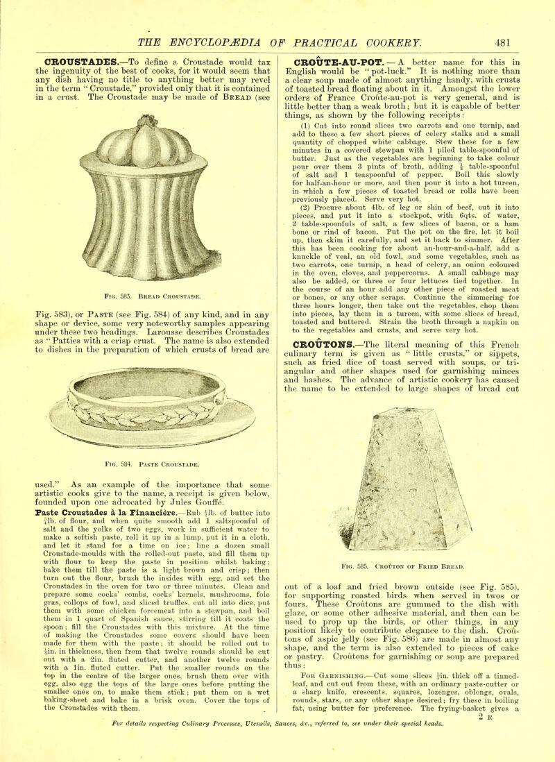 CROUSTADES.—To define a Croustade would tax the ingenuity of the best of cooks, for it would seem that any dish having no title to anything better may revel in the term “ Croustade,” provided only that it is contained in a crust. The Croustade may be made of Bread (see Fig. 583. Bread Croustade. Fig. 583), or Paste (see Fig. 584) of any kind, and in any shape or device, some very noteworthy samples appearing under these two headings. Larousse describes Croustades as “ Patties with a crisp crust. The name is also extended to dishes in the preparation of which crusts of bread are Fig. 584. Paste Croustade. used.” As an example of the importance that some artistic cooks give to the name, a receipt is given below, founded upon one advocated by Jules Gouffe. Paste Croustades a la Financiere.—Rub 41b. of butter into Jib. of flour, and when quite smooth add 1 saltspoonful of salt and the yolks of two eggs, work in sufficient water to make a softish paste, roll it up in a lump, put it in a cloth, and let it stand for a time on ice; line a dozen small Croustade-moulds with the rollecl-out paste, and fill them up with flour to keep the paste in position whilst baking; bake them till the paste is a light brown and crisp; then turn out the flour, brush the insides with egg-, and set the Croustades in the oven for two or three minutes. Clean and prepare some cocks’ combs, cocks’ kernels, mushrooms, foie gras, collops of fowl, and sliced truffles, cut all into dice, put them with some chicken forcemeat into a stewpan, and boil them in 1 quart of Spanish sauce, stirring till it coats the spoon; fill the Croustades with this mixture. At the time of making the Croustades some covers should have been made for them with the paste; it should be rolled out to Jin. in thickness, then from that twelve rounds should be cut out with a 2in. fluted cutter, and another twelve rounds with a lin. fluted cutter. Put the smaller rounds on the top in the centre of the larger ones, brush them over with egg, also egg the tops of the large ones before putting the smaller ones on, to make them stick ; put them on a wet baking-sheet and bake in a brisk oven. Cover the tops of the Croustades with them. CROUTE-AU-FOT. — A better name for this in English would be “ pot-luck.” It is nothing more than a clear soup made of almost anything handy, with crusts of toasted bread floating about in it. Amongst the lower orders of France Croute-au-pot is very general, and is little better than a weak broth; but it is capable of better things, as shown by the following receipts: (1) Cut into round slices two carrots and one turnip, and add to these a few short pieces of celery stalks and a small quantity of chopped white cabbage. Stew these for a few minutes in a covered stewpan with 1 piled table-spoonful of butter. Just as the vegetables are beginning to take colour pour over them 3 pints of broth, adding J table-spoonful of salt and 1 teaspoonful of pepper. Boil this slowly for half-an-hour or more, and then pour it into a hot tureen, in which a few pieces of toasted bread or rolls have been previously placed. Serve very hot. (2) Procure about 41b. of leg or shin of beef, cut it into pieces, and put it into a stockpot, with 6qts. of water, 2 table-spoonfuls of salt, a few slices of bacon, or a ham bone or rind of bacon. Put the pot on the fire, let it boil up, then skim it carefully, and set it back to simmer. After this has been cooking for about an-hour-and-a-half, add a knuckle of veal, an old fowl, and some vegetables, such as two carrots, one turnip, a head of celery, an onion coloured in the oven, cloves, and peppercorns. A small cabbage may also be added, or three or four lettuces tied together. In the course of an hour add any other piece of roasted meat or bones, or any other scraps. Continue the simmering for three hours longer, then take out the vegetables, chop them into pieces, lay them in a tureen, with some slices of bread, toasted and buttered. Strain the broth through a napkin on to the vegetables and crusts, and serve very hot. CROUTONS.—The literal meaning of this French culinary term is given as “ little crusts,” or sippets, such as fried dice of toast served with soups, or tri- angular and other shapes used for garnishing minces and hashes. The advance of artistic cookery has caused the name to be extended to large shapes of bread cut Fig. 585. Crouton of Fried Bread. out of a loaf and fried brown outside (see Fig. 585), for supporting roasted birds when served in twos or fours. These Croutons are gummed to the dish with glaze, or some other adhesive material, and then can be used to prop up the birds, or other things, in any position likely to contribute elegance to the dish. Crou- tons of aspic jelly (see Fig. 586) are made in almost any shape, and the term is also extended to pieces of cake or pastry. Croutons for garnishing or soup are prepared thus: For Garnishing.—Cut some slices Jin. thick off a tinned- loaf, and cut out from these, with an ordinary paste-cutter or a sharp knife, crescents, squares, lozenges, oblongs, ovals, rounds, stars, or any other shape desired; fry these in boiling fat, using butter for preference. The frying-basket gives a 2 R