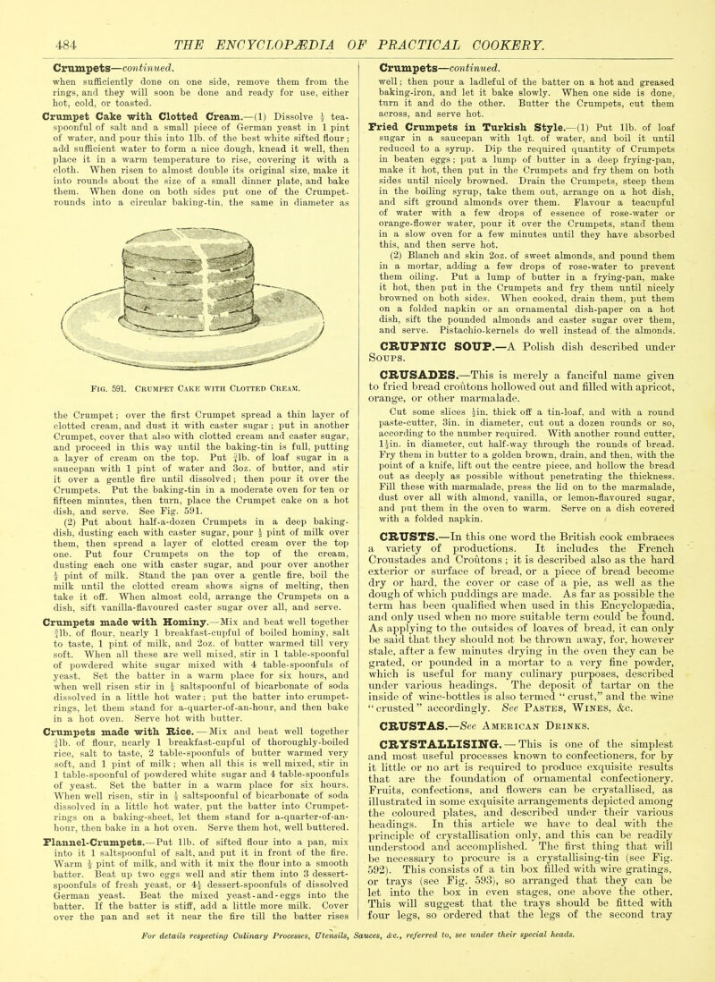 Crumpets—continued. when sufficiently done on one side, remove them from the rings, and they will soon he done and ready for use, either hot, cold, or toasted. Crumpet Cake with Clotted Cream.—(1) Dissolve \ tea- spoonful of salt and a small piece of German yeast in 1 pint of water, and pour this into lib. of the best white sifted flour; add sufficient water to form a nice dough, knead it well, then place it in a warm temperature to rise, covering it with a cloth. When risen to almost double its original size, make it into rounds about the size of a small dinner plate, and bake them. When done on both sides put one of the Crumpet- rounds into a circular baking-tin, the same in diameter as Fig. 591. Crumpet Cake with Clotted Cream. the Crumpet; over the first Crumpet spread a thin layer of clotted cream, and dust it with caster sugar ; put in another Crumpet, cover that also with clotted cream and caster sugar, and proceed in this way until the baking-tin is full, putting a layer of cream on the top. Put fib. of loaf sugar in a saucepan with 1 pint of water and 3oz. of butter, and stir it over a gentle fire until dissolved; then pour it over the Crumpets. Put the baking-tin in a moderate oven for ten or fifteen minutes, then turn, place the Crumpet cake on a hot dish, and serve. See Fig. 591. (2) Put about half-a-dozen Crumpets in a deep baking- dish, dusting each with caster sugar, pour | pint of milk over them, then spread a layer of clotted cream over the top one. Put four Crumpets on the top of the cream, dusting each one with caster sugar, and pour over another % pint of milk. Stand the pan over a gentle fire, boil the milk until the clotted cream shows signs of melting, then take it off. When almost cold, arrange the Crumpets on a dish, sift vanilla-flavoured caster sugar over all, and serve. Crumpets made with Hominy.—Mix and beat well together fib. of flour, nearly 1 breakfast-cupful of boiled hominy, salt to taste, 1 pint of milk, and 2oz. of butter warmed till very soft. When all these are well mixed, stir in 1 table-spoonful of powdered white sugar mixed with 4 table-spoonfuls of yeast. Set the batter in a warm place for six hours, and when well risen stir in J saltspoonful of bicarbonate of soda dissolved in a little hot water; put the batter into crumpet- rings, let them stand for a-quarter-of-an-hour, and then bake in a hot oven. Serve hot with butter. Crumpets made with Rice. — Mix and beat well together fib. of flour, nearly 1 breakfast-cupful of thoroughly-boiled rice, salt to taste, 2 table-spoonfuls of butter warmed very soft, and 1 pint of milk ; when all this is well mixed, stir in 1 table-spoonful of powdered white sugar and 4 table-spoonfuls of yeast. Set the batter in a warm place for six hours. When well risen, stir in ^ saltspoonful of bicarbonate of soda dissolved in a little hot water, put the batter into Crumpet- rings on a baking-sheet, let them stand for a-quarter-of-an- hour, then bake in a hot oven. Serve them hot, well buttered. Flannel-Crumpets.—Put lib. of sifted flour into a pan, mix into it 1 saltspoonful of salt, and put it in front of the fire. Warm £ pint of milk, and with it mix the flour into a smooth batter. Beat up two eggs well and stir them into 3 dessert- spoonfuls of fresh yeast, or 4| dessert-spoonfuls of dissolved German yeast. Beat the mixed yeast-and-eggs into the batter. If the batter is stiff, add a little more milk. Cover over the pan and set it near the fire till the batter rises Crumpets—continued. well; then pour a ladleful of the batter on a hot and greased baking-iron, and let it bake slowly. When one side is done, turn it and do the other. Butter the Crumpets, cut them across, and serve hot. Fried Crumpets in Turkish Style.—(1) Put lib. of loaf sugar in a saucepan with lqt. of water, and boil it until reduced to a syrup. Dip the required quantity of Crumpets in beaten eggs ; put a lump of butter in a deep frying-pan, make it hot, then put in the Crumpets and fry them on both sides until nicely browned. Drain the Crumpets, steep them in the boiling syrup, take them out, arrange on a hot dish, and sift ground almonds over them. Flavour a teacupful of water with a few drops of essence of rose-water or orange-flower water, pour it over the Crumpets, stand them in a slow oven for a few minutes until they have absorbed this, and then serve hot. (2) Blanch and skin 2oz. of sweet almonds, and pound them in a mortar, adding a few drops of rose-water to prevent them oiling. Put a lump of butter in a frying-pan, make it hot, then put in the Crumpets and fry them until nicely browned on both sides. When cooked, drain them, put them on a folded napkin or an ornamental dish-paper on a hot dish, sift the pounded almonds and caster sugar over them, and serve. Pistachio-kernels do well instead off the almonds. CRUFNIC SOUP.—A Polish dish described under Soups. CRUSADES.—This is merely a fanciful name given to fried bread croutons hollowed out and filled with apricot, orange, or other marmalade. Cut some slices Jin. thick off a tin-loaf, and with a round paste-cutter, 3in. in diameter, cut out a dozen rounds or so, according to the number required. With another round cutter, l|in. in diameter, cut half-way through the rounds of bread. Fry them in butter to a golden brown, drain, and then, with the point of a knife, lift out the centre piece, and hollow the bread out as deeply as possible without penetrating the thickness. Fill these with marmalade, press the lid on to the marmalade, dust over all with almond, vanilla, or lemon-flavoured sugar, and put them in the oven to warm. Serve on a dish covered with a folded napkin. CRUSTS.—In this one word the British cook embraces a variety of productions. It includes the French Croustades and Croutons ; it is described also as the hard exterior or surface of bread, or a piece of bread become dry or hard, the cover or case of a pie, as well as the dough of which puddings are made. As far as possible the term has been qualified when used in this Encyclopaedia, and only used when no more suitable term could be found. As applying to the outsides of loaves of bread, it can only be said that they should not be thrown away, for, however stale, after a few minutes drying in the oven they can be grated, or pounded in a mortar to a very fine powder, which is useful for many culinary purposes, described under various headings. The deposit of tartar on the inside of wine-bottles is also termed “ crust,” and the wine “crusted” accordingly. See Pastes, Wines, &c. CRUSTAS.—See American Drinks. CRYSTALLISING. — This is one of the simplest and most useful processes known to confectioners, for by it little or no art is required to produce exquisite results that are the foundation of ornamental confectionery. Fruits, confections, and flowers can lie crystallised, as illustrated in some exquisite arrangements depicted among the coloured plates, and described under their various headings. In this article we have to deal with the principle of crystallisation only, and this can be readily understood and accomplished. The first thing that will be necessary to procure is a crystallising-tin (see Fig. 592). This consists of a tin box filled with wire gratings, or trays (see Fig. 593), so arranged that they can be let into the box in even stages, one above the other. This will suggest that the trays should be fitted with four legs, so ordered that the legs of the second tray