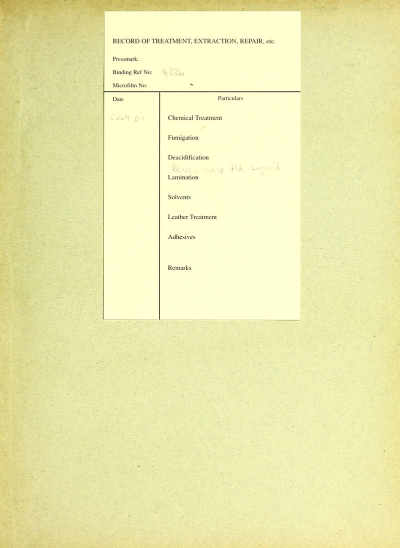 RECORD OF TREATMENT, EXTRACTION, REPAIR, etc. Pressmark: Binding Ref No: 4'i Microfilm No: Date Particulars 0 (J ^ Q ! Chemical Treatment Fumigation Deacidification va u .5 cla. m ^ K U*- v ,X Lamination Solvents Leather Treatment Adhesives Remarks