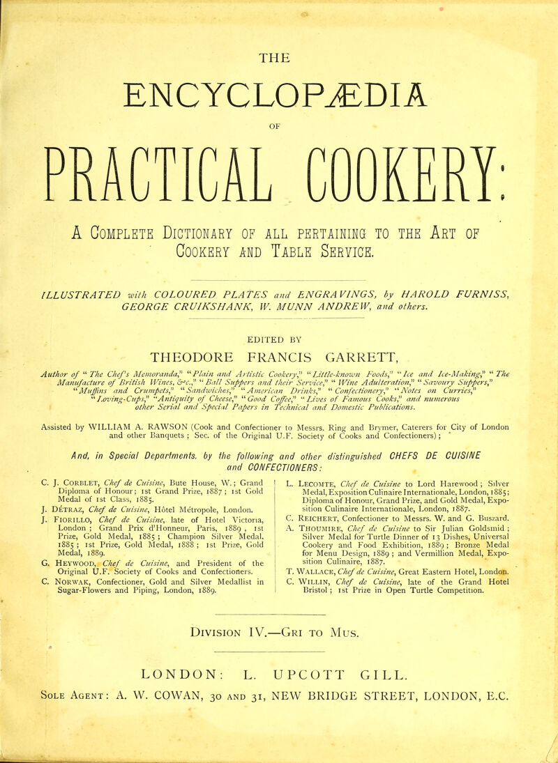 THE ENCYCLOPEDIA OB' A Complete Dictionary of all pertaining to the Art of Cookery ahd Table Seryice. ILLUSTRATED with COLOURED PLATES and ENGRAVINGS, by HAROLD FURNISS, GEORGE CRUIKS HANK, W. MUNN ANDREW, and others. EDITED BY THEODORE FRANCIS GARRETT, Author of “ The Chef's Memoranda, “Plain and Artistic Cookery,” “ Little-known Foods, “Ice and Ice-Making, “ The Manufacture of British Wines, &sc., “ Ball Suppers and their Service,” “ Wine Adulteration,” “ Savoury Suppers, “Muffins and Crumpets,” “Sandwiches,” “American Drinks,” “Confectionery,” Notes on Curries,” “ Loving-Cups? “Antiquity of Cheese,” Good Coffee I “Lives of Famous Cooks, and numerous other Serial and Special Papers in Technical and Domestic Publications. Assisted by WILLIAM A. RAWSON (Cook and Confectioner to Messrs. Ring and Brymer, Caterers for City of London and other Banquets; Sec. of the Original U.B'. Society of Cooks and Confectioners); And, in Special Departments, by the following and other distinguished CHEFS DE CUISINE and CONFECTIONERS: C. J. CoRBLET, Chef de Cuisine, Bute House, W.; Grand Diploma of Honour; ist Grand Prize, 1887; 1 st Gold Medal of ist Class, 1885. J. Detraz, Chef de Cuisine, Hotel Metropole, London. J. Fiorillo, Chef de Cuisine, late of Hotel Victoria, London ; Grand Prix d’Honneur, Paris, 1889 , ist Prize, Gold Medal, 1885 ; Champion Silver Medal. 1885 ; ist Prize, Gold Medal, 1888 ; ist Prize, Gold Medal, 1889. G. Heywood, Chef de Cuisine, and President of the Original U.F. Society of Cooks and Confectioners. C. Norwak, Confectioner, Gold and Silver Medallist in Sugar-Flowers and Piping, London, 1889. L. Lecomte, Chef de Cinsine to Lord Harewood ; Silver Medal,Exposition Culinaire Internationale, London, 1885; Diploma of Honour, Grand Prize, and Gold Medal, Expo- sition Culinaire Internationale, London, 1887. C. Reichert, Confectioner to Messrs. W. and G. Buszard. A. Thoumire, Chef de Cuisine to Sir Julian Goldsmid ; Silver Medal for Turtle Dinner of 13 Dishes, Universal Cookery and Food Exhibition, 1889; Bronze Medal for Menu Design, 1889 ; and Vermillion Medal, Expo- sition Culinaire, 1887. T. Wallace, Chef de Cinsine, Great Eastern Hotel, London. C. WiLLlN, Chef de Cuisine, late of the Grand Hotel Bristol ; ist Prize in Open Turtle Competition. Division IV.—Gri to Mus. LONDON: L. UPCOTT GILL. Sole Agent: A. W. COWAN, 30 and 31, NEW BRIDGE STREET, LONDON, E.C.