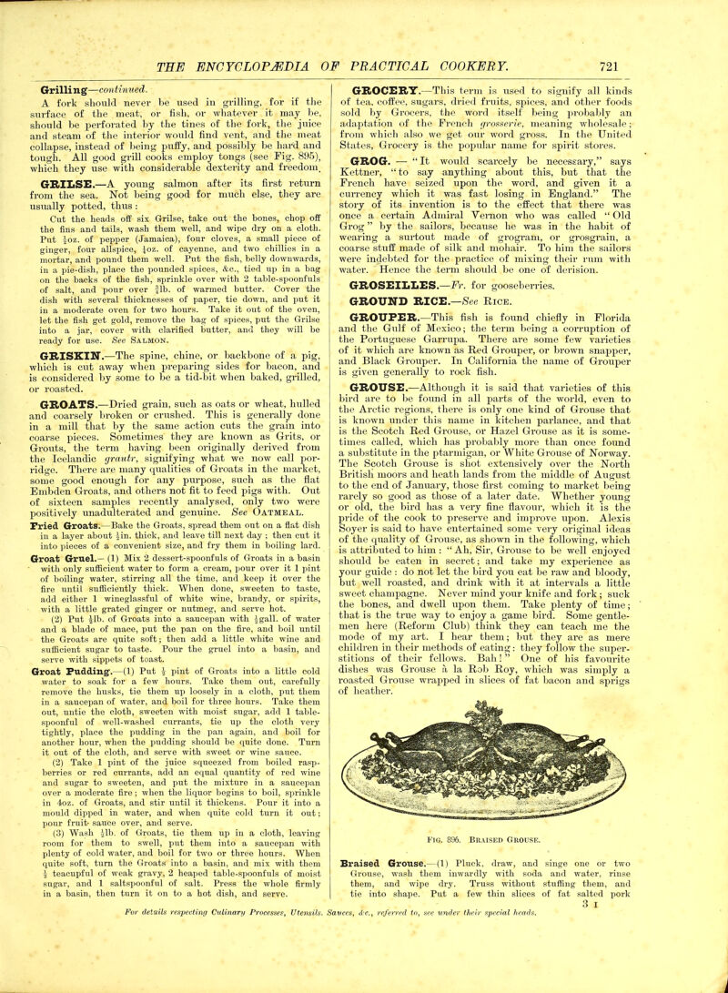 Grilli n g—continued. A fork slionld never he used in grilling, for if the surface of the meat, or fish, or whatever it may he, should be perforated by the tines of the fork, the juice and steam of the interior would find vent, and the meat collapse, instead of being puffy, and possibly be hard and tough. All good grill cooks employ tongs (see Fig. 895), which they use with considerable dexterity and freedom. GRILSE.—A young salmon after its first return from the sea. Not being good for much else, they are usually potted, thus : Cut the heads off six Grilse, take out the bones, chop off the fins and tails, wash them well, and wipe dry on a cloth. Put |oz. of pepper (Jamaica), four cloves, a small piece of ginger, four allspice, Joz. of cayenne, and two chillies in a mortar, and pound them well. Put the fish, belly downwards, in a pie-dish, place the pounded spices, &c., tied up in a bag on the backs of the fish, sprinkle over with 2 table-spoonfuls of salt, and pour over Jib. of warmed butter. Cover the dish with several thicknesses of paper, tie down, and put it in a moderate oven for two hours. Take it out of the oven, let the fish get gold, remove the bag of spices, put the Grilse into a jar, cover with clarified butter, and they will be ready for use. See Salmon. GRISKIN.—The spine, chine, or backbone of a pig, which is cut away when preparing sides for bacon, and is considered by some to be a tid-bit when baked, grilled, or roasted. GROATS.—Dried grain, such as oats or wheat, hulled and coarsely broken or crushed. This is generally done in a mill that by the same action cuts the grain into coarse pieces. Sometimes they are known as Grits, or Grouts, the term having been originally derived from the Icelandic grautr, signifying what we now call por- ridge. There are many qualities of Groats in the market, some good enough for any purpose, such as the flat Embden Groats, and others not fit to feed pigs with. Out of sixteen samples recently analysed, only two were positively unadulterated and genuine. See Oatmeal. Tried Groats.—Bake the Groats, spread them out on a flat dish in a layer about jin. thick, and leave till next day ; then cut it into pieces of a convenient size, and fry them in boiling lard. Groat Gruel.— (1) Mix 2 dessert-spoonfuls of Groats in a basin with only sufficient water to form a cream, pour over it 1 pint of boiling water, stirring all the time, and keep it over the fire until sufficiently thick. When done, sweeten to taste, add either 1 wineglassful of white wine, brandy, or spirits, with a little grated ginger or nutmeg, and serve hot. (2) Put |lb. of Groats into a saucepan with £gall. of water and a blade of mace, put the pan on the fire, and boil until the Groats are quite soft; then add a little white wine and sufficient sugar to taste. Pour the gruel into a basin, and serve with sippets of toast. Groat Pudding’.—(1) Put 1 pint of Groats into a little cold water to soak for a few hours. Take them out, carefully remove the husks, tie them up loosely in a cloth, put them in a saucepan of water, and boil for three hours. Take them out, untie the cloth, sweeten with moist sugar, add 1 table- spoonful of well-washed currants, tie up the cloth very tightly, place the pudding in the pan again, and boil for another hour, when the pudding should be quite done. Turn it out of the cloth, and serve with sweet or wine sauce. (2) Take 1 pint of the juice squeezed from boiled rasp- berries or red currants, add an equal quantity of red wine and sugar to sweeten, and put the mixture in a saucepan over a moderate fire ; when the liquor begins to boil, sprinkle in 4oz. of Groats, and stir until it thickens. Pour it into a mould dipped in water, and when quite cold turn it out; pour fruit- sauce over, and serve. (3) Wash Jib. of Groats, tie them up in a cloth, leaving room for them to swell, put them into a saucepan with plenty of cold water, and boil for two or three hours. When quite soft, turn the Groats into a basin, and mix with them J teacupful of weak gravy, 2 heaped table-spoonfuls of moist sugar, and 1 saltspoonful of salt. Press the whole firmly in a basin, then turn it on to a hot dish, and serve. GROCERY.—This term is used to signify all kinds of tea, coffee, sugars, dried fruits, spices, and other foods sold by Grocers, the word itself being probably an adaptation of the French grosserie, meaning wholesale; from which also we get our word gross. In the United States, Grocery is the popular name for spirit stores. GROG. — “It would scarcely be necessary,” says Kettner, “ to say anything about this, but that the French have seized upon the word, and given it a currency which it was fast losing in England.” The story of its invention is to the effect that there was once a certain Admiral Vemon who was called “ Old Grog ” by the sailors, because he was in the habit of wearing a surtout made of grogram, or grosgrain, a coarse stuff made of silk and mohair. To him the sailors were indebted for the practice of mixing their rum with water. Hence the term should be one of derision. GROSEILLES.—Fr. for gooseberries. GROUND RICE.—See Rice. GROUPER.—This fish is found chiefly in Florida and the Gulf of Mexico; the term being a corruption of the Portuguese Garrupa. There are some few varieties of it which are known as Red Grouper, or brown snapper, and Black Grouper. In California the name of Grouper is given generally to rock fish. GROUSE.—Although it is said that varieties of this bird are to be found in all parts of the world, even to the Arctic regions, there is only one kind of Grouse that is known under this name in kitchen parlance, and that is the Scotch Red Grouse, or Hazel Grouse as it is some- times called, which has probably more than once found a substitute in the ptarmigan, or White Grouse of Norway. The Scotch Grouse is shot extensively over the North British moors and heath lands from the middle of August to the end of January, those first coming to market being rarely so good as those of a later date. Whether young or old, the bird has a very fine flavour, which it is the pride of the cook to preserve and improve upon. Alexis Soyer is said to have entertained some very original ideas of the quality of Grouse, as shown in the following, which is attributed to him : “ Ah, Sir, Grouse to be well enjoyed should be eaten in secret; and take my experience as your guide : do not let the bird you eat be raw and bloody, but well roasted, and drink with it at intervals a little sweet champagne. Never mind your knife and fork; suck the bones, and dwell upon them. Take plenty of time; that is the true way to enjoy a game bird. Some gentle- men here (Reform Club) think they can teach me the mode of my art. I hear them; but they are as mere children in their methods of eating: they follow the super- stitions of their fellows. Bah! ” One of his favourite dishes was Grouse a la Rob Roy, which was simply a roasted Gi’ouse wrapped in slices of fat bacon and sprigs of heather. Fig. 896. Braised Grouse. Braised Grouse.--(1) Pluck, draw, and singe one or two Grouse, wash them inwardly with soda and water, rinse them, and wipe dry. Truss without stuffing them, and tie into shape. Put a few thin slices of fat salted pork 3 i