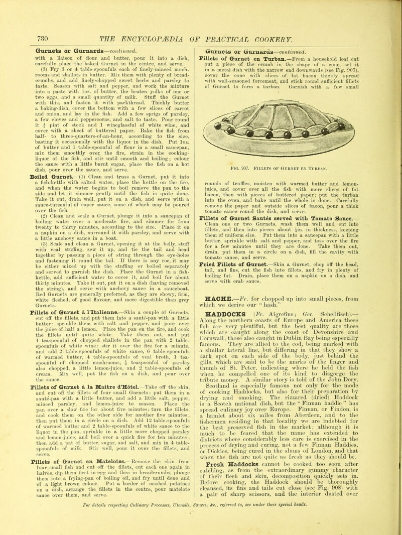 Gurnets or Gurnards—continued. with a liaison of flour and butter, pour it into a dish, carefully place the baked Gurnet in the centre, and serve. (3) Fry 3 or 4 table-spoonfuls each of finely-minced mush- rooms and shallots in butter. Mix them with plenty of bread- crumbs, and add finely-chopped sweet herbs and parsley to taste. Season with salt and pepper, and work the mixture into a paste with loz. of butter, the beaten yolks of one or two eggs, and a small quantity of milk. Stuff the Gurnet with this, and fasten it with packthread. Thickly butter a baking-dish, cover the bottom with a few slices of carrot and onion, and lay in the fish. Add a few sprigs of parsley, a few cloves and peppercorns, and salt to taste. Pour round it £ pint of stock and 1 wineglassful of white wine, and cover with a sheet of buttered paper. Bake the fish from half- to three-quarters-of-an-hour, according to the size, basting it occasionally with the liquor in the dish. Put loz. of butter and 1 table-spoonful of flour in a small saucepan, mix them smoothly ovei; the fire, strain in the cooking- liquor of the fish, and stir until smooth and boiling ; colour the sauce with a little burnt sugar, place the fish on a hot dish, pour over the sauce, and serve. Boiled Garnet.—(1) Clean and truss a Gurnet, put it into a fish-kettle with salted water, place the kettle on the fire, and when the water begins to boil remove the pan to the side and let it simmer gently until the fish is quite done. Take it out, drain well, put it on a dish, and serve with a sauce-tureenful of caper sauce, some of which may be poured over the fish. (2) Clean and scale a Gurnet, plunge it into a saucepan of boiling water over a moderate fire, and simmer for from twenty to thirty minutes, according to the size. Place it on a napkin on a dish, surround it with parsley, and serve with a little anchovy sauce in a boat. (3) Scale and clean a Gurnet, opening it at the belly, stuff with veal stuffing, sew it up, and tie the tail and head together by passing a jiiece of string through the eye-holes and fastening it round the tail. If there is any roe, it may be either mixed up with the stuffing or boiled separately and served to garnish the dish. Place the Gurnet in a fish- kettle, add sufficient water to cover it, and boil for about thirty minutes. Take it out, put it on a dish (having removed the string), and serve with anchovy sauce in a sauceboat. Bed Gurnets are generally preferred, as they are showy, firm, white fleshed, of good flavour, and more digestible than grey Gurnets. Fillets of Gurnet a l’ltalienne.—Skin a couple of Gurnets, cut off the fillets, and put them into a saute-pan with a little butter; sprinkle them with salt and pepper, and pour over the juice of half a lemon. Place the pan on the fire, and cook the fillets until quite white. Take them out, and put 1 teaspoonful of chopped shallots in the pan with 2 table- spoonfuls of white wine; stir it over the fire for a minute, and add 2 table-spoonfuls of white sauce, C table-spoonfuls of warmed butter, 4 table-spoonfuls of veal broth, 1 tea- spoonful of chopped mushrooms, | teaspoonful of parsley also chopped, a little lemon-juice, and 2 table-spoonfuls of cream. Mix well, put the fish on a dish, and pour over the sauce. Fillets of Gurnet a la Maitre d’Hotel.—Take off the skin, and cut off the fillets of four small Gurnets; put them in a saute-pan with a little butter, and add a little salt, pepper, minced parsley, and lemon-juice to season. Place the pan over a slow fire for about five minutes; turn the fillets, and cook them on the other side for another five minutes; then put them in a circle on a dish. Add 12 table-spoonfuls of warmed butter and 2 table-spoonfuls of white sauce to the liquor in the pan, sprinkle in a little more chopped parsley and lemon-juice, and boil over a quick fire for ten minutes ; then add a pat of butter, sugar, and salt, and mix in 4 table- spoonfuls of milk. Stir well, pour it over the fillets, and serve. Fillets of Gurnet en Matelotes.—Remove the skin from four small fish and cut off the fillets, cut each one again in halves, dip them first in egg and then in breadcrumbs, plunge them into a frying-pan of boiling oil, and fry until done and of a light brown colour. Put a border of mashed potatoes on a dish, arrange the fillets in the centre, pour matelote sauce over them, and serve. Gurnets or Gurnards—continued. Fillets of Gurnet en Turban.—From a household loaf cut out a piece of the crumb in the shape of a cone, set it in a metal dish with the narrow end downwards (see Fig. 907), cover the cone with slices of fat bacon thickly spread with well-seasoned forcemeat, and stick round sufficient fillets of Gurnet to form a turban. Garnish with a few small Fig. 907. Fillets of Gurnet en Turban. rounds of truffles, moisten with warmed butter and lemon- juice, and cover over all the fish with more slices of fat bacon, then with pieces of buttered paper; put the turban into the oven, and bake until the whole is done. Carefully remove the paper and outside slices of bacon, pour a thick tomato sauce round the dish, and serve. Fillets of Gurnet Sautes served with Tomato Sauce.— Clean one or two Gurnets, wash them well and cut into fillets, and then into pieces about ^in. in thickness, keeping them of uniform size. Put them into a saucepan with a little butter, sprinkle with salt and pepper, and toss over the fire for a few minutes until they are done. Take them out, drain, put them in a circle on a dish, fill the cavity with tomato sauce, and serve. Fried Fillets of Gurnet.—Skin a Gurnet, chop off the head, tail, and fins, cut the fish into fillets, and fry in plenty of boiling fat. Drain, place them on a napkin on a dish, and serve with crab sauce. HACHE.—Fr. for chopped up into small pieces, from which we derive our “ hash.” HADDOCKS {Fr. Aigrefins; Ger. Schellfisch).— Along the northern coasts of Europe and America these fish are very plentiful, but the best quality are those which are caught along the coast of Devonshire and Cornwall; those also caught in Dublin Bay being especially famous. They are allied to the cod, being marked with a similar lateral line, but differing in that they show a dark spot on each side of the body, just behind the gills, which are said to be the marks of the finger and thumb of St. Peter, indicating where he held the fish when he compelled one of its kind to disgorge the tribute money. A similar story is told of the John Dory. Scotland is especially famous not only for the mode of cooking Haddocks, but also for their preparation by drying and smoking. The rizzared (dried) Haddock is a Scotch national dish, but the “ Finnan haddie ” has spread culinary joy over Europe. Finnan, or Findon, is a hamlet about six miles from Aberdeen, and to the fishermen residing in that locality we are indebted for the best preserved fish in the market; although it is much to be feared that the name has extended to districts where considerably less care is exercised in the process of drying and curing, not a few Finnan Haddies, or Dickies, being cured in the slums of London, and that when the fish are not quite as fresh as they should be. Fresh Haddocks cannot be cooked too soon after catching, as from the extraordinary gummy character of their flesh and skin, decomposition quickly sets in. Before cooking, the Haddock should be thoroughly cleansed, its fins and tails cut close (see Fig. 908) with a pair of sharp scissors, and the interior dusted over