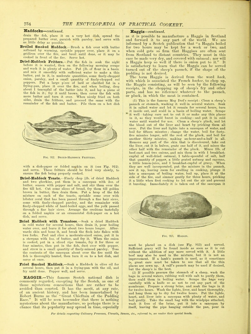 Haddocks—con tinned. drain the fish, place it on a very hot dish, spread the prepared butter over, garnish with parsley, and serve with as little delay as possible. Broiled Smoked Haddock.—Brush a fish over with butter softened by warming, sprinkle pepper over, place it on a gridiron over the fire, and broil until done, or it may be cooked in front of the fire. Serve hot. Dried-Haddock Brittens.— Put the fish in soak the night before it is wanted, then on the following morning scrape and wash it in plenty of water. Put Jib- of flour in a basin, and mix it smoothly with sufficient water to make a thin batter, put in it, in moderate quantities, some finely-chopped onion, parsley, and a small quantity of finely-chopped red peppers. Put a large piece of lard or clarified fat in a frying-pan, place it over the fire, and when boiling, drop about 1 teacupful of the batter into it, and lay a piece ol the fish in it; fry it until brown, then cover the fish with more batter and turn it over. When nicely fried on both sides, drain the fritters, and proceed the same with the remainder of the fish and batter. Pile them on a hot dish Fig. 912. Dried-Haddock Fritters. with a dish-paper or folded napkin on it (see Fig. 912). and serve. These fritters should be fried very slowly, to ensure the fish being properly cooked. Dried-Haddock Toasts.—Finely chop |lb. of dried Haddock and two gherkins, put them in a saucepan with 2oz. of butter, season with pepper and salt, and stir them over the fire till hot. Cut some slices of bread, fry them till golden brown in butter, then drain them. Put a heap of the fish mixture on each of the toasts, sprinkle some over with lobster coral that has been passed through a fine hair sieve, some with finely-chopped parsley, and the remainder with finely-chopped white of hard-boiled eggs, and the yolk passed through a fine hair sieve. Arrange the croutons tastefully on a folded napkin or an ornamental dish-paper on a hot dish, and serve. Dried Haddock with Tomatoes.—Soak a dried Haddock in cold water for several hours, then drain it, pour boiling water over, and leave it for about two hours longer. After- wards skin and bone it, and break the flesh into flakes with two forks. Peel and slice a moderate-sized onion, put it in a stewpan with loz. of butter, and fry it. When the onion is cooked, put in a sliced ripe tomato, fry it for three or four minutes, then put in the fish, dust over with pepper, and strew in a small quantity of finely-minced parsley. Toss the contents of the saucepan about over the fire until the fish is thoroughly heated, then turn it on to a hot dish, and serve at once. Pried Smoked Haddock.—Soak a Haddock in olive oil for several hours, then put it in a frying-pan with the oil, and fry until done. Pepper well, and serve. HAGGIS.—This famous Scotch national dish is commonly regarded, excepting by the Scotch, as one of those mysterious concoctions that are rather to be avoided than courted. It has the merit, at any rate, of an ancient history, and lias been immortalised by Robert Burns as the “ Great Chieftain of the Pudding Race.” It will be seen hereunder that there is nothing mysterious about the manufacture, so perhaps there is a chance that its popularity may spread in time, especially Haggis—continued. as it is possible to manufacture a Haggis in Scotland and forward it to any part of the world. We are informed by a Scotch publication that “ a Haggis boiled for two hours may be kept for a week or two, and when cold gets so firm that Haggises are often sent from Scotland to distant countries. They must in this case be made very dry, and covered with oatmeal; nor will a Haggis keep so well if there is onion put to it.” It is satisfactory to learn that the Haggis can be served turned out of the sheep's paunch, if the shape of the pudding is not desired. The term Haggis is derived from the word hack, with which is associated the French hacher, to chop up, the Haggis consisting, as will be seen by the following receipts, in the chopping up of sheep’s fry and other parts, and has no reference whatever to the paunch, or pluck, in which the meat is contained. (1) This is the famous Meg Dod’s receipt: Clean a sheep’s paunch or stomach, washing it well in several waters. Soak it in salted water and let it remain for several hours, turn it inside out, and scald in a basin of boiling water. Scrape it well—taking care not to cut it or make any thin places in it, as they would burst in cooking— and put it in cold water until wanted for use. Clean a sheep’s pluck, and let the blood out of the liver and heart by pricking them all over. Put the liver and lights into a saucepan of water, and boil for fifteen minutes ; change the water, boil for forty- five minutes longer, add the rest of the pluck, and boil for another thirty minutes, making an-honr-and-a-half in all. Remove any part of the skin that is discoloured, take out the liver, cut it in halves, grate one half of it, and mince the other half with the remainder of the pluck. Mince lib. of beef-suet and two onions, and mix them in with 1 breakfast- cupful of well-dried oatmeal, 1 table-spoonful of salt, half that quantity of pepper, a little grated nutmeg and cayenne, a little lemon-juice, and 1 breakfast-cupful of gravy. When they are well incorporated, put the mixture in the paunch, sew it up, leaving room for swelling in cooking, plunge it into a saucepan of boiling water, boil up, place it at the side of the fire, and simmer gently for three hours, pricking it a little when first cooking to let out the air and prevent it bursting. Immediately it is taken out of the saucepan it Fig. 913. Haggis. must be placed on a dish (see Fig. 913) and served. Sufficient gravy will be found inside as soon as it is cut without the addition of any more served with it. A little beef may also be used in the mixture, but it is not an improvement. If a lamb’s paunch is used, as it sometimes is, great care must be taken to see that all the thin places are sewn up. A calf’s paunch may be used if desired, but the sheep’s is the best. (2) If possible procure the stomach of a sheep, wash the bags in several waters, rubbing well with salt to purify them, then scald them in boiling water. Scrape the bags very carefully with a knife so as not to cut any part of the membrane. Prepare a strong brine, and soak the bags in it for twelve hours. Wash the lights, liver, and heart thoroughly, and hang them up to dry for twelve hours. Put the lights, heart, and liver into a saucepan with plenty of water, and boil gently. Take the small bag with the windpipe attached, wash it free of the brine, put it into a saucepan by itself, leaving the pipe hanging outside the pan, pour in